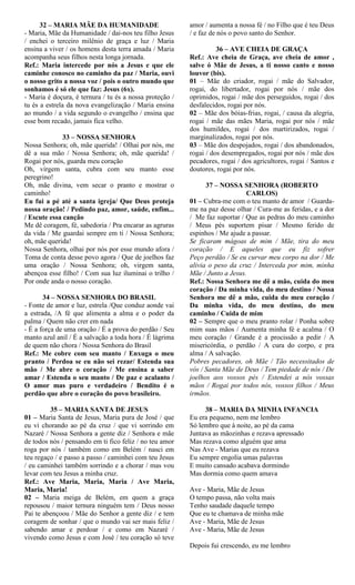 32 – MARIA MÃE DA HUMANIDADE
- Maria, Mãe da Humanidade / dai-nos teu filho Jesus
/ enchei o terceiro milênio de graça e luz / Maria
ensina a viver / os homens desta terra amada / Maria
acompanha seus filhos nesta longa jornada.
Ref.: Maria intercede por nós a Jesus e que ele
caminhe conosco no caminho da paz / Maria, ouvi
o nosso grito a nossa voz / pois o outro mundo que
sonhamos é só ele que faz: Jesus (6x).
- Maria é doçura, é ternura / tu és a nossa proteção /
tu és a estrela da nova evangelização / Maria ensina
ao mundo / a vida segundo o evangelho / ensina que
esse bom recado, jamais fica velho.
33 – NOSSA SENHORA
Nossa Senhora; oh, mãe querida! / Olhai por nós, me
dê a sua mão / Nossa Senhora; oh, mãe querida! /
Rogai por nós, guarda meu coração
Oh, virgem santa, cubra com seu manto esse
peregrino!
Oh, mãe divina, vem secar o pranto e mostrar o
caminho!
Eu fui a pé até a santa igreja/ Que Deus proteja
nossa oração! / Pedindo paz, amor, saúde, enfim...
/ Escute essa canção
Me dê coragem, fé, sabedoria / Pra encarar as agruras
da vida / Me guardai sempre em ti / Nossa Senhora;
oh, mãe querida!
Nossa Senhora, olhai por nós por esse mundo afora /
Toma de conta desse povo agora / Que de joelhos faz
uma oração / Nossa Senhora; oh, virgem santa,
abençoa esse filho! / Com sua luz iluminai o trilho /
Por onde anda o nosso coração.
34 – NOSSA SENHORA DO BRASIL
- Fonte de amor e luz, estrela /Que conduz aonde vai
a estrada, /A fé que alimenta a alma e o poder da
palma / Quem não crer em nada
- É a força de uma oração / É a prova do perdão / Seu
manto azul anil / É a salvação a toda hora / É lágrima
de quem não chora / Nossa Senhora do Brasil
Ref.: Me cobre com seu manto / Enxuga o meu
pranto / Perdoa se eu não sei rezar/ Estenda sua
mão / Me abre o coração / Me ensina a saber
amar / Estenda o seu manto / De paz e acalanto /
O amor mas puro e verdadeiro / Bendito é o
perdão que abre o coração do povo brasileiro.
35 – MARIA SANTA DE JESUS
01 – Maria Santa de Jesus, Maria pura de José / que
eu vi chorando ao pé da cruz / que vi sorrindo em
Nazaré / Nossa Senhora a gente diz / Senhora e mãe
de todos nós / pensando em ti fico feliz / no teu amor
roga por nós / também como em Belém / nasci em
teu regaço / e passo a passo / caminhei com teu Jesus
/ eu caminhei também sorrindo e a chorar / mas vou
levar com teu Jesus a minha cruz.
Ref.: Ave Maria, Maria, Maria / Ave Maria,
Maria, Maria!
02 – Maria meiga de Belém, em quem a graça
repousou / maior ternura ninguém tem / Deus nosso
Pai te abençoou / Mãe do Senhor a gente diz / e tem
coragem de sonhar / que o mundo vai ser mais feliz /
sabendo amar e perdoar / e como em Nazaré /
vivendo como Jesus e com José / teu coração só teve
amor / aumenta a nossa fé / no Filho que é teu Deus
/ e faz de nós o povo santo do Senhor.
36 – AVE CHEIA DE GRAÇA
Ref.: Ave cheia de Graça, ave cheia de amor ,
salve ó Mãe de Jesus, a ti nosso canto e nosso
louvor (bis).
01 – Mãe do criador, rogai / mãe do Salvador,
rogai, do libertador, rogai por nós / mãe dos
oprimidos, rogai / mãe dos perseguidos, rogai / dos
desfalecidos, rogai por nós.
02 – Mãe dos bóias-frias, rogai, / causa da alegria,
rogai / mãe das mães Maria, rogai por nós / mãe
dos humildes, rogai / dos martirizados, rogai /
marginalizados, rogai por nós.
03 – Mãe dos despojados, rogai / dos abandonados,
rogai / dos desempregados, rogai por nós / mãe dos
pecadores, rogai / dos agricultores, rogai / Santos e
doutores, rogai por nós.
37 – NOSSA SENHORA (ROBERTO
CARLOS)
01 – Cubra-me com o teu manto de amor / Guarda-
me na paz desse olhar / Cura-me as feridas, e a dor
/ Me faz suportar / Que as pedras do meu caminho
/ Meus pés suportem pisar / Mesmo ferido de
espinhos / Me ajude a passar.
Se ficaram mágoas de mim / Mãe, tira do meu
coração / E aqueles que eu fiz sofrer
Peço perdão / Se eu curvar meu corpo na dor / Me
alivia o peso da cruz / Interceda por mim, minha
Mãe / Junto a Jesus.
Ref.: Nossa Senhora me dê a mão, cuida do meu
coração / Da minha vida, do meu destino / Nossa
Senhora me dê a mão, cuida do meu coração /
Da minha vida, do meu destino, do meu
caminho / Cuida de mim
02 – Sempre que o meu pranto rolar / Ponha sobre
mim suas mãos / Aumenta minha fé e acalma / O
meu coração / Grande é a procissão a pedir / A
misericórdia, o perdão / A cura do corpo, e pra
alma / A salvação.
Pobres pecadores, oh Mãe / Tão necessitados de
vós / Santa Mãe de Deus / Tem piedade de nós / De
joelhos aos vossos pés / Estendei a nós vossas
mãos / Rogai por todos nós, vossos filhos / Meus
irmãos.
38 – MARIA DA MINHA INFANCIA
Eu era pequeno, nem me lembro
Só lembro que à noite, ao pé da cama
Juntava as mãozinhas e rezava apressado
Mas rezava como alguém que ama
Nas Ave - Marias que eu rezava
Eu sempre engolia umas palavras
E muito cansado acabava dormindo
Mas dormia como quem amava
Ave - Maria, Mãe de Jesus
O tempo passa, não volta mais
Tenho saudade daquele tempo
Que eu te chamava de minha mãe
Ave - Maria, Mãe de Jesus
Ave - Maria, Mãe de Jesus
Depois fui crescendo, eu me lembro
 
