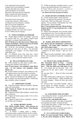 E fui esquecendo nossa amizade
Chegava lá em casa chateado e cansado
De rezar não tinha nem vontade
Andei duvidando, eu me lembro
Das coisas mais puras que me ensinaram
Perdi o costume da criança inocente
Minhas mãos quase não se ajuntavam
O teu amor cresce com a gente
A mãe nunca esquece o filho ausente
Eu chego lá em casa chateado e cansado
Mas eu rezo como antigamente
Nas Ave - Marias que hoje eu rezo
Esqueço as palavras e adormeço
E embora cansado, sem rezar como eu devo
Eu de Ti Maria, não me esqueço
39 – NOSSA SENHORA DA PIEDADE
01 – Virgem Maria, Senhora da Piedade / aqui está
um romeiro filho teu / que suplica Virgem Santa
nesta hora / te aclama: Maria Mãe de Deus.
Ref.: Ó Maria serva fiel, intercessora, Minha mãe,
Senhora da Piedade / abençoa esta terra de Irituia
/ Fonte perfeita de amor e bondade.
02 – Ao pé da cruz acolheste a humanidade / Mãe
venerada por todo povo de Deus / Em procissão
conduzindo a tua imagem / És mãe rainha somos
todos filhos teus.
03 – Te ofertamos nossa vida, nossa luta / nosso
amor depositamos tudo aqui / direciona nossa vida e
conduta / a Jesus ensina-nos sempre a servir.
40 – PELAS ESTRADAS DA VIDA
01 – Pelas estradas da vida, nunca sozinho estás. /
Contigo pelo caminho, Santa Maria vai.
Ref.: Ó vem conosco, vem caminhar, Santa Maria
vem. / Ó vem conosco, vem caminhar, Santa
Maria vem.
02 - Se pelo mundo os homens, sem conhecer-se vão,
/ não negues nunca a tua mão a quem te encontrar.
03 – Mesmo que digam os homens, tu nada podes
mudar / luta por um mundo novo de unidade e paz.
04 – Se parecer tua vida inútil caminhar, / lembra que
abres caminho, outros te seguirão.
41 – VIRGEM DE NAZARÉ
01 – Virgem de Nazaré, Mãe da Concórdia / derrama
sobre nós, misericórdia.
Ref.: Virgem de Nazaré, luz que nos guia/ Ave
Maria, Ave Maria.
02 – Virgem de Nazaré, Mãe carinhosa / oscula nossa
fronte, generosa.
03 – Virgem de Nazaré, graça e poder / livra o nosso
mundo do sofrer.
04 – Virgem de Nazaré, força e esperança / alcança-
nos de Deus, paz e bonança
42 – MARIA BENDITA MARIA
Ref.: Maria, bendita Maria / Mãe generosa de
puro amor / Maria sublime Maria / Nossa Rainha
e mãe do Senhor.
01 – O Senhor é contigo agora e sempre /
minha’alma cantou a glória de Deus tua fé te exaltou.
Teu silêncio falou da Santa alegria / teu coração me
amou / cantando o teu nome / glorifico o Senhor.
02 – Ó Mãe da esperança caminha conosco / e guia
teu povo que pede justiça pra viver mundo novo.
Ó Virgem Maria somos pecadores / converte os
teus e ouve os clamores deste povo de Deus.
- Ave Maria toda cheia de graça do Senhor.
43 – MARIA DE DEUS SENHORA DA PAZ
01 – É bom estarmos juntos / Nesta mesa do
Senhor / E sentirmos Sua presença / No calor de
nosso irmão / Deus nos reúne aqui / Em um só
espírito, / Um só coração./ Toda família vem / Não
falta ninguém / Nesta comunhão
Ref.: E vem cantando entre nós /Maria de Deus,
Senhora da Paz / E vem orando por nós / A mãe
de Jesus (bis).
02 – Maria, nossa mãezinha / Nos convida a união /
sua presença nos une / Faz-nos todos mais irmãos /
Nossa Senhora escuta / O nosso silêncio, a nossa
oração / E apresenta ao Filho / Que se dá no vinho /
Que se dá no pão
44 – MARIA, MÃE DOS CAMINHANTES
Ref.: Maria, mãe dos caminhantes / ensina-nos a
caminhar / nós somos todos viandantes / mas
não é fácil sempre andar.
01 – Fizeste longa caminhada / para servir a Isabel
/ sabendo-te de Deus morada / após teu sim a
Gabriel.
02 – Depois de dura caminhada / para a cidade de
Belém / não encontraste lá pousada / mandaram-te
passar além.
45 - IMACULADA, MARIA DE DEUS
Ref.: Imaculada Maria de Deus. / Coração
pobre acolhendo Jesus / Imaculada Maria do
povo. / Mãe dos aflitos que estão junto á cruz.
01 - Um coração que era sim para vida. / Um
coração que era sim para o irmão / Um coração
que
Era sim para Deus. / Reino de Deus renovando
este chão!
02 - Olhos abertos para a sede do povo / Passo bem
firme que o medo Desterra. / Mãos estendidas que
Os tronos renegam. / Reino de Deus que renova
esta terra!
03 - Faça-se ó Pai, vossa plena Vontade. / Que os
nossos passos Se tornem memória / do amor
Fiel que Maria gerou. / Reino de Deus atuando na
historia!
46 - COM MINHA MÃE ESTAREI
- Com minha mãe estarei / na santa glória um dia /
Ao lado de Maria / no céu triunfarei
No céu, no céu / com minha mãe estarei
- Com minha mãe estarei / aos anjos se ajuntando /
Do onipotente ao mando / hosanas lhe darei
- Com minha mãe estarei / e então coroa digna / de
mão tão benigna / feliz receberei
- Com minha mãe estarei / E sempre neste exílio / e
seu piedoso auxílio / com fé me valerei
47 – EU CANTO LOUVANDO MARIA
Refão: Eu canto louvando Maria, minha Mãe./
A ela um eterno obrigado eu direi./ Maria foi
 