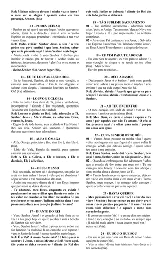 Ref: Minhas mãos se elevam / minha voz te louva /
o meu ser se alegra / quando estou em tua
presença, Senhor. (bis)
12 – PODES REINAR
- Senhor eu sei que é teu este lugar / todos querem te
adorar, toma tu a direção / sim ó vem o Santo
Espírito os espaços preencher / reverência a tua voz
vamos fazer.
Ref: Podes reinar, Senhor Jesus ó sim / o teu
poder teu povo sentirá / que bom Senhor, saber
que estás presente aqui / reina Senhor neste lugar.
- Visita cada irmão ó meu Senhor / dá-lhes paz
interior e razões pra te louvar / desfaz todas as
tristezas, incertezas, desamor / glorifica o teu nome o
meu Senhor.
- Reina Senhor (3x) / neste lugar (bis).
13 – EU TE LOUVAREI, SENHOR.
- Eu te louvarei, Senhor, de todo o meu coração, e
cantarei suas maravilhas. / Em ti me alegrarei e
saltarei com alegria, / cantando louvores ao Senhor.
Oh! (4x) Altíssimo.
14 – LOUVOR E GLÓRIA
- Não há outro Deus além de Ti, justo e verdadeiro,
incomparável / Grande é Tua majestade, queremos
Te adorar em Espírito e em verdade
Ref: Louvor e glória ao Rei, toda adoração a Ti,
Senhor Jesus / Maravilhoso, és soberano Deus,
eterno és, Jesus.
- Digno és de toda honra, seja exaltado o Teu Nome /
Rei dos reis, Senhor dos senhores / Queremos
declarar que somos teus adoradores.
15 – ALFA E ÔMEGA
- Alfa, Omega, princípio e fim, sim Ele é, sim Ele é.
(bis).
- Lírio do Vale, Estrela da manhã, para sempre
cantarei em seu louvor.
Ref: A Ele a Glória, a Ele o louvor, a Ele o
domínio, Ele é o Senhor.
16 – DEUS IMENSO
- Não sou nada, eu bem sei / tão pequeno, um grão de
areia em tuas mãos / barco à vela que se abandona /
segue o rumo e vai buscando o alto mar.
- Assim me encontro diante de ti / um Deus imenso
que por amor se deixa alcançar.
- Te adorarei, meu Deus, enquanto eu existir /
proclamarei as maravilhas que fizeste em mim / o
teu calor me envolve, o teu olhar me acalma / e em
teus braços o teu amor / inflama minha alma / que
posso mais dizer se o coração já disse / te amo!
17 – DIANTE DO REI
- Vem, Senhor Jesus! / o coração já bate forte ao te
ver / a tua graça hoje eu quero receber / sem a bênção
do Senhor não sei viver.
- Vem, Senhor Jesus! / olhar o povo ao teu redor me
faz lembrar / a multidão lá no caminho a te esperar /
vem, ó Santo de Israel / passar também neste lugar.
Ref: É o Rei! A nossa frente está! / é feliz quem o
adorar / é Jesus, o nosso Mestre, e Rei! / bem aqui,
tão perto se deixa encontrar / diante do Rei dos
reis todo joelho se dobrará / diante do Rei dos
reis todo joelho se dobrará.
18 – TÃO SUBLIME SACRAMENTO
01 – Tão sublime sacramento / adoremos neste
altar / pois, o Antigo Testamento / deu ao Novo seu
lugar / venha a fé / por suplemento / os sentidos
completar.
02 – Ao eterno Pai cantemos / e a Jesus, o Salvador
/ ao Espírito Exaltemos / na Trindade eterno amor /
ao Deus Uno e Trino demos / a alegria do louvor.
19 – EU VIM PARA TE ADORAR
- Eu vim para te adorar / eu vim para te adorar / o
meu coração se alegra e se rende ao teu olhar
(bis)... Meu Senhor.
- Eu vim para te exaltar...
20 – DECLARAMOS
- Declaramos Jesus é o Senhor / pois com grande
amor veio salvar / os povos raças e nações / veio
ensinar / que na vida outro Deus não há.
Ref: Aleluia, aleluia / Àquele que governa para
sempre / aleluia, aleluia / Declaramos: Jesus é o
Senhor.
21 – AO TEU ENCONTRO
- O meu coração tem sede de amar / vim ao Teu
encontro / ansiosa em te adorar (bis).
Ref: Meu Deus, eu creio e adoro / espero e Te
amo / por aqueles que não Te amam / O céu se
faz presente aqui / e olhas para mim / porque
me amas sem igual.
22 – CURA SENHOR ONDE DÓI...
01 – Vamos Jesus passear na minha vida / quero
voltar aos lugares em que fiquei só / quero voltar lá
contigo, vendo que estavas comigo / quero sentir
teu amor a me embalar.
Ref: Cura Senhor, onde dói / cura, Senhor, bem
aqui / cura, Senhor, onde eu não posso ir... (bis).
02 – Quando a lembrança me faz adormecer / sabes
que a espada de dor entra em meu ser / Tu me
carregas nos braços / leva-me com teu abraço /
sinto minha alma a chorar junto de Ti.
03 – Tantas lembranças eu quero esquecer, deixam
um vazio em minha alma e em meu viver / Toma,
Senhor, meu espaço, / te entrego todo cansaço /
quero acordar com tua paz a me aquecer.
23 - BASTA QUERER.
- Meu pensamento / vive em você / a luz do meu
viver / Senhor / bastar entrar eu me abrir pra ti
amar / nem precisa perguntar / ti amo / há um
clima todo diferente / e aquece e mexe com
coração da gente.
- É como um sonho (bis) / e eu me dou por inteiro
/ teu é o meu coração e ao teu lado / eu sempre sigo
/ já não há mais talvez / basta querer pra ti ver /
outra vez. (bis).
24 – EU SOU O QUE SOU
- Eu sou o que sou / sou um Deus de amor / estou
aqui pra te curar (bis).
- Vem a mim / dá-me tuas tristezas /tuas dores e o
teu coração (bis).
 