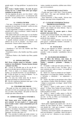grande nação / vai logo profetizar / eu preciso do teu
amor.
Ref.; Como é bonito Senhor / do meio do povo
escutar tua voz / é muito lindo saber que sempre
caminhas no meio de nós.
-Sei das angústias do povo, ouvi teu clamor / sabes
eu vou libertá-lo, preciso de ti / vai denunciar toda
opressão / vai que contigo estarei / eu preciso do teu
amor.
11 – CONFIA EM MIM
- Vem que a tempestade já não pode te abalar / a
segurança em meu barco encontrará / confia em mim
e o meu amor te abrigará.
- Sei que angustiado o coração se endureceu / mas eu
entendo tudo o que te aconteceu / ainda é tempo de
voltar para o teu Deus.
- Não tenhas medo pois eu estou aqui / é o teu Senhor
quem diz / quero guiar os passos teus / vem entrega-
te então / farei morada em teu coração.
- E quando anoitecer cansado eu te encontrar / no
silêncio teu eu irei te consolar / nos braços meus
descansarás / forças te darei, forças te darei.
12 – AMANHECEU
- Amanheceu é um novo dia, bendito seja Deus,
quanta alegria.
- Entardeceu meiou o dia, bendito seja Deus, quanta
alegria.
- Anoiteceu findou o dia, bendito seja Deus, quanta
alegria.
13 – POVOS CRISTÃOS
Ref: Povos cristãos cantai ao Salvador / cantai,
cantai ao vosso Redentor / hosana, hosana, hosana
/ aclamai vosso Rei.
01 – Louvor ao Salvador que se fez um de nós /
louvor ao salvador que ao extremo nos amou.
02 – Com os anjos e as crianças aclamemos ao
Senhor / ao vencedor da morte / ao vosso Redentor.
03 – Ó Rei de Israel, és a torre de Marfim / Tu, és
Emanuel / nosso Deus e nosso fim.
04 – Tu vens nos visitar neste dia de louvor /
queremos proclamar os sinais do teu amor.
05 – Os reis e patriarcas quiseram estar aqui / A fim
de exaltarem o Filho de Davi.
14 – NÃO PODE SER TRISTE
- Não pode ser triste um coração que ama Cristo /
não pode ser triste um coração que ama a Deus / por
isso, eu canto, canto aleluia / não pode ser triste um
coração que ama a Deus (bis).
15 – SOMOS GENTE NOVA VIVENDO A
UNIÃO
Ref: Somos gente nova vivendo união / somos
povo semente de nova nação ê, ê / somos gente
nova vivendo o amor / somos comunidade povo do
Senhor ê, ê.
01 – Vou convidar os meus irmãos trabalhadores /
operários, lavradores, biscateiros e outros mais... / e
juntos vamos celebrar a confiança / nossa luta na
esperança / de terra, pão e paz, ê, ê.
02 – Vou convidar os índios que ainda existem / as
tribos que ainda insistem no direito de viver / e juntos
vamos, reunidos na memória, celebrar uma vitória /
que vai ter acontecer.
16 – Ó GENTE QUE CASA É ESTA
- Ó gente que casa é esta? (bis) / Casa de grande
valor! (bis) / Pois aqui será lembrado (bis) / a
memória do Senhor.
- Jesus Santíssimo, ó Deus amado / dai-nos tuas
bênçãos, pois aqui somos chegados (bis)
17 – CANTO DE CONFIRMAÇÃO DAS
PROMESSAS BATISMAIS:
- Prometi no meu santo batismo / a Jesus sempre
adorar / pais cristãos em nome falaram / hoje os
votos eu vim confirmar.
Ref: Fiel sincero, eu mesmo quero a Jesus
prometer meu amor (bis).
- Creio, pois na divina trindade / Pai, Filho inefável
de amor / no mistério do verbo encarnado / na
paixão de Jesus redentor.
- A Jesus servir quero constante / sua lei em meu
peito gravar / combatendo, lutando e vencendo / a
Igreja fiel sempre amar.
18 – ISAÍAS 40,31
- Mas os que esperam no Senhor / renovarão as
suas forças / subirão com asas / com águias /
correrão / e não se cansarão / caminharão e não se
fadigarão.
19 – OS FILHOS DOS HEBREUS
Ref: Os filhos dos hebreus, com ramos de
palmeira / correram ao encontro de Jesus, nosso
Senhor / cantando e gritando: / Hosana, ó
Salvador!
01 – O mundo / e tudo que tem nele é de Deus / a
terra e aí vivem, todos os seus / foi Deus / que a
terra construiu por sobre os mares / no mundo do
oceano seus pilares!
02 – Quem vai / morar no templo de sua Cidade? /
Quem pensa e vive longe das vaidades / pois Deus /
o Salvador, o abençoará / no julgamento o
defenderá.
03 – Assim / são todos os que prestam culto a Deus
/ que adoram o Senhor, Deus dos hebreus / portões
/ antigos se escancaram, vai chegar / alerta! O Rei
da glória vai entrar.
04 – Quem é / quem é, então, quem é o Rei da
glória? / O Deus, forte Senhor da nossa história /
portões / antigos se escancaram, vai chegar / alerta!
O Rei da glória vai entrar.
05 – Quem é / quem é, então, quem é o Rei da
glória? / O Deus que tudo pode é o Rei da glória /
aos três / ao Pai, ao Filho e ao Confortador / da
Igreja que caminha o louvor.
20 – AO PARTIR DO PÃO
- Quem podia imaginar que aquela cruz / era só o
começo de uma história de amor / comentavam
com grande dor / tudo que se passou / e jamais
esperavam reencontrar o Senhor.
- Aconteceu, sem mesmo esperar / Ele apareceu em
meio aos discípulos / a caminhar / falava de amor e
o som de sua voz / abrasava os seus corações, e
diziam:
 