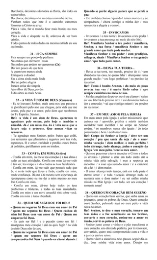 Decolores, decolores são todos as flores, são todos os
passarinhos.
Decolores, decolores é o arco-íres cominho de luz.
Venham todos que este é o caminho cantemos
louvores a Cristo na cruz.
Viva a vida, faz o mundo ficar mais bonito no meu
coração.
Viva a vida e desperte na fé, ardorosa de ser bom
cristão.
Todos juntos de mãos dadas na mesma estrada eu sou
teu irmão.
31 – FICA SEMPRE
Fica sempre um pouco de perfume
Nas mãos que oferecem rosas
Nas mãos que podem ser generosas (2x)
Dar um pouco do que tem
A quem tem menos ainda
Enriquece o doador
Faz a alma ainda mais linda
Dar ao pobre alegria
Parece coisa tão singela
Aos olhos de Deus, porém
É das artes as mais belas.
32 – A VIDA É DOM DE DEUS (Zeneuza)
- Eu te louvarei Senhor, mais uma nos que passou e
te glorificarei pelo ano que chegou, pela vida que me
destes, pela paz e o amor, pelo dom que recebemos
do Tu Espírito, Senhor.
Ref.: A vida é um dom de Deus, queremos te
agradecer pelo ontem, pelo hoje e também o
amanhã. Já é um novo dia. Já é vida nova que o
futuro seja o presente. Que nossas vidas se
renovem.
- Te agradeço meu Senhor, pelos frutos que colhi,
das sementes que plantastes e regastes com tua vida,
esperança, fé e amor, caridade e perdão, esses frutos
já colhidos, partilhamos com os irmãos.
33 – CONFIA EM MIM (Alcides)
- Confia em mim, dá-me o teu coração e a tua alma e
todas as tuas atividades. Confia em mim dá-me todo
o teu ser, teu corpo e vida e todas as tuas faculdades.
- Confia em mim, dá-me tudo que possuis tudo que
és, e serás tudo que fazes e farás, confia em mim,
tende confiança. Dá-me a ti mesmo sem esperança de
recompensa como eu me dei a mim mesmo ao meu
Pai. Confia em mim.
- Confia em mim, dá-me hoje todos os teus
problemas e tristezas, e todas as tuas ansiedades.
Confia em mim e um novo amanhã virá sobre você.
Confia em mim e terás liberdade.
34 – QUEM ME SEGUROU FOI DEUS
- Quem me segurou foi Deus com seu amor de Pai
/ quem me segurou foi Deus / Quem cuidou de
mim foi Deus com seu amor de Pai / Quem me
amparou foi Deus.
- Eu quis ser fiel / e o pecado como um fel /
amargurou meu coração / daí eu quis fugir / da vida
desistir Deus não deixou.
- Quem me segurou foi Deus com seu amor de Pai
/ quem me segurou foi Deus / quem me
compreendeu foi Deus / quando eu chorei demais /
Quando se perde alguém parece que se perde a
paz.
- Ele também chorou / quando Lázaro morreu / e se
compadeceu / chora comigo a minha dor / mas
ressuscita a alegria e o amor.
35 – INVOCAMOS
- Invocamos / o teu nome / invocamos o teu poder /
invocamos a tua presença no meio de nós (bis).
Ref: Manifesta Senhor o teu poder / manifesta,
Senhor, a tua força / manifesta Senhor o teu
grande amor que tudo pode mudar.
Manifesta Senhor o teu poder / com prodígios,
milagres, sinais / Manifesta Senhor o teu grande
amor / que tudo pode curar.
36 – DEIXA TUA TERRA...
- Deixa a tua terra, teu mundo, preciso de ti / vem
abandona tua casa, te quero falar / abençoarei uma
grande nação / vou logo profetizar / eu preciso do
teu amor.
Ref: Como é bonito Senhor, / do meio do povo
escutar tua voz / é muito lindo saber / que
sempre caminhas no meio de nós.
- Sei das angústias do povo: ouvi teu clamor / sabes
eu vou libertá-lo preciso de ti / vai denunciar toda a
dor e opressão / vai que contigo estarei / eu preciso
do teu amor.
37 – EM MEU AMOR PELA IGREJA
Em meu amor pela Igreja e ardor missionário que
quisera ser / apostolo, profeta e mártir também
sacerdote tudo escolher / no corpo do Senhor
porém, / os membros nunca são iguais / do todo
procurando o bem / nenhum é mais.
Ref: Corpo do Senhor a Igreja / deve ter um
coração / pra que santa ela seja / eis o amor
minha vocação / dom melhor, o mais perfeito /
tudo abrange, tudo alcança, pulsa o coração da
Igreja / em meu peito / serei o meu amor.
- Quisera percorrer a terra anunciar o Cristo a todos
os cristãos / plantar a cruz em todo canto dar a
minha vida pela salvação / mas a resposta eu
encontrei / a esse apaixonado amor / é a caridade
eis a lei / o dom maior.
- O amor alcança todo tempo, está em toda parte é
eterno amor / e toda vocação abrange nada se
sustenta sem o dom maior / eu sei enfim minha
missão na Mãe Igreja / ser tudo, ser seu coração /
somente amar!
38 – QUERO UM CORAÇÃO BEM SERENO
- Quero um coração bem sereno, que saiba amar os
pequenos, amar os pobres de Deus. Quero coração
novo Senhor, pulsando aqui no meu peito a vida
nova do amor.
Ref: Senhor, te dou o meu coração, toma-o em
tuas mãos e o faz semelhante ao teu Senhor,
converte o meu coração, ensina-me a amar os
irmão, servir os pobres de Deus.
- Senhor junto como o vinho e o pão transforma o
meu coração, em oferenda perfeita, por ti renovado,
convertido, quero está comprometido com a vida e
a justiça em teu reino.
- Quero viver a eucaristia, teus passos seguir dia-a-
dia, doar minha vida com amor. Desejo ser
 