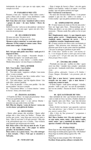 instrumento de paz e pra que eu seja capaz, meu
coração eu te dou.
39 - PASSAREI O MEU CÉU
Passarei o meu céu / fazendo o bem sobre a terra /
junto a Deus com os anjos / rosas distribuirei / cada
flor / meu amor / tocando o amor de Jesus.
Ref: Uma chuva de rosas / mandarei sobre a terra
/ graças de amor / do meu Senhor / flores do
coração
Infeliz lá no céu / seria eu se não pudesse / promover
a alegria / aos que amo aqui / quero sim até o fim /
meu céu na terra passar.
40 – HÁ AMOR EM MIM
Há amor em mim / há amor em ti
Há amor em nós / eu digo que sim. (bis).
Mesmo se não te amaram / se com amor não te
olharam / O Pai, sempre te amou e ama / Deus
como amor sempre te olhou.
41 – TUDO PODES
Ref.: Sei que tudo podes meu Deus / nada pra ti é
impossível (bis).
- Ferido está meu coração / buscando direção /
Confiante ele espera / ser curado para amar.
- Ouve, ó Deus o meu clamor / a minha oração /
Minha’alma anseia / em teus braços se abandonar.
42 – TOCA, SENHOR
Ref.: Toca Senhor / toca Senhor
Com teu amor / com teu amor.
01 – Tira todo medo / angústia e aflição / toca nesta
alma / e cura o coração.
02 – Cura da doença / que faz o irmão sofrer / toca
neste corpo / Jesus com teu poder.
03 – Tira toda mágoa / que faz alguém chorar / tira
todo ódio / ensina a perdoar.
04 – Cura do pecado / e lava com perdão / faz das
nossas pedras / um novo coração.
05 – Toca nossos lábios / e o nosso interior / vamos
te louvar / Jesus, com muito amor.
43 – ÓLEO DA ALEGRIA
- O Espírito de Deus / no ungiu pra proclamar / Boas
Novas aos quebrantados de coração.
- Nos ungiu para curar / e aos cativos libertar /
ministrar aos que estão tristes em Sião.
Ref: Óleo da Alegria / vestes de louvor / coroa em
vez de cinzas / pra glória do Senhor.
44 – DEUS EXISTE
- Quero saber porque não acreditas / Quero saber
porque não o tens como teu Senhor. / Porque não
aceitas que existe / uma força que move-nos para o
bem. / Que fé você tem? A fé que convém! / Mas não
é de conveniência que vive o cristão. / Sua vivência
está Naquele que morreu por nós irmão.
Ref: Deus existe e Ele está no meio de nós / E por
nós se deu numa cruz / Pra pagar os nossos
pecados / de incrédulos cristãos.
Deus existe e eu o posso tocar, / Se a Ele entregar
o meu coração. / Pois e Nele que se encontra a
Salvação.
45 – VEM LOUVAR
- Hoje é tempo de louvar a Deus / em nós agora
habita o seu Espírito / então é só cantar / e a Cristo
exaltar / que sua glória encherá este lugar.
Ref: Vem louvar (vem louvar)
- No meio dos louvares Deus habita / é seu prazer
cumprir o que nos diz / então é só cantar / e a
Cristo exaltar / que sua glória encherá este lugar.
46 – SIMPLESMENTE AMAR
01 - O amor nasceu em meio ao frio de uma noite /
Sem um lugar para ficar... Desaconchego sim. /
Palhas pra deitar e ao seu redor os animais que ali
moravam. / Mesmo sendo Rei, pobre se fez só por
amor.
Ref: Simplesmente amar, é o que importa para
quem quiser servir. / Simplesmente amar, é a
condição maior, suprema do servir. / Eis a
verdadeira vocação: simplesmente amar.
02 - O amor cresceu em meio a nós e ao homem se
igualou / Não procurou seus interesses não... Do
próximo quis lavar os pés como sinal de igualdade.
/ Na cruz se entregou e perdoou só por amor.
03 - Como dizer “Senhor te amo” sem mesmo vê-
lo, / e ser incapaz de amar o outro que está ao lado
e se pode ver?! / O que não ama não conhece a
Deus porque Deus é amor.
47 – ÂNCORA DO AMOR
- Prostrado aos teus pés / joelhos no chão / quero
ouvir teu falar / inundar meu coração / prostrado
aos teus pés / mudando minh’alma / mudando meu
viver.
Honra, glória, adoração / louvor a Ti, Senhor /
Corpo, Sangue, Divindade / céu presente, pão de
amor.
Ref: Que o meu louvor / possa ancorar meu
coração em teu amor / que o meu louvor /
ensine-me a amar-te mais.
- O Porto Seguro / onde posso entregar / virtudes,
pecados / tudo o que sou / ao cais da eternidade /
tua voz me conduz / Âncora do Amor / Coração de
Jesus.
48 – QUE SANTIDADE DE VIDA
- Que santidade de vida / que homens devemos ser
/ pois se tudo no Céu e na terra o Senhor chamará /
que respeito para com Deus / que luta devemos
travar / no Novo Céu e na Nova Terra iremos
morar.
- Somos Senhor tua Igreja / que aguarda e apressa
Tua vida gloriosa / que o Senhor no encontre em
paz, puros e santos (bis).
- Que é feito da Sua promessa? / perguntam e
zombam de Deus!
Ref: Mas o Senhor virá / Ele não tardará! / que
eu seja santo, santo, santo / pois Deus é santo,
santo, santo / que a santidade da minha vida /
apresse o Senhor e Ele logo virá (bis).
49 – PASSA FOGO
Passa fogo no meu braço agora (3X) / Oh Senhor!
Passa fogo na minha perna agora (3X) / Oh Senhor!
Passa fogo na minha cabeça agora (3X) / Oh
Senhor!
Passa fogo no meu coração (3X) / Oh Senhor!
Eu disse: braço, perna, cabeça e coração (3x)
 