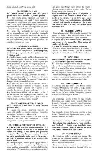 Estou sentindo sua força agora (3x)
50 – QUEM É QUE VAI
Ref: Quem é que vai? – quem é que vai? / quem é
que vai nesta barca de Jesus? / Quem é que vai?
01 – Tem muita gente, esperando por você / a
caminhar, esperando por você / todos cantando,
esperando por você / junto com Jesus, esperando por
você / e tem lugar, esperando por você / para sentar,
esperando por você / a barca está esperando por você
/ para partir / esperando por você.
02 – Jesus está / esperando por você / com um
sorriso, esperando por você / a caminhar, esperando
por você / com a multidão, esperando por você / a
sua mão, esperando por você / a acenar, esperando
por você / chamando, vem, esperando por você / de
coração, esperando por você.
51 – CRISTO TEM PODER
Ref.: Cristo tem poder, Cristo tem poder, Cristo
tem poder aleluia tem poder / Cristo tem poder,
Cristo tem poder, Jesus Cristo é poderoso Jesus
Cristo tem poder.
01 – Na Bíblia está escrito, no Novo Testamento, que
em Caná na Galiléia / Jesus foi a um casamento, /
transformando água em vinho e dando o povo pra
beber / mostrando sua glória sua força e seu poder.
02 - Na cidade de Naim, tinha uma mulher chorando
/ Seu filho ia pro túmulo, e o povo carregando. /
Jesus parou o enterro e o povo reclamou. / Jesus
chamou o morto, e o morto levantou.
03 - Jesus curou um cego, entrando em Jericó. /
Salvou a samaritana, lá no poço de Jacó. / No Monte
das Oliveiras, Seu poder Ele mostrou, / cinco pães e
dois peixinhos, cinco mil alimentou.
04 – Jesus fez maravilhas no deserto da Judéia /
curou em Samaria e também na Galiléia / E em
Cafarnaum milagre também fez / curou lá no
caminho dez leprosos de uma vez. Porque?
05 – Jesus fez maravilhas, está fazendo e vai fazer /
não faz em sua vida só porque você não crê / Ele
salva o pecador, fá alegria gozo e paz / cura as
enfermidades e expulsa satanás. Porque?
52 – EVANGELIZAR É MAIS FAZER
Ref.: Evangelizar é mais fazer / é mais fazer do
que dizer (bis).
01 – Dizei a João Batista / o que viste e ouvistes / os
cegos estão vendo / os surdos escutando / os mortos
ressuscitam / dos pobres é a Boa Nova.
02 – São muito mais urgentes / os atos que as
palavras / os fatos mais convencem / e mais
evangelizam / aquilo que nós cremos.
53 – ESTOU A PORTA E PEÇO ENTRADA
01 - Eu te vejo procurar muitos caminhos, / é
sincera tua busca eu bem sei / Tu anseias um
alento, um abrigo, / nos afetos que procuras
conquistar / Nos teus olhos eu percebo a tristeza, /
um vazio que ninguém pode suprir / Eu te amo e
quero ser teu grande amigo / Se me acolhes, vida
nova te darei.
Ref.: Cheguei agora, estou à porta e peço entrada /
Vim pra ficar na tua casa, estou aqui / Sentar-me à
mesa, partilhar a nossa vida, / na intimidade revelar
meu coração / Por muito tempo esperei por esse dia /
Vem pros meus braços neste abraço de perdão /
Não me importa se tu tens as mãos vazias / Eu sou
Jesus e quero estar junto de ti.
02 - Eu te chamo e quero ouvir tua resposta, / te
respeito nesta tua decisão / Tens a vida e a
morte a tua frente, / tu és livre para agora
escolher / Se tu vens comigo assumo o teu fardo,
/ tua dor será também a minha dor / Eu te amo
com amor que não se acaba, / sou Jesus e quero
estar junto de ti.
54 – MULHER – JONNY
- Deus te fez especial / Tão forte, tão natural, / Tão
bonita, tão divina, / Deu a ti um coração. / Suave
feito uma canção / De ternura e paz, harmonia.
E confiou a ti o mais sublime dom. / O dom da
vida gerar. / És maravilha, Obra prima do
criador, / és tão bela.
E Deus te fez mulher / E Deus te fez mulher
- Poesia de infinito amor / Inspiração do criador / O
Deus da vida, Deus da vida. / Que deu a ti todo o
esplendor. / A arte, a força, o valor de ser mulher.
55 - SANTIDADE
Ref.: Santidade, é prova da vitalidade da igreja
(3x) / Santidade, é prova da vitalidade.
01 – Não vou deixar de dar o meu testemunho /
Não vou deixar que tudo morra nas palavras
02 – É só amar a Deus sobre todas as coisas / E ao
próximo como a si mesmo
03 – No sangue do cordeiro, minha alma vou lavar.
/ Minha alma branquinha como a neve ficará / Vem
comigo, vamos nessa, Deus te ama meu irmão. /
Vem viver a santidade, canta forte esse refrão.
56 – VIVER SANTIDADE
Me prostro em Teu altar / pra buscar minha
vocação. / Meu desejo é ser santo de corpo, alma e
coração! / Teu chamado é mais forte, me convida a
tudo deixar! / Como Hóstia Consagrada, todos os
dias / morrer e ressurgir no Senhor!
Uma esperança e desejo ardem em meu coração.
/Por minha vida ou pela morte / vou glorificar meu
Senhor! / Quero viver santidade como Fransisco e
Teresa, / pois já não sou eu quem vivo, / Deus vive
em mim, com certeza!
Teu chamado é mais forte, me convida a tudo
deixar! / Como Hóstia Consagrada, todos os dias /
morrer e ressurgir no Senhor!
Uma esperança e desejo ardem em meu coração.
/ Por minha vida ou pela morte / vou glorificar
meu Senhor! / Quero viver santidade como
Francisco e Teresa, / pois já não sou eu quem
vivo, / Deus vive em mim, com certeza!
57 – TUDO É DO PAI
- Eu pensei que podia viver por mim mesmo / Eu
pensei que as coisas do mundo / Não iriam me
derrubar / O orgulho tomou conta do meu ser /E o
pecado devastou o meu viver
- Fui embora, disse ao pai: / dá-me o que é meu! /
Dá-me a parte que me cabe da herança! / Fui pro
 