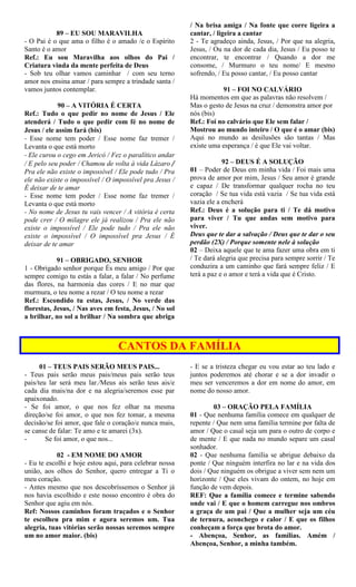 89 – EU SOU MARAVILHA
- O Pai é o que ama o filho é o amado /e o Espírito
Santo é o amor
Ref.: Eu sou Maravilha aos olhos do Pai /
Criatura vinda da mente perfeita de Deus
- Sob teu olhar vamos caminhar / com seu terno
amor nos ensina amar / para sempre a trindade santa /
vamos juntos contemplar.
90 – A VITÓRIA É CERTA
Ref.: Tudo o que pedir no nome de Jesus / Ele
atenderá / Tudo o que pedir com fé no nome de
Jesus / ele assim fará (bis)
- Esse nome tem poder / Esse nome faz tremer /
Levanta o que está morto
- Ele curou o cego em Jericó / Fez o paralítico andar
/ E pelo seu poder / Chamou de volta à vida Lázaro /
Pra ele não existe o impossível / Ele pode tudo / Pra
ele não existe o impossível / O impossível pra Jesus /
É deixar de te amar
- Esse nome tem poder / Esse nome faz tremer /
Levanta o que está morto
- No nome de Jesus tu vais vencer / A vitória é certa
pode crer / O milagre ele já realizou / Pra ele não
existe o impossível / Ele pode tudo / Pra ele não
existe o impossível / O impossível pra Jesus / É
deixar de te amar
91 – OBRIGADO, SENHOR
1 - Obrigado senhor porque És meu amigo / Por que
sempre comigo tu estás a falar, a falar / No perfume
das flores, na harmonia das cores / E no mar que
murmura, o teu nome a rezar / O teu nome a rezar
Ref.: Escondido tu estas, Jesus, / No verde das
florestas, Jesus, / Nas aves em festa, Jesus, / No sol
a brilhar, no sol a brilhar / Na sombra que abriga
/ Na brisa amiga / Na fonte que corre ligeira a
cantar, / ligeira a cantar
2 - Te agradeço ainda, Jesus, / Por que na alegria,
Jesus, / Ou na dor de cada dia, Jesus / Eu posso te
encontrar, te encontrar / Quando a dor me
consome, / Murmuro o teu nome/ E mesmo
sofrendo, / Eu posso cantar, / Eu posso cantar
91 – FOI NO CALVÁRIO
Há momentos em que as palavras não resolvem /
Mas o gesto de Jesus na cruz / demonstra amor por
nós (bis)
Ref.: Foi no calvário que Ele sem falar /
Mostrou ao mundo inteiro / O que é o amar (bis)
Aqui no mundo as desilusões são tantas / Mas
existe uma esperança / é que Ele vai voltar.
92 – DEUS É A SOLUÇÃO
01 – Poder de Deus em minha vida / Foi mais uma
prova de amor por mim, Jesus / Seu amor é grande
e capaz / De transformar qualquer rocha no teu
coração / Se tua vida está vazia / Se tua vida está
vazia ele a encherá
Ref.: Deus é a solução para ti / Te dá motivo
para viver / Tu que andas sem motivo para
viver.
Deus que te dar a salvação / Deus que te dar o seu
perdão (2X) / Porque somente nele à solução
02 – Deixa aquele que te ama fazer uma obra em ti
/ Te dará alegria que precisa para sempre sorrir / Te
conduzira a um caminho que fará sempre feliz / E
terá a paz e o amor e terá a vida que é Cristo.
CANTOS DA FAMÍLIA
01 – TEUS PAIS SERÃO MEUS PAIS...
- Teus pais serão meus pais/meus pais serão teus
pais/teu lar será meu lar./Meus ais serão teus ais/e
cada dia mais/na dor e na alegria/seremos esse par
apaixonado.
- Se foi amor, o que nos fez olhar na mesma
direção/se foi amor, o que nos fez tomar, a mesma
decisão/se foi amor, que fale o coração/e nunca mais,
se canse de falar: Te amo e te amarei (3x).
- Se foi amor, o que nos...
02 - EM NOME DO AMOR
- Eu te escolhi e hoje estou aqui, para celebrar nossa
união, aos olhos do Senhor, quero entregar a Ti o
meu coração.
- Antes mesmo que nos descobríssemos o Senhor já
nos havia escolhido e este nosso encontro é obra do
Senhor que agiu em nós.
Ref: Nossos caminhos foram traçados e o Senhor
te escolheu pra mim e agora seremos um. Tua
alegria, tuas vitórias serão nossas seremos sempre
um no amor maior. (bis)
- E se a tristeza chegar eu vou estar ao teu lado e
juntos poderemos até chorar e se a dor invadir o
meu ser venceremos a dor em nome do amor, em
nome do nosso amor.
03 – ORAÇÃO PELA FAMÍLIA
01 - Que nenhuma família comece em qualquer de
repente / Que nem uma família termine por falta de
amor / Que o casal seja um para o outro de corpo e
de mente / E que nada no mundo separe um casal
sonhador.
02 - Que nenhuma família se abrigue debaixo da
ponte / Que ninguém interfira no lar e na vida dos
dois / Que ninguém os obrigue a viver sem nem um
horizonte / Que eles vivam do ontem, no hoje em
função de vem depois.
REF: Que a família comece e termine sabendo
onde vai / E que o homem carregue nos ombros
a graça de um pai / Que a mulher seja um céu
de ternura, aconchego e calor / E que os filhos
conheçam a força que brota do amor.
- Abençoa, Senhor, as famílias. Amém /
Abençoa, Senhor, a minha também.
 