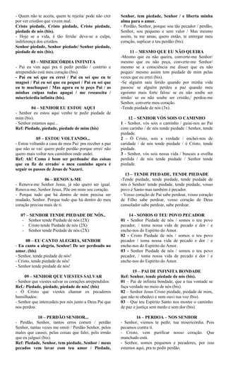 - Quem não te aceita, quem te rejeita/ pode não crer
por ver cristãos que vivem mal.
Cristo piedade, Cristo piedade, Cristo piedade,
piedade de nós (bis).
- Hoje se a vida, é tão ferida/ deve-se a culpa,
indiferença dos cristãos.
Senhor piedade, Senhor piedade/ Senhor piedade,
piedade de nós (bis).
03 – MISERICÓRDIA INFINITA
- Pai eu vim aqui pra ti pedir perdão / contrito e
arrependido está meu coração (bis)
- Pai eu sei que eu errei / Pai eu sei que eu te
magoei / Pai eu sei que eu pequei / Pai eu sei que
eu te machuquei / Mas agora eu te peço Pai / as
minhas culpas todas apagai / me ressuscita /
misericórdia infinita (bis).
04 – SENHOR EU ESTOU AQUI
- Senhor eu estou aqui venho te pedir piedade de
mim (bis).
- Senhor estamos aqui...
Ref: Piedade, piedade, piedade de mim (bis)
05 – ESTOU VOLTANDO...
- Estou voltando a casa de meu Pai/ pra receber a paz
que não se vai/ quero pedir perdão porque errei/ não
quero mais voltar nos caminhos onde andei.
Ref: Ah! Como é bom ser perdoado/ das coisas
que eu fiz de errado/ o meu caminho agora é
seguir os passos de Jesus de Nazaré.
06 – RENOVA-ME
- Renova-me Senhor Jesus, já não quero ser igual.
Renova-me, Senhor Jesus, Põe em mim seu coração.
- Porque tudo que há dentro de mim precisa ser
mudado, Senhor. Porque tudo que há dentro do meu
coração precisa mais de ti.
07 – SENHOR TENDE PIEDADE DE NÓS..
- Senhor tende Piedade de nós (2X)
- Cristo tende Piedade de nós (2X)
- Senhor tende Piedade de nós (2X)
08 – EU CANTO ALEGRIA, SENHOR
- Eu canto a alegria, Senhor! De ser perdoado no
amor. (bis)
- Senhor, tende piedade de nós!
- Cristo, tende piedade de nós!
- Senhor tende piedade de nós!
09 – SENHOR QUE VIESTES SALVAR
- Senhor que viestes salvar os corações arrependidos:
Ref.: Piedade, piedade, piedade de nós! (bis)
- Ó Cristo que viestes chamar os pecadores
humilhados:
- Senhor que intercedeis por nós junto a Deus Pai que
nos perdoa:
10 – PERDÃO SENHOR...
- Perdão, Senhor, tantos erros cometi / perdão
Senhor, tantas vezes me omiti / Perdão Senhor, pelos
males que causei, pelas coisas que falei, pelo irmão
que eu julguei (bis).
Ref: Piedade, Senhor, tem piedade, Senhor / meus
pecados vem lavar com teu amor / Piedade,
Senhor, tem piedade, Senhor / e liberta minha
alma para o amor.
- Perdão, Senhor, porque sou tão pecador / perdão,
Senhor, sou pequeno e sem valor / Mas mesmo
assim, tu me amas, quero então, te entregar meu
coração, suplicar o teu perdão (bis).
11 – MESMO QUE EU NÃO QUEIRA
-Mesmo que eu não queira, converte-me Senhor/
mesmo que eu não peça, converte-me Senhor/
mesmo se a consciência me disser que eu não
pequei/ mesmo assim tem piedade de mim pelas
vezes que eu errei (bis).
-Se alguém saiu ferido quando por minha vida
passou/ se alguém perdeu a paz quando meu
egoísmo mais forte falou/ se eu não soube ser
irmão/ se eu não soube ser cristão,/ perdoa-me
Senhor, converte meu coração.
-Tende piedade de nós (3x).
12 – SENHOR VÓS SOIS O CAMINHO
1 - Senhor, vós sois o caminho / guiai-nos ao Pai
com carinho / de nós tende piedade / Senhor, tende
piedade.
2 - Ó Cristo, sois a verdade / enchei-nos de
caridade / de nós tende piedade / ó Cristo, tende
piedade.
3 - Senhor, vós sois nossa vida / buscais a ovelha
perdida / de nós tende piedade / Senhor tende
piedade.
13 – TENDE PIEDADE, TENDE PIEDADE
-Tende piedade, tende piedade, tende piedade de
nós ó Senhor/ tende piedade, tende piedade, vosso
povo é Santo mas também é pecador.
- Vosso coração de Pai sabe perdoar, vosso coração
de Filho sabe perdoar, vosso coração de Deus
consolador sabe perdoar, sabe perdoar.
14 - SOMOS O TEU POVO PECADOR
01 - Senhor Piedade de nós / somos o teu povo
pecador, / toma nossa vida de pecado e dor / e
enche-nos do Espírito do Amor.
02 - Cristo Piedade de nós / somos o teu povo
pecador / toma nossa vida de pecado e dor / e
enche-nos do Espírito do Amor.
03 - Senhor Piedade de nós / somos o teu povo
pecador, / toma nossa vida de pecado e dor / e
enche-nos do Espírito do Amor.
15 – PAI DE INFINITA BONDADE
Ref: Senhor, tende piedade de nós (bis).
01 – Pai de infinita bondade, que a tua vontade se
faça verdade no meio de nós (bis).
02 – Senhor Jesus Cristo piedade, piedade de mim,
que não te obedeci e nem ouvi tua voz (bis).
03 – Que teu Espírito Santo nos mostre o caminho
de paz e justiça sem medo e sem dor (bis).
16 – PERDOA – NOS SENHOR
- Senhor, viemos te pedir, tua misericórdia. Pois
pecamos contra ti.
- Cristo, vem purificar nosso coração. Que
manchado está.
- Senhor, somos pequenos e pecadores, por isso
estamos aqui, pra te pedir perdão.
 