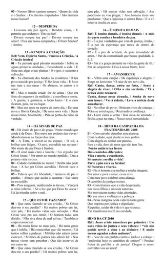 03 - Nossos lábios cantem sempre: / Quem da vida
é o Senhor. / Os direitos respeitados / São também
nosso louvor!
12 – DESPEDIDA
- Leva-nos em paz agora, / Bendito Jesus, / E
permite que andemos / Em tua luz!
- Dá-nos sempre tua paz! / Dá-nos sempre teu
amor! / Fica em nossa companhia, / Ó bom Senhor!
/ Amém.
13 – RENOVA A CRIAÇÃO
Ref: Vem, Espírito Santo, / renova a Criação, / a
Criação inteira!
01 - Tu pairaste qual pássaro encantado / Sobre as
águas primevas azuladas, / Fecundando a vida. / E
foste nas algas e nas plantas / O vigor, o sustento e
a direção.
02 - Tu chamaste dos fundos da existência / O teu
povo nascido pra justiça / E lhe deste vida. / E foste
nas ruas e nas casas / Os abraços, os cantos e o
amor.
03 - Mas o mundo criado fez de conta / Que era
fruto do engano e da maldade, / e escolheu a morte.
/ A guerra, a ganância, o lucro louco / E o caos
ficaram, pois, no teu lugar.
04 - Mas nos unes na espera de outro dia, / De uma
nova e liberta Criação, / De uma nova vida. / Serás
nosso rumo, finalmente, / Para as portas do reino da
verdade.
14 – HÁ SINAIS DE PAZ
01 - Há sinais de paz e de graça / Neste mundo que
ainda é de Deus. / Em meio aos poderes das trevas /
Manifestam-se as forças dos céus.
02 - A Terra, a mover-se no espaço, / O sol, a
brilhar com fulgor, / O arco, estendido nas nuvens /
São sinais de que Deus é Senhor.
03 - O sinal mais claro e luzente / Foi erguido por
Cristo Jesus: / Por amor ao mundo perdido / Deu a
própria vida na cruz.
04 - Cidade construída no monte / Oculta não pode
ficar. / A luz por Cristo acendida / Deverá luzir e
brilhar.
05 - Palavra que diz liberdade, / Anúncio de paz e
perdão, / Abraço que aceita e sustenta / São luzes
na escuridão.
06 - Pois ninguém, maldizendo as trevas, / Vencerá
o reino infernal. / Só a luz que por Deus foi acesa /
Há de triunfar sobre o mal.
15 – QUE ESTOU FAZENDO?
01 - Que estou fazendo se sou cristão, / Se Cristo
deu-me o seu perdão? / Há muitos pobres em lar,
sem pão, / Há muitas vidas sem salvação. / Mas
Cristo veio pra nos remir, / O homem todo, sem
dividir: / Não só a alma do mal salvar, / Também o
corpo ressuscitar.
02 - Há muita fome no meu país, / Há tanta gente
que é infeliz, / Há criancinhas que vão morrer, / Há
tantos velhos a padecer. / Milhões não sabem como
escrever, / Milhões de pobres não sabem ler: / Nas
trevas vivem sem perceber / Que são escravos de
um outro ser.
03 - Que estou fazendo se sou cristão, / Se Cristo
deu-me o seu perdão? / Há muitos pobres sem lar,
sem pão, / Há muitas vidas sem salvação. / Aos
poderosos eu vou pregar, / Aos homens ricos vou
proclamar / Que a injustiça é contra Deus / E a vil
miséria insulta os céus.
16 – É BONITA DEMAIS
Ref: É bonita demais, é bonita demais / A mão
de quem conduz a bandeira da paz.
01 - É a paz verdadeira que vem da justiça, irmão, /
É a paz da esperança que nasce de dentro do
coração.
02 - É a paz da verdade, da pura irmandade do
amor, / Paz da comunidade que busca igualdade, ô,
ô, ô.
03 - Paz é a graça presente na vida da gente de fé, /
Paz do onipotente, Deus à nossa frente, Javé.
17 – AMANHECER
01 - Vibra uma canção / De esperança e alegria. /
Surge no horizonte / O raiar de um novo dia.
Ref: Canta, dança, entra na festa, / Sente a
alegria de viver. / Olha o céu sorrindo, / Vê a
beleza deste renascer.
Canta, dança nesta ciranda, / Sonha de novo
sem temer. / Vai à cidade, / Leva a notícia deste
amanhecer.
02 - No olhar do povo / Brincam risos de criança. /
Mãos se entrelaçam, / Recriando a confiança.
03 - Livre canta o vento / Boa nova de amizade. /
Brilha a paz na terra, / Nasce nova humanidade.
18 – HINO DA CAMPANHA DA
FRATERNIDADE 2008
01 - Com carinho desenhei este planeta;
Com cuidado, aqui plantei o meu jardim.
Com alegria eu sonhei um paraíso,
Para a vida, dom de amor que não tem fim.
Ponho então à tua frente
Dois caminhos diferentes:
Vida e morte, e escolherás.
Sê sensato: escolhe a vida!
Parte o pão cura as feridas!
Sê fraterno e viverás.
02 - Fiz o homem e a mulher a minha imagem;
Por amor e para o amor, eu os criei.
Com meu povo celebrei uma aliança.
O caminho da justiça ensinei.
03 - Com tristeza vejo a vida desprezada;
nos meus filhos e em toda natureza.
Me entristecem tantas vidas abortadas,
Dói em mim a violência e a pobreza.
04 - Pelas margens desta vida há tanta gente
Que implora por justiça e dignidade.
Respeitar, cuidar da vida é o que te peço;
Vai transforma tua fé em caridade.
HINO DA CF 2010
Ref.: Jesus cristo anunciava por primeiro / Um
novo reino de justiça e seus valores: / “vós não
podeis servir a deus e ao dinheiro / E muito
menos agradar a dois senhores”.
01 – Voz de um profeta contra o ídolo e a cobiça: /
“endireitai hoje os caminhos do senhor!” / Produzi
frutos de partilha e de justiça! Chegou o reino:
convertei-vos ao amor!
 