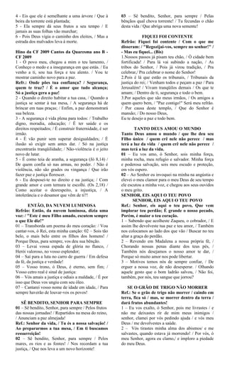 4 - Eis que ele é semelhante a uma árvore / Que à
beira da torrente está plantada;
5 - Ela sempre dá seus frutos a seu tempo / E
jamais as suas folhas vão murchar;
6 - Pois Deus vigia o caminho dos eleitos, / Mas a
estrada dos malvados leva à morte.
Hino da CF 2009 Cantos da Quaresma ano B -
CF 2009
1 - Ó povo meu, chegou a mim o teu lamento, /
Conheço o medo e a insegurança em que estás. / Eu
venho a ti, sou tua força e teu alento. / Vou te
mostrar caminho novo para a paz.
Refr.: Onde pões tua confiança? / Segurança,
quem te traz? / É o amor que tudo alcança;
Só a justiça gera a paz!
2 - Quando o direito habitar a tua casa, / Quando a
justiça se sentar à tua mesa, / A segurança há de
brincar em tuas praças; / Enfim, a paz demonstrará
sua beleza.
3 - A segurança é vida plena para todos: / Trabalho
digno, moradia, educação; / É ter saúde e os
direitos respeitados; / É construir fraternidade, é ser
irmão.
4 - É vão punir sem superar desigualdades; / É
ilusão só exigir sem antes dar. / Só na justiça
encontrarás tranqüilidade; / Não-violência é o jeito
novo de lutar.
5 - É como teia de aranha, a segurança (Jó 8,14) /
De quem confia só nas armas, no poder. / Não é
violência, não são grades ou vingança / Que irão
fazer paz e justiça florescer.
6 - Eu desposei-te no direito e na justiça; / Com
grande amor e com ternura te escolhi. (Os 2,18) /
Como aceitar o desrespeito, a injustiça, / A
intolerância e o desamor que vêm de ti?!
ENTÃO, DA NUVEM LUMINOSA
Refrão: Então, da nuvem luminosa, dizia uma
voz: / "Este é meu Filho amado, escutem sempre
o que Ele diz!"
01 – Transborda um poema do meu coração: / Vou
cantar-vos, ó Rei, esta minha canção: 02 – Sois tão
belo, o mais belo entre os filhos dos homens! /
Porque Deus, para sempre, vos deu sua bênção.
03 – Levai vossa espada de glória no flanco, /
Herói valoroso, no vosso esplendor;
04 – Saí para a luta no carro de guerra / Em defesa
da fé, da justiça e verdade!
05 – Vosso trono, ó Deus, é eterno, sem fim; /
Vosso cetro real é sinal de justiça:
06 – Vós amais a justiça e odiais a maldade, / É por
isso que Deus vos ungiu com seu óleo.
07 – Cantarei vosso nome de idade em idade, / Para
sempre haverão de louvar-vos os povos!
SÊ BENDITO, SENHOR PARA SEMPRE
01 – Sê bendito, Senhor, para sempre / Pelos frutos
das nossas jornadas! / Repartidos na mesa do reino,
/ Anunciam a paz almejada!
Ref.: Senhor da vida, / Tu és a nossa salvação! /
Ao prepararmos a tua mesa, / Em ti buscamos
ressurreição!
02 – Sê bendito, Senhor, para sempre / Pelos
mares, os rios e as fontes! / Nos recordam a tua
justiça, / Que nos leva a um novo horizonte!
03 – Sê bendito, Senhor, para sempre / Pelas
bênçãos qual chova torrente! / Tu fecundas o chão
desta vida / Que abriga uma nova semente!
FIQUEI FOI CONTENTE
Refrão: Fiquei foi contente / Com o que me
disseram: / "Regozijai-vos, sempre no senhor!" /
- Mas eu fiquei... (Bis)
1.Nossos passos já pisam teu chão, / Ó cidade bem
fortificada! / Para lá vai subindo a nação, / As
tribos do Senhor, / Pois já virou tradição, / Pra
celebrar,/ Pra celebrar o nome do Senhor!
2.Pois é lá que estão os tribunais, / Tribunais da
justiça do rei; / Venham todos e peçam a paz / Para
Jerusalém! / Vivam tranqüilos demais / Os que te
amam; / Dentro de ti, segurança e todo o bem.
3.Por aqueles que são meus irmãos, / Os amigos a
quem quero bem, / "Paz contigo!" Será meu refrão.
/ Por causa deste templo, / Que do Senhor é
mansão; / Do nosso Deus,
Eu te desejo a paz e todo bem.
TANTO DEUS AMOU O MUNDO
Tanto Deus amou o mundo / que lhe deu seu
Filho único / quem crê nele não perece / mas
terá a luz da vida / quem crê nele não perece /
mas terá a luz da vida.
01 – Eu vos amo, ó Senhor, sois minha força,
minha rocha, meu refugio e salvador. Minha força
e poderosa salvação, sois meu escudo e proteção,
em vós espero.
02 – Ao Senhor eu invoquei na minha na angústia e
elevei o meu clamor para o meu Deus de seu tempo
ele escutou a minha voz, e chegou aos seus ouvidos
o meu grito.
SENHOR, EIS AQUI O TEU POVO
SENHOR, EIS AQUI O TEU POVO
Ref.: Senhor, eis aqui o teu povo, Que vem
implorar teu perdão; É grande o nosso pecado,
Porém, é maior o teu coração.
1 – Sabendo que acolheste Zaqueu, o cobrador, / E
assim lhe devolveste tua paz e teu amor, / Também
nos colocamos ao lado dos que vão / Buscar no teu
altar a graça do perdão.
2 – Revendo em Madalena a nossa própria fé, /
Chorando nossas penas diante dos teus pés, /
Também nós desejamos o nosso amor te dar, /
Porque só muito amor nos pode libertar.
3 – Motivos temos nós de sempre confiar, / De
erguer a nossa voz, de não desesperar. / Olhando
aquele gesto que o bom ladrão salvou, / Não foi,
também, por nós, teu sangue que jorrou?
SE O GRÃO DE TRIGO NÃO MORRER
Ref.: Se o grão de trigo não morrer / caindo em
terra, fica só / mas, se morrer dentro da terra /
dará frutos abundantes!
1 – Eu vos exalto, ó Senhor, pois me livrastes / e
não me deixastes rir de mim meus inimigos /
senhor, clamei por vós pedindo ajuda / e vós meu
Deus / me devolvestes a saúde.
2 – Vós tirastes minha alma dos abismos/ e me
salvastes, quando estava já morrendo! / Por vós, ó
meu Senhor, agora eu clamo,/ e imploro a piedade
do meu Deus.
 