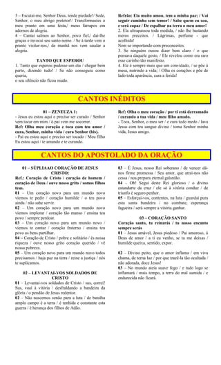 3 – Escutai-me, Senhor Deus, tende piedade!/ Sede,
Senhor, o meu abrigo protetor!/ Transformastes o
meu pranto em uma festa,/ meus farrapos em
adornos de alegria.
4 – Cantai salmos ao Senhor, povo fiel,/ dai-lhe
graças e invocai seu santo nome. / Se à tarde vem o
pranto visitar-nos,/ de manhã nos vem saudar a
alegria.
TANTO QUE ESPEROU
1. Tanto que esperou pudesse um dia / chegar bem
perto, dizendo tudo! / Se não conseguiu como
queria,
o seu silêncio não ficou mudo.
Refrão: Ela muito amou, tem a minha paz; / Vai
seguir caminho sem temor! / Sabe quem eu sou,
e será capaz / De espalhar na terra o meu amor!
2. Ela ultrapassou toda medida, / não lhe bastando
meros preceitos. / Lágrimas, perfume - que
acolhida!
Nem se importando com preconceitos.
3. Se ninguém ousou dizer bem claro / o que
pensava daquele gesto, / Ele revelou como era raro
esse carinho tão manifesto.
4. Ele é sempre mais que um convidado, / se põe à
mesa, nutrindo a vida; / Olha os corações e põe de
lado toda aparência, cura a ferida!
CANTOS INÉDITOS
01 – ZENEUZA 1:
- Jesus eu estou aqui e preciso ser curado / Senhor
vem tocar em mim / ó pai vem me socorrer.
Ref: Olha meu coração e toca com teu amor /
cura, Senhor, minha vida / cura Senhor (bis).
- Pai eu estou aqui e preciso ser tocado / Meu filho
Eu estou aqui / te amando e te curando.
Ref: Olha o meu coração / por ti está derramado
/ curando a tua vida / meu filho amado.
- Toca, Senhor, o meu ser / e cura todo medo / lava
Jesus com teu sangue divino / toma Senhor minha
vida, Jesus amigo.
CANTOS DO APOSTOLADO DA ORAÇÃO
01 – SÚPLIAAO CORAÇÃO DE JESUS
CRISTO:
Ref.: Coração de Cristo / coração de homem /
coração de Deus / ouve nosso grito / somos filhos
teus.
01 – Um coração novo para um mundo novo
viemos te pedir / coração humilde / o teu povo
ainda / não sabe servir.
02 – Um coração novo para um mundo novo
viemos implorar / coração tão manso / ensina teu
povo / sempre perdoar.
03 – Um coração novo para um mundo novo /
viemos te cantar / coração fraterno / ensina teu
povo os bens partilhar.
04 – Coração de Cristo / pobre e solitário / és nossa
riqueza / ouve nosso grito coração querido / vê
nossa pobreza.
05 – Um coração novo para um mundo novo todos
precisamos / haja paz na terra / reine a justiça / nós
te suplicamos.
02 – LEVANTAI-VOS SOLDADOS DE
CRISTO
01 – Levantai-vos soldados de Cristo / sus, correi!
Sus, voai à vitória / desfraldando a bandeira da
glória / o pendão de Jesus redentor.
02 – Não nascemos senão para a luta / de batalha
amplo campo é a terra / é renhida e constante esta
guerra / é herança dos filhos de Adão.
03 – É Jesus, nosso Rei soberano / de vencer dá-
nos firme promessa / Seu amor, que atrai-nos não
cessa / nos prepara eternal galardão.
04 – Oh! Segui deste Rei glorioso / o divino
estandarte da cruz / ele só à vitória conduz / de
triunfo é seguro penhor.
05 – Esforçai-vos, contentes, na luta / guardai pura
esta santa bandeira / no combate, esperança
fagueira / será sempre a vitória ganhar.
03 – CORAÇÃO SANTO
Coração santo, tu reinarás / tu nosso encanto
sempre serás
01 – Jesus amável, Jesus piedoso / Pai amoroso, ó
Deus de amor / a ti eu venho, se tu me deixas /
humilde queixa, sentido, expor.
02 – Divino peito, que o amor inflama / em viva
chama, de terna luz / por que trazê-la tão ocultada /
não adorada, doce Jesus!
03 – No mundo ateia suave fogo / e tudo logo se
inflamará / mais tempo, a terra do mal sumida / e
endurecida não ficará.
 