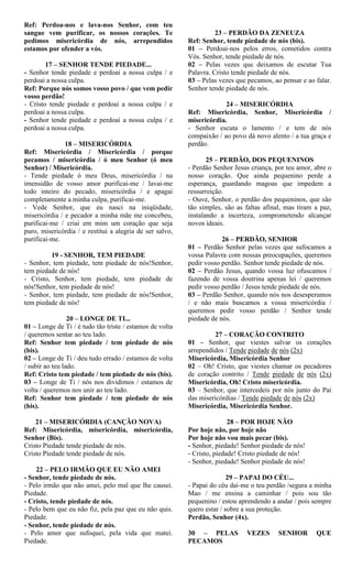 Ref: Perdoa-nos e lava-nos Senhor, com teu
sangue vem purificar, os nossos corações. Te
pedimos misericórdia de nós, arrependidos
estamos por ofender a vós.
17 – SENHOR TENDE PIEDADE...
- Senhor tende piedade e perdoai a nossa culpa / e
perdoai a nossa culpa.
Ref: Porque nós somos vosso povo / que vem pedir
vosso perdão!
- Cristo tende piedade e perdoai a nossa culpa / e
perdoai a nossa culpa.
- Senhor tende piedade e perdoai a nossa culpa / e
perdoai a nossa culpa.
18 – MISERICÓRDIA
Ref: Misericórdia / Misericórdia / porque
pecamos / misericórdia / ó meu Senhor (ó meu
Senhor) / Misericórdia.
- Tende piedade ó meu Deus, misericórdia / na
imensidão de vosso amor purificai-me / lavai-me
todo inteiro do pecado, misericórdia / e apagai
completamente a minha culpa, purificai-me.
- Vede Senhor, que eu nasci na iniqüidade,
misericórdia / e pecador a minha mãe me concebeu,
purificai-me / criai em mim um coração que seja
puro, misericórdia / e restitui a alegria de ser salvo,
purificai-me.
19 - SENHOR, TEM PIEDADE
- Senhor, tem piedade, tem piedade de nós!Senhor,
tem piedade de nós!
- Cristo, Senhor, tem piedade, tem piedade de
nós!Senhor, tem piedade de nós!
- Senhor, tem piedade, tem piedade de nós!Senhor,
tem piedade de nós!
20 – LONGE DE TI...
01 – Longe de Ti / é tudo tão triste / estamos de volta
/ queremos sentar ao teu lado.
Ref: Senhor tem piedade / tem piedade de nós
(bis).
02 – Longe de Ti / deu tudo errado / estamos de volta
/ subir ao teu lado.
Ref: Cristo tem piedade / tem piedade de nós (bis).
03 – Longe de Ti / nós nos dividimos / estamos de
volta / queremos nos unir ao teu lado.
Ref: Senhor tem piedade / tem piedade de nós
(bis).
21 – MISERICÓRDIA (CANÇÃO NOVA)
Ref: Misericórdia, misericórdia, misericórdia,
Senhor (Bis).
Cristo Piedade tende piedade de nós.
Cristo Piedade tende piedade de nós.
22 – PELO IRMÃO QUE EU NÃO AMEI
- Senhor, tende piedade de nós.
- Pelo irmão que não amei, pelo mal que lhe causei.
Piedade.
- Cristo, tende piedade de nós.
- Pelo bem que eu não fiz, pela paz que eu não quis.
Piedade.
- Senhor, tende piedade de nós.
- Pelo amor que sufoquei, pela vida que matei.
Piedade.
23 – PERDÃO DA ZENEUZA
Ref: Senhor, tende piedade de nós (bis).
01 – Perdoai-nos pelos erros, cometidos contra
Vós. Senhor, tende piedade de nós.
02 – Pelas vezes que deixamos de escutar Tua
Palavra. Cristo tende piedade de nós.
03 – Pelas vezes que pecamos, ao pensar e ao falar.
Senhor tende piedade de nós.
24 – MISERICÓRDIA
Ref: Misericórdia, Senhor, Misericórdia /
misericórdia.
- Senhor escuta o lamento / e tem de nós
compaixão / ao povo dá novo alento / a tua graça e
perdão.
25 – PERDÃO, DOS PEQUENINOS
- Perdão Senhor Jesus criança, por teu amor, abre o
nosso coração. Que ainda pequenino perde a
esperança, guardando magoas que impedem a
ressurreição.
- Ouve, Senhor, o perdão dos pequeninos, que são
tão simples, são as faltas afinal, mas tiram a paz,
instalando a incerteza, comprometendo alcançar
novos ideais.
26 – PERDÃO, SENHOR
01 – Perdão Senhor pelas vezes que sufocamos a
vossa Palavra com nossas preocupações, queremos
pedir vosso perdão. Senhor tende piedade de nós.
02 – Perdão Jesus, quando vossa luz ofuscamos /
fazendo de vossa doutrina apenas lei / queremos
pedir vosso perdão / Jesus tende piedade de nós.
03 – Perdão Senhor, quando nós nos desesperamos
/ e não mais buscamos a vossa misericórdia /
queremos pedir vosso perdão / Senhor tende
piedade de nós.
27 – CORAÇÃO CONTRITO
01 – Senhor, que viestes salvar os corações
arrependidos / Tende piedade de nós (2x)
Misericórdia, Misericórdia Senhor
02 – Oh! Cristo, que viestes chamar os pecadores
de coração contrito / Tende piedade de nós (2x)
Misericórdia, Oh! Cristo misericórdia.
03 – Senhor, que intercedeis por nós junto do Pai
das misericórdias / Tende piedade de nós (2x)
Misericórdia, Misericórdia Senhor.
28 – POR HOJE NÃO
Por hoje não, por hoje não
Por hoje não vou mais pecar (bis).
- Senhor, piedade! Senhor piedade de nós!
- Cristo, piedade! Cristo piedade de nós!
- Senhor, piedade! Senhor piedade de nós!
29 – PAPAI DO CÉU...
- Papai do céu dai-me o teu perdão /segura a minha
Mao / me ensina a caminhar / pois sou tão
pequenino / estou aprendendo a andar / pois sempre
quero estar / sobre a sua proteção.
Perdão, Senhor (4x).
30 – PELAS VEZES SENHOR QUE
PECAMOS
 
