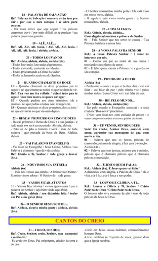 18 – PALAVRA DE SALVAÇÃO
Ref: Palavra de Salvação / somente o céu tem pra
dar / por isso o meu coração / se abra para
escutar.
- Por mais difícil que seja seguir / tua palavra
queremos ouvir / por mais difícil de se praticar / tua
palavra queremos guardar.
19 – ALÊ, ALÊ,...
Ref: Alê, Alê, Alê, luuia, / Alê, Alê, Alê, luuia, /
Alê, Alê, Alê, luuia, / aleluia, aleluia.
20 – TODOS LOUVANDO
Ref: Aleluia, aleluia, aleluia, aleluia (bis).
- Todos louvando, louvando alegremente.
- Todos cantando, cantando sorridentes.
- Todos proclamando a Cristo Salvador
- Todos aclamando a palavra do Senhor.
21 – QUANDO CHAMASTE OS DOZE
01 – Quando chamaste os doze primeiros pra te
seguir / sei que chamavas todos os que haviam de vir.
Ref: Tua voz me fez refletir / deixei tudo pra te
seguir / nos teus mares eu quero navegar.
02 – Quando pediste aos doze primeiros: ide e
ensinai / sei que pedias a todos nós: evangelizai.
03 – Quando enviaste os doze primeiros, dois a dois /
sei que enviavas os que viessem depois.
22 – BUSCAI PRIMEIRO O REINO DE DEUS
- Buscai primeiro o Reino de Deus e a sua justiça / e
tudo mais vos será acrescentado. Aleluia, aleluia.
- Não só de pão o homem viverá / mas de toda
palavra / que procede da boca de Deus. Aleluia,
aleluia.
23 – VAI FALAR NO EVANGELHO
- Vai falar no Evangelho / Jesus Cristo, Aleluia / sua
Palavra é alimento / que dá vida aleluia.
Ref: Glória a Ti, Senhor / toda graça e louvor
(bis).
24 – NÓS VIMOS SUA ESTRELA
Aleluia (6x)
— Pois nós vimos sua estrela / A brilhar no Oriente /
E assim vimos adorar / O Senhor de toda gente.
25 – VAMOS FICAR ATENTOS
01 – Vamos ficar atentos / vamos agora ouvir / que a
palavra do Senhor / seja bem vinda aqui (bis).
Ref: Aleluia, aleluia / sou dizimista feliz / tenho
um Pai a me guiar (bis).
26 – O SENHOR RESSUSCITOU...
Ref: Aleluia, alegria minha gente / aleluia, aleluia
(bis).
- O Senhor ressuscitou minha gente / Ele está vivo
em nosso meio, aleluia.
- O sepulcro está vazio minha gente / o Senhor
ressuscitou, aleluia.
27 – COM ALEGRIA
Ref.: Aleluia, aleluia, aleluia...
Com alegria aclamemos a palavra do Senhor.
01 – Fala Senhor que teu servo te escuta / Tua
Palavra fortalece a nossa luta.
28 – A VOSSA PALAVRA SENHOR
Ref.: A vossa Palavra Senhor / é sinal de
interesse por nós.
01 – Como um pai ao redor de sua mesa /
revelando seus planos de amor.
02 – É feliz quem escuta a Palavra / e a guarda no
seu coração.
29 – PONHO-ME A OUVIR
Aleluia (4x)
- Ponho-me a ouvir / o que o Senhor dirá / ele vai
falar / vai falar de paz / pela minha voz / pelas
minhas mãos / Jesus Cristo vai / vai falar de paz.
30 – IDE PELO MUNDO...
Ref.: Aleluia, aleluia, aleluia (bis)
- Ide pelo mundo o Evangelho anunciai / a toda
criatura “Boa-nova” proclamai.
- Cristo vem falar-nos com cuidado de pastor / e
vem comprometer-nos com seu plano de amor.
31 – EU VENHO, SENHOR DEUS
Solo: Eu venho, Senhor Deus, ouvir-te com
amor, aprender tua mensagem de paz, com
muito ardor.
01 – Palavra que une os povos, palavra de
conversão, palavra de alegria, é luz para o coração.
Aleluia (4x).
02 – Palavra que traz justiça, palavra que é missão,
palavra que é chamada palavra que é chamada
palavra convocação.
32 – É JESUS QUEM FALAR
Ref.: Aleluia (6x). É Jesus quem vai falar!
Aclamemos com alegria, a Palavra de Deus / ela é
vida, ela é luz, ela é força e tem poder.
33 – LOUVOR E GLÓRIA A TI...
Ref.: Louvor e Glória a Ti, Senhor / Cristo
Palavra de Deus / Cristo Palavra de Deus.
O homem não vive somente de pão / mas de toda
palavra da boca de Deus.
CANTOS DO CREIO
01 – CREIO, SENHOR
Ref: Creio, Senhor; creio, Senhor, mas aumentai
a minha fé./
-Eu creio em Deus, Pai onipotente, criador da terra e
do céu.
-Creio em Jesus, nosso redentor, verdadeiramente
homem-Deus.
-Creio também no Espírito de amor, grande dom
que a Igreja recebeu.
 