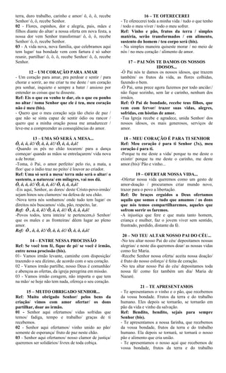 terra, duro trabalho, carinho e amor/ ô, ô, ô, recebe
Senhor/ ô, ô, recebe Senhor.
02 - Flores, espinhos, dor e alegria, pais, mães e
filhos diante do altar/ a nossa oferta em nova festa, a
nossa dor vem Senhor transformar/ ô, ô, ô, recebe
Senhor/ ô, ô, recebe Senhor.
03 - A vida nova, nova família, que celebramos aqui
tem lugar/ tua bondade vem com fartura é só saber
reunir, partilhar/ ô, ô, ô, recebe Senhor/ ô, ô, recebe
Senhor.
12 – UM CORAÇÃO PARA AMAR
- Um coração para amar, pra perdoar e sentir / para
chorar e sorrir, ao me criar tu me deste / um coração
pra sonhar, inquieto e sempre a bater / ansioso por
entender as coisas que tu disseste.
Ref: Eis o que eu venho te dar, eis o que eu ponho
no altar / toma Senhor que ele é teu, meu coração
não é meu (bis).
- Quero que o meu coração seja tão cheio de paz /
que não se sinta capaz de sentir ódio ou rancor /
quero que a minha oração possa me amadurecer /
leve-me a compreender as conseqüências do amor.
13 – UMA SÓ SERÁ A MESA...
Ô, ô, ô, ô!/ Ô, ô, ô, ô!/ Ô, ô, ô, ô,ô!
-Quando os pés no chão tocarem/ para a dança
começar/ quando as mãos se entrelaçarem/ vida nova
a de brotar.
-Toma, ó Pai, o amor perfeito/ pelo rio, a mata, a
flor/ que o índio traz no peito/ é louvor ao criador.
Ref: Uma só será a mesa/ terra mãe será o altar/ o
sustento, a natureza/ em milagres, vai nos dá.
Ô, ô, ô, ô!/ Ô, ô, ô, ô!/ Ô, ô, ô, ô,ô!
-Eis aqui, Senhor, as dores/ deste Cristo-povo-irmão/
sejam hinos seu clamores/ na defesa de seu chão.
-Nova terra nós sonhamos/ onde tudo tem lugar/ os
direitos nós buscamos/ vida, pão, respeito, lar.
Ref: Ô , ô, ô, ô!/ Ô, ô, ô, ô!/ Ô, ô, ô, ô,ô!
-Povos todos, terra inteira/ te pertencem,ó Senhor/
que os males e as fronteiras/ dêem lugar ao pleno
amor.
Ref: Ô , ô, ô, ô!/ Ô, ô, ô, ô!/ Ô, ô, ô, ô,ô!
14 – ENTRE NESSA PROCISSÃO
Ref: Se você tem fé, fique de pé/ se você é irmão,
entre nessa procissão (bis).
01- Vamos irmão levante, caminhe com disposição/
trazendo o seu dízimo, de acordo com o seu coração.
02 - Vamos irmão partilhe, nosso Deus é comunhão/
e abençoa as ofertas, da igreja peregrina em missão.
03 - Vamos irmão coragem, não importa o que tem
na mão/ se hoje não tem nada, ofereça o seu coração.
15 – MUITO OBRIGADO SENHOR...
Ref: Muito obrigado Senhor/ pelos bens da
criação/ vimos com amor ofertar/ os dons
partilhar, doar ao irmão.
01 - Senhor aqui ofertamos/ vidas sofridas que
temos/ fadiga, tempo e trabalho/ graças de ti
recebemos.
02 - Senhor aqui ofertamos/ vinho unido ao pão/
semente de esperança/ fruto de paz neste chão.
03 - Senhor aqui ofertamos/ nosso clamor de justiça/
queremos ser solidários/ livres de toda cobiça.
16 – TE OFERECEREI
- Te oferecerei toda a minha vida / tudo o que tenho
/ todo o meu viver / todo o meu sofrer.
Ref: Vinho e pão, frutos da terra / simples
matéria, serão transformados / em alimento,
sustento do homem / teu corpo será (bis).
- Na simples maneira quiseste morar / no meio de
nós / no meu coração / alimento de amor.
17 – PAI NÓS TE DAMOS OS NOSSOS
IDOSOS...
-Ó Pai nós te damos os nossos idosos, que trazem
também/ os frutos da vida, as flores colhidas,
fazendo o bem.
-Ó Pai, uma prece agora fazemos por todo ancião:/
não fique sozinho, sem lar e carinho, nenhum dos
irmãos.
Ref: Ó Pai de bondade, recebe teus filhos, que
vem com fervor/ trazer suas vidas, alegres,
sofridas, em hóstias de amor.
-Tua Igreja recebe e agradece, unida Senhor/ dos
nossos idosos, os mais generosos, serviços de
amor.
18 – MEU CORAÇÃO É PARA TI SENHOR
Ref: Meu coração é para ti Senhor (3x), meu
coração é para ti.
-Porque tu me deste a vida/ porque tu me deste o
existir/ porque tu me deste o carinho, me deste
amor.(bis)/ Pão e vinho...
19 – OFERTAR NOSSA VIDA...
-Ofertar nossa vida queremos como um gesto de
amor-doação / procuramos criar mundo novo,
trazer para o povo a libertação.
Ref: De braços erguidos a Deus ofertamos
aquilo que somos e tudo que amamos / os dons
que nós temos compartilharemos, aqueles que
sofrem sorrir os faremos.
-A injustiça que fere e que mata tanto homem,
criança e mulher, faz o jovem viver sem sentido,
frustrado, perdido, distante da fé.
20 – NO TEU ALTAR NOSSO PAI DO CÉU...
-No teu altar nosso Pai do céu/ depositamos nossas
alegrias/ e neste dia queremos doar/ as nossas vidas
como fez Maria.
-Recebe Senhor nossa oferta/ aceita nossa doação/
é fruto do nosso esforço/ é feita de coração.
-No teu altar nosso Pai do céu/ depositamos toda
nossa fé/ como fez também um dia/ Maria de
Nazaré.
21 – TE APRESENTAMOS
- Te apresentamos o vinho e o pão, que recebemos
da vossa bondade. Frutos da terra e do trabalho
humano. Eles depois se tornarão, se tornarão em
pão da vida e vinho da salvação.
Ref: Bendito, bendito, sejais para sempre
Senhor (bis).
- Te apresentamos a nossa farinha, que recebemos
da vossa bondade, frutos da terra e do trabalho
humano. Ela depois se tornará, se tornará o nosso
pão e alimento que cria união.
- Te apresentamos o nosso açaí que recebemos de
vossa bondade, frutos da terra e do trabalho
 