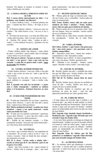 humano. Ele depois se tornará, se tornará o nosso
vinho e bebida que cria união.
22 – A NOSSA OFERTA APRESENTAMOS NO
ALTAR
Ref: A nossa oferta apresentamos no altar / e te
pedimos: vem, Senhor, nos libertar!
1 – A chuva molhou a terra, / o homem plantou um
grão, / a planta deu flor e frutos, / do trigo se fez o
pão.
2 – O Homem plantou videiras, / cercou-as com seu
carinho. / Da vinha brotou a uva, / da uva se fez o
vinho.
3 – Os frutos da nossa terra / e as lutas dos filhos teus
/ serão, pela tua graça, / pão vivo que vem dos céus.
4 – Recebe, Pai, nossas vidas, / unidas ao pão e
vinho; / e vem conduzir teu povo, / guiando-o no teu
caminho.
23 – OFERTA DE AMOR
- Venho, Senhor minha vida oferecer / como oferta
de amor / e sacrifício / quero minha vida a ti entregar
/ como oferta viva em teu altar.
Ref: Pois pra te adorar / foi que eu nasci / cumpre
em mim / o teu querer / faça o que está em teu
coração / e cada dia eu queira mais e mais / estar
ao teu lado (3x) Senhor.
24 – VENHO, SENHOR OFERECER.
- Venho Senhor oferecer / com esse vinho e esse pão
/ tudo o que existe em meu ser / tudo o que há em
meu coração.
- Vejo agora em Teu altar / essa oferta de Amor /
quero também te consagrar / toda a minha vida,
Senhor!
Ref: E quando este pão for levantado / e junto
com o vinho consagrado / também as minhas
mãos a ti levantarei... Entoarei louvores ao meu
Rei!
25 – Ó MÃE POR INTERMÉDIO DE TEU
NOME
01 – Ó mãe por intermédio de teu nome / queremos
nossos dons oferecer / o povo não tem pão e passa
fome / espera nossa oferta acontecer.
Ref: Maria medianeira divinal / se pedes teu Jesus
atenderá / repete o teu apelo maternal / assim
como nas bodas de Cana.
02 – Ó mãe, por teu materno sentimento / queremos
nossos dons oferecer / o povo não tem vinho e está
sedento / espera nossa oferta acontecer.
03 – Pedido de um materno coração / o Filho
certamente escutará / Jesus por tua santa intercessão /
em vida nossos dons transformará.
26 – AS COISAS...
- As coisas / que o mundo oferecia / me impediam de
te encontrar / de ver que a vida é só em ti / mas / tu
viestes e tocastes / bem no fundo do meu coração /
me ensinastes a te amar.
Ref: Ó, ó, Jesus / recebe então a minha vida /
recebe as coisas que de ti / me afastam / pois só em
ti quero viver (bis).
- Agora / que meu coração é teu / quero sempre te
louvar / minha vida te entregar / para / que mais
gente experimente / teu amor nos transformando /
tua mão a nos tocar.
27 – MUITOS GRÃOS DE TRIGO
01 – Muitos grãos de trigo se tornaram pão / hoje
são teu Corpo, ceia e comunhão / muitos grãos de
trigo se tornaram pão.
Ref: Toma, Senhor, nossa vida em ação, para
mudá-la em fruto e missão! / Toma, Senhor,
nossa vida em ação, para mudá-la em missão.
02 – Muitos cachos de uva se tornaram vinho / hoje
são teu Sangue, força no caminho / muitos cachos
de uva se tornaram vinho.
03 – Muitas são as vidas feitas vocação oferecidas
em consagração / muitas são as vidas feitas
vocação.
28 – SABES, SENHOR.
Ref: Sabes, Senhor / o que temos é tão pouco pra
dar / mas neste pouco / nós queremos com os
irmãos compartilhar.
01 – Queremos nesta hora / diante dos irmãos /
comprometer a vida / buscando a união.
02 – Sabemos que é difícil / os dons compartilhar /
mas com a tua graça / Senhor, queremos dar.
03 – Olhando o teu exemplo / Senhor, vamos
seguir / fazendo o bem a todos / sem nada exigir.
29 – SÃO DE TI, SENHOR...
01 - Recebe, Senhor este pão / o trabalho das mãos
dos que são filhos teus / recebe, Senhor, este vinho
que traz o carinho do povo de Deus.
Ref: São de Ti, Senhor, nossos dons de amor
(bis).
02 - Recebe, Senhor nossa vida pra ser acolhida na
mesa do pão / recebe, Senhor este povo, que
sempre de novo te perde perdão.
03 - Recebe, Senhor os romeiros que são os
primeiros na mesa do amor / com tua mãe
aparecida transformas em vida o grande amor.
30 – PE. FÁBIO DE MELO
- O trigo depois de crescido logo é colhido e vai
tornar-se pão / nas mãos da mãe mulher se imola,
se entrega humilde pra fermentação / lição de amor
ensina o trigo com seu gesto de doação / também
quero ser desprendido para tornar-me pão nas mãos
do meu Senhor.
Ref: Sagrado trigo imolado depois farinhado e
finalmente pão / sagrado trigo ofertado que será
tornado Corpo do Senhor (bis)
- A uva sem fazer gemido se entrega ao milagre da
transformação / simples aos pés do lavrador sofrido
vai tornar-se vinho de nobre sabor / lição de amor
ensina a uva com seu gesto de oblação / também
quero ser desprendido pra tornar-me vinho nas
mãos do meu Senhor.
Ref: Sagrado fruto da videira que foi flor
primeira e se modificou / sagrado vinho ofertado
que será tornado Sangue do Senhor (bis).
31 – AS MESMAS MÃOS
01 – As mesmas mãos que plantaram a semente,
aqui estão / o mesmo pão que a mulher preparou,
aqui está / o vinho novo que a uva sangrou, jorrará
/ no nosso altar.
 