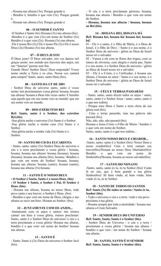 - Hosana nas alturas (3x). Porque grande é.
- Bendito é, bendito o que vem (3x). Porque grande
é.
- Hosana nas alturas (3x). Porque grande é.
06 – O SENHOR É SANTO
-O Senhor é Santo (6x) Hosana (3x) nas alturas (bis).
-Bendito é o que vem (2x) em nome do Senhor (2x)
Bendito é o que vem (2x). Hosana (3x) nas alturas.
-Ele é nosso Rei (2x) Ele é nosso Pai (2x) Ele é nosso
Deus (2x) Hosana (3x) nas alturas.
07 – Ó DEUS JUSTO
Ó Deus justo! Ó Deus salvador, nós vos damos mil
graças assim: nos unindo aos louvores dos anjos, em
um “Sanctus” perene sem fim.
Grande Deus! Senhor Deus! Deus majestade! Vosso
nome enche a Terra e os céus. Nossa voz cantará
para sempre! Santo, santo, santo Deus (bis).
08 – SANTO DA CF DE 2001
- Senhor Deus do universo santo, santo é vosso
nome/ nós proclamamos vossa glória/ hosana, hosana
nas alturas/ hosana a Deus três vezes santo/ E bendito
seja aquele que em seu nome veio ao mundo/ que em
seu nome veio ao mundo.
09 – DOS EXÉRCITOS REI
Ref: Santo, santo é o Senhor, dos exércitos
Rei.(bis)
-Sua glória enche o universo (3x) Santo é o Senhor.
-Sua glória enche a minha casa (3x) Santo é o
Senhor.
-Sua glória enche a minha vida (3x) Santo é o
Senhor.
10 - SANTO DO CD DA EUCARISTIA
- Santo, santo, santo (3x) Senhor Deus do universo o
céu e a terra proclamam a vossa glória / hosana,
hosana, hosana nas alturas/ hosana (hosana), hosana
(hosana), hosana nas alturas (bis), hosana./ Bendito o
que vem em nome do Senhor/ hosana, hosana,
hosana nas alturas/ hosana (santo), hosana (santo),
hosana nas alturas (3x) hosana.
11 – SANTO É O NOSSO DEUS
- O Senhor é Santo, Santo é o nosso Deus. (bis)
- O Senhor é Santo, o Senhor é Pai, O Senhor é
Deus. (bis).
- Hosana nas alturas, hosana ao nosso Deus, todo
povo canta o seu louvor, o Senhor é Deus. (bis).
- Bendito o que vem em nome de Deus, chegou e nas
alturas se ouve um hino. Hosana ao Senhor. (bis).
12 – JUNTAMENTE COM OS ANJOS...
-Juntamente com os anjos e santos/ nós iremos
cantar/ um hino à vossa glória, iremos proclamar/
Santo, santo é o Senhor Deus do universo/ o céu e a
terra proclamam a vossa glória/ Hosana nas alturas,
bendito é o que vem/ em nome do Senhor/ hosana
nas alturas.
13 – SANTO É
- Santo, Santo é (2x) Deus do universo o Senhor Javé
(bis).
- O céu e a terra proclamam glorioso, hosana,
hosana nas alturas / Bendito o que vem em nome
do Senhor.
- Hosana, hosana nas alturas / hosana, hosana
ao Rei (bis).
14 – HOSANA HEI, HOSANA HÁ
Ref: Hosana hei, hosana há/ hosana hei, hosana
há!
01 - Ele é o santo, é o filho de Maria, é o Deus de
Israel, é o filho de Davi. / Santo é o seu nome, é o
Senhor Deus do universo / glória ao Deus de Israel
nosso rei e salvador.
02 - Vamos a ele com as flores dos trigais, com os
ramos de oliveiras, com alegria e muita paz. Santo
é o seu nome, é o Senhor Deus do universo / glória
ao Deus de Israel nosso rei e salvador.
03 – Ele é o Cristo, é o Unificador, é hosana nas
alturas, é hosana no amor / Santo é o seu nome, é o
Senhor Deus do universo / glória ao Deus de Israel
nosso rei e salvador.
15 – CÉUS E TERRAS PASSARÃO
- Santo, santo, santo dizem todos os anjos / santo,
santo, santo é o Senhor Jesus / santo, santo, santo é
o que nos redime.
- Porque meu Deus é Santo e terra cheia de sua
glória está (bis)
- Céus e terras passarão, mas tua palavra não
passará (bis).
Não, não, não, não passará (bis).
Hosana a Jesus Cristo o Filho de Maria / bendito é
o que vem em nome do Senhor.
Santo, santo, santo é o que nos redime...
16 – SANTO NOSSO DEUS E CRIADOR...
-Santo, santo, santo é o Senhor (bis)/ Nosso Deus e
nosso criador(bis)/ Céus e terra cantam seu
louvor(bis)/Hosana ao nosso Deus libertador(bis)/
Bendito o que vem em nome do
Senhor(bis)/Hosana, hosana ao nosso salvador(bis)
17 – SANTO DO NONATO
-Santo, santo, santo és tu, és tu Senhor (bis)/ Canta
lá no céu, que é bem grande a tua glória
Senhor(bis)/ Sê bem vindo, sê bem vindo, bem
vindo és tu, és tu Senhor.
18 – SANTO DE TODOS OS SANTOS
Ref: Santo (3x) De todos os santos / Santo és tu,
Senhor (bis).
- Todo o universo o céu e a terra / todo o teu povo
proclama a tua glória.
- Hosana sempre por toda a eternidade / hosana nas
alturas a Cristo Salvador.
19 – SENHOR DEUS DO UNIVERSO
Ref: Santo, Santo, Santo é o Senhor (bis).
- Senhor Deus do Universo / o céu e a terra /
proclamam a vossa glória / hosana nas alturas /
bendito o que vem / em nome do Senhor / hosana
nas alturas.
20 - SANTO, SANTO É O SENHOR
Ref: Santo, Santo, Santo é o Senhor (bis).
 