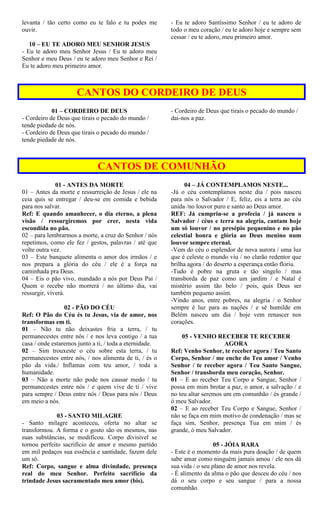levanta / tão certo como eu te falo e tu podes me
ouvir.
10 – EU TE ADORO MEU SENHOR JESUS
- Eu te adoro meu Senhor Jesus / Eu te adoro meu
Senhor e meu Deus / eu te adoro meu Senhor e Rei /
Eu te adoro meu primeiro amor.
- Eu te adoro Santíssimo Senhor / eu te adoro de
todo o meu coração / eu te adoro hoje e sempre sem
cessar / eu te adoro, meu primeiro amor.
CANTOS DO CORDEIRO DE DEUS
01 – CORDEIRO DE DEUS
- Cordeiro de Deus que tirais o pecado do mundo /
tende piedade de nós.
- Cordeiro de Deus que tirais o pecado do mundo /
tende piedade de nós.
- Cordeiro de Deus que tirais o pecado do mundo /
dai-nos a paz.
CANTOS DE COMUNHÃO
01 - ANTES DA MORTE
01 – Antes da morte e ressurreição de Jesus / ele na
ceia quis se entregar / deu-se em comida e bebida
para nos salvar.
Ref: E quando amanhecer, o dia eterno, a plena
visão / ressurgiremos por crer, nesta vida
escondida no pão.
02 – para lembrarmos a morte, a cruz do Senhor / nós
repetimos, como ele fez / gestos, palavras / até que
volte outra vez.
03 – Este banquete alimenta o amor dos irmãos / e
nos prepara a glória do céu / ele é a força na
caminhada pra Deus.
04 – Eis o pão vivo, mandado a nós por Deus Pai /
Quem o recebe não morrerá / no último dia, vai
ressurgir, viverá.
02 - PÃO DO CÉU
Ref: O Pão do Céu és tu Jesus, via de amor, nos
transformas em ti.
01 – Não tu não deixastes fria a terra, / tu
permanecestes entre nós / e nos leva contigo / a tua
casa / onde estaremos junto a ti, / toda a eternidade.
02 – Sim trouxeste o céu sobre esta terra, / tu
permanecestes entre nós, / nos alimenta de ti, / és o
pão da vida./ Inflamas com teu amor, / toda a
humanidade.
03 – Não a morte não pode nos causar medo / tu
permanecestes entre nós / e quem vive de ti / vive
para sempre / Deus entre nós / Deus para nós / Deus
em meio a nós.
03 - SANTO MILAGRE
- Santo milagre aconteceu, oferta no altar se
transformou. A forma e o gosto são os mesmos, nas
suas substâncias, se modificou. Corpo divisível se
tornou perfeito sacrifício de amor e mesmo partido
em mil pedaços sua essência e santidade, fazem dele
um só.
Ref: Corpo, sangue e alma divindade, presença
real do meu Senhor. Perfeito sacrifício da
trindade Jesus sacramentado meu amor (bis).
04 – JÁ CONTEMPLAMOS NESTE...
-Já o céu contemplamos neste dia / pois nasceu
para nós o Salvador / E, feliz, eis a terra ao céu
unida /no louvor puro e santo ao Deus amor.
REF: Já cumpriu-se a profecia / já nasceu o
Salvador / céus e terra na alegria, cantam hoje
um só louvor / no presépio pequenino e no pão
celestial honra e glória ao Deus menino num
louvor sempre eternal.
-Vem do céu o esplendor de nova aurora / uma luz
que é celeste o mundo viu / no clarão redentor que
brilha agora / do deserto a esperança então floriu.
-Tudo é pobre na gruta e tão singelo / mas
transborda de paz como um jardim / e Natal é
mistério assim tão belo / pois, quis Deus ser
também pequeno assim.
-Vindo anos, entre pobres, na alegria / o Senhor
sempre é luz para as nações / e sê humilde em
Belém nasceu um dia / hoje vem renascer nos
corações.
05 - VENHO RECEBER TE RECEBER
AGORA
Ref: Venho Senhor, te receber agora / Teu Santo
Corpo, Senhor / me enche do Teu amor / Venho
Senhor / te receber agora / Teu Santo Sangue,
Senhor / transborda meu coração, Senhor.
01 – E ao receber Teu Corpo e Sangue, Senhor /
possa em mim brotar a paz, o amor, a salvação / e
no teu altar seremos um em comunhão / és grande /
ó meu Salvador.
02 – E ao receber Teu Corpo e Sangue, Senhor /
não se faça em mim motivo de condenação / mas se
faça sim, Senhor, presença Tua em mim / és
grande, ó meu Salvador.
05 - JÓIA RARA
- Este é o momento da mais pura doação / de quem
sabe amar como ninguém jamais amou / ele nos dá
sua vida / o seu plano de amor nos revela.
- É alimento da alma o pão que desceu do céu / nos
dá o seu corpo e seu sangue / para a nossa
comunhão.
 