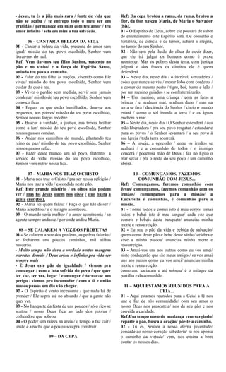 - Jesus, tu és a jóia mais rara / fonte de vida que
não se acaba / te entrego todo o meu ser em
gratidão / permanece em mim com teu amor / teu
amor infinito / sela em mim a tua salvação.
06 – CANTAR A BELEZA DA VIDA
01 - Cantar a beleza da vida, presente do amor sem
igual/ missão do teu povo escolhido, Senhor vem
livrar-nos do mal.
Ref: Vem dar-nos teu filho Senhor, sustento no
pão e no vinho/ e a força do Espírito Santo,
unindo teu povo a caminho.
02 - Falar do teu filho às nações, vivendo como Ele
viveu/ missão do teu povo escolhido, Senhor vem
cuidar do que é teu.
03 - Viver o perdão sem medida, servir sem jamais
condenar/ missão do teu povo escolhido, Senhor vem
conosco ficar.
04 - Erguer os que estão humilhados, doar-se aos
pequenos, aos pobres/ missão do teu povo escolhido,
Senhor nossas forças redobre.
05 - Buscar a verdade, a justiça, nas trevas brilhar
como a luz/ missão do teu povo escolhido, Senhor
nossos passos conduz.
06 - Andar nos caminhos do mundo, plantando teu
reino de paz/ missão do teu povo escolhido, Senhor
nossos passos refaz.
07 - Fazer deste mundo um só povo, fraterno a
serviço da vida/ missão do teu povo escolhido,
Senhor vem nutrir nossa lida.
07 – MARIA NOS TRAZ O CRISTO
01 - Maria nos traz o Cristo / pra ser nossa refeição /
Maria nos traz a vida / escondida neste pão.
Ref: Este grande mistério / os olhos não podem
ver / mas foi Jesus quem nos disse / que basta a
gente crer (bis).
02 - Maria foi quem falou: / Faça o que Ele disser /
Maria acreditou / e o milagre aconteceu.
03 - O mundo seria melhor / o amor aconteceria / se
agente sempre andasse / por onde andou Maria.
08 – SE CALAREM A VOZ DOS PROFETAS
01 - Se calarem a voz dos profetas, as pedras falarão /
se fecharem uns poucos caminhos, mil trilhas
nascerão.
- Muito tempo não dura a verdade nestas margens
estreitas demais / Deus criou o infinito pra vida ser
sempre mais
- É Jesus este pão de igualdade / viemos pra
comungar / com a luta sofrida do povo / que quer
ter voz, ter vez, lugar / comungar é tornar-se um
perigo / viemos pra incomodar / com a fé e união
nossos passos um dia vão chegar.
02 - O Espírito é vento incessante / que nada há de
prender / Ele sopra até no absurdo / que a gente não
quer ver.
03 - No banquete da festa de uns poucos / só o rico se
sentou / nosso Deus fica ao lado dos pobres /
colhendo o que sobrou.
04 - O poder tem raízes na areia / o tempo o faz cair /
união é a rocha que o povo usou pra construir.
09 – DA CEPA
Ref: Da cepa brotou a rama, da rama, brotou a
flor, da flor nasceu Maria, de Maria o Salvador
(bis).
01 - O Espírito de Deus, sobre ele pousará de saber
de entendimento este Espírito será. De conselho e
fortaleza, de ciência e de temor, achará a alegria,
no temor do seu Senhor.
02 - Não será pela ilusão do olhar do ouvir dizer,
que ele irá julgar os homens como é praxe
acontecer. Mas os pobres desta terra, com justiça
julgará e dos fracos os direitos ele é quem
defenderá.
03 – Neste dia, neste dia / o incrível, verdadeiro /
coisa que nunca se viu / morar lobo com cordeiro /
a comer do mesmo pasto / tigre, boi, burro e leão /
por um menino guiados / se confraternizarão.
04 – Um menino, uma criança / com as feras a
brincar / e nenhum mal, nenhum dano / mas na
terra se fará / da ciência do Senhor / cheio o mundo
estará / como o sol inunda a terra / e as águas
enchem o mar.
05 – Neste dia, neste dia / O Senhor estenderá / sua
mão libertadora / pra seu povo resgatar / estandarte
para os povos / o Senhor levantará / a seu povo à
sua Igreja / toda terra acorrerá.
06 – A inveja, a opressão / entre os irmãos se
acabará / e a comunhão de todos / o inimigo
vencerá / poderosa mão de Deus / fez no Egito o
mar secar / pra o resto do seu povo / um caminho
abrirá.
10 – COMUNGAMOS, FAZEMOS
COMUNHÃO COM JESUS...
Ref: Comungamos, fazemos comunhão com
Jesus/ comungamos, fazemos comunhão com os
irmãos/ comungamos para a missão/ a
Eucaristia é comunhão, é comunhão para a
missão.
01 - Tomai todos e comei isto é meu corpo/ tomai
todos e bebei isto é meu sangue/ cada vez que
comeis e bebeis deste banquete/ anuncias minha
morte e ressurreição.
02 - Eu sou o pão da vida e bebida de salvação/
quem come deste pão e bebe deste vinho/ celebra e
vive a minha páscoa/ anuncias minha morte e
ressurreição.
03 - Amai-vos uns aos outros como eu vos amei/
nisto conhecerão que são meus amigos/ se vos amai
uns aos outros como eu vos amei/ anuncias minha
morte e ressurreição.
comeram, saciaram e até sobrou/ é o milagre da
partilha e da comunhão.
11 – AQUI ESTAMOS REUNIDOS PARA A
CEIA...
01 - Aqui estamos reunidos para a Ceia/ a fé nos
une e faz de nós comunidade/ com seu amor o
nosso Deus nos presenteia/ nos dá seu pão e nos
convida a caridade.
Ref:Um tempo novo de mudança vem surgindo/
reparte o pão, busca a oração/ põe-te a caminho.
02 - Tu és, Senhor a nossa eterna juventude/
concede ao nosso coração sabedoria/ tu nos aponta
o caminho da virtude/ vem, nos ensina a bem
contar os nossos dias.
 