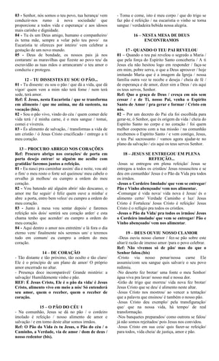 03 - Senhor, nós somos o teu povo, tua herança/ vem
conduzir-nos rumo à nova sociedade/ que
proporcione a todos vida e esperança/ e aos idosos
mais carinho e dignidade.
04 - Tu és um Deus amigo, humano e companheiro/
és terna mãe, sempre a velar pelo teu povo/ na
Eucaristia te ofereces por inteiro/ vem celebrar a
gestação de um novo mundo.
05 - Deus de bondade, os nossos pais já nos
contaram/ as maravilhas que fizeste ao povo teu/ da
escravidão as tuas mãos o arrancaram/ o teu amor o
conduziu e protegeu.
12 – TU DISSESTES EU SOU O PÃO...
01 - Tu disseste: eu sou o pão / que dá a vida, que dá
vigor/ quem vem a mim não terá fome / nem terá
sede, terá amor.
Ref: É Jesus, nesta Eucaristia / que se transforma
em alimento / que me anima, me dá sustento, na
vocação (bis).
02 - Sou o pão vivo, vindo do céu / quem comer dele
vida terá / é minha carne, é o meu sangue / tomai,
comei e vivereis.
03 - És alimento de salvação, / transformas a vida de
um cristão / ó Jesus Cristo crucificado / entrego a ti
meu coração.
13 – PROCURO ABRIGO NOS CORAÇÕES
Ref: Procuro abrigo nos corações/ de porta em
porta desejo entrar/ se alguém me acolhe com
gratidão/ faremos juntos a refeição.
01 - Eu nasci pra caminhar assim/ dia e noite, vou até
o fim/ o meu rosto o forte sol queimou/ meu cabelo o
orvalho já molhou/ eu cumpro a ordem do meu
coração.
02 - Vou batendo até alguém abrir/ não descanso, o
amor me faz seguir/ é feliz quem ouve a minha/ e
abre a porta, entro bem veloz/ eu cumpro a ordem do
meu coração.
03 - Junto à mesa vou sentar depois/ e faremos
refeição nós dois/ sentirá seu coração arder/ e esta
chama tenho que acender/ eu cumpro a ordem do
meu coração.
04 - Aqui dentro o amor nos entretém/ e lá fora o dia
eterno vem/ finalmente nós seremos um/ e teremos
tudo em comum/ eu cumpro a ordem do meu
coração.
14 – DE CORAÇÃO
- Tão distante e tão próximo, tão oculto e tão claro/
Ele é o princípio de um plano de amor/ O próprio
amor encerrado no altar.
- Presença doce incomparável/ Grande mistério: a
salvação/ Humildemente vinho e pão.
REF: É Jesus Cristo, Ele é o pão da vida/ é Jesus
Cristo, alimento vivo em meio a nós/ Só entenderá
seu amor, quem o receber, quem o receber de
coração.
15 – O PÃO DO CÉU 1
- Na comunhão, Jesus se dá no pão / o cordeiro
imolado é refeição / nosso alimento de amor e
salvação / e em torno deste altar somos irmãos.
Ref: O Pão da Vida és tu Jesus, o Pão do céu / o
Caminho, a Verdade, via de amor / dom de deus /
nosso redentor (bis).
- Toma e come, isto é meu corpo / que do trigo se
faz pão é refeição / na eucaristia o vinho se torna
sangue / verdadeira bebida nossa alegria.
16 – NESTA MESA DE DEUS
ENCONTRAMOS
17 - QUANDO O TEU PAI REVELOU
01 – Quando o teu pai revelou o segredo a Maria /
que pela força do Espírito Santo conceberia / A ti
Jesus ela não hesitou logo em responder / faça-se
em mim, pobre serva, o que a Deus aprouver / hoje
imitando Maria que é a imagem da Igreja / nossa
família outra vez te recebe e deseja / cheia de fé /
de esperança e de amor, dizer sim a Deus / eis aqui
os teus servos, Senhor.
Ref: Que a graça de Deus / cresça em nós sem
cessar / e de Ti, nosso Pai, venha o Espírito
Santo de Amor / pra gerar e formar / Cristo em
nós.
02 – Por um decreto do Pai ela foi escolhida para
gerar-te, ó Senhor, que és origem da vida / cheia do
Espírito Santo no corpo e no coração / foi quem
melhor cooperou com a tua missão / na comunhão
recebemos o Espírito Santo / e vem contigo, Jesus,
o teu Pai sacrossanto / vamos agora ajudar-te no
plano da salvação / eis aqui os teus servos Senhor.
18 – JESUS SE ENTREGOU EM PLENA
REFEIÇÃO...
-Jesus se entregou em plena refeição/ Jesus se
entregou a todos os cristãos/ Jesus ressuscitou e se
deu em comunhão/ Jesus é o Pão da Vida pra todos
os irmãos.
-Jesus o Cordeiro Imolado/ que vem se entregar/
Pão e Vinho abençoado/ vem nos alimentar.
-Comungar é vida nova/ vida nova é Jesus/ és o
alimento certo/ Verdade Caminho e luz/ Jesus
Cristo é Fortaleza/ Jesus Cristo é refeição/ Jesus
Cristo é o refúgio pra todos os cristãos.
-Jesus o Pão da Vida/ pra todos os irmãos/ Jesus
o Cordeiro imolado/ que vem se entregar/ Pão e
Vinho abençoado/ vem nos alimentar.
19 – DEUS OUVIU NOSSO CLAMOR
-Deus ouviu nosso clamor / fez-se pão sobre este
altar/é razão de imenso amor /para o povo celebrar.
Ref: Não vivemos só de pão/ mas do que o
Senhor falou.(bis)
-Cristo viu nosso penar/nossa carne Ele
assumiu/com seu sangue quis salvar/e o seu povo
redimiu.
-No deserto fez brotar/ uma fonte o meu Senhor/
água viva pra lavar/ nosso mal e nossa dor.
-Grão de trigo que morreu/ vida nova fez brotar/
Jesus Cristo que se deu/ é alimento neste altar.
-Jesus Cristo nos mostrou/ ao vencer a tentação/
que a palavra que ensinou/ é também o nosso pão.
-Jesus Cristo deu exemplo/ pela transfiguração/
que/ que na nossa vida, há tempo/ de real
transformação.
-Nos banquetes preparados/ como outrora se falou/
já não somos rejeitados/ pois Jesus nos convidou.
-Jesus Cristo em sua ceia/ quis fazer-se refeição/
para todos, vida cheia/ de justiça, amor e pão.
 