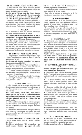 20 – SE ESTÁS CANSADO VINDE A MIM...
- Se estás cansado, vinde a Mim. Eu sou o alimento
que desceu do Céu. Dou graças ao meu Pai que Me
enviou. Vim alimentar teu coração.
Ref: Eu sou o Pão da Vida, Eu Sou a Luz do
mundo, Eu sou a Salvação, Eu Sou o teu escudo.
Sou fonte de vida nova, eu Sou infinito amor, Eu
Sou o Pão da Vida, que do Céu meu Pai enviou.
- Do verbo tornei-me Carne, alimento pra saciar. O
meu sangue tornei Vinho, pra te purificar. Quem
comer da minha Carne, nunca mais fome terá. Quem
beber do mesmo Vinho, nunca mais sede terá.
21 – A BARCA
-Tu, te abeirastes da praia, não buscaste nem sábios
nem ricos, somente queres que eu te siga.
Ref: Senhor, tu me olhastes nos olhos, a sorrir,
pronunciastes meu nome, lá na praia, eu larguei o
meu barco, junto a Ti buscarei outro mar.
-Tu, sabes bem que em meu barco eu não tenho nem
ouro nem espadas, somente redes e o meu trabalho.
-Tu, minhas mãos solicitas, meu cansaço que a outros
descanse, amor que almeja seguir amando.
-Tu, pescador de outros lagos, ânsia eterna de almas
que esperam, bondoso amigo que assim me chamas.
22 – NINGUÉM PODE CALAR A VOZ
01 - Ninguém pode calar a voz / ninguém pode forjar
a razão / ninguém pode conter de novo / o grito do
povo faminto de pão.
Ref: Se entre nós já existe a partilha / entremos na
fila do amor comunhão (bis)
02 - Ó Senhor, tantos braços fechados / poderiam se
abrir, dar as mãos / quantos lábios tão mudos,
cerrados / não querem falar, defender o irmão.
03 - Ó Senhor, tantos trabalhadores / e outros tantos
sem ocupação / esperando trabalho e salário / o pobre
e operário a viver de ilusão.
04 - Ó meu Deus, há mulheres sofrendo / há crianças
na rua sem pão / e a igreja se faz solidária / na prece
diária, convida à ação.
23 – POR ESTA PAZ...
01 - Por esta paz que a juventude tanto quer/ pela
alegria que a criança tem na mão/ eu rendo graças ao
meu Pai que se compraz, e assim me pede para abrir
meu coração.
Ref: Tomai, comei, tomai bebei, meu corpo e
sangue que vos dou, o pão da vida sou eu mesmo
em refeição/ Pai de bondade, Deus de amor que do
universo sustentai, os que se doam por um
mundo irmão.
02 - Pelos que firmam na justiça os próprios pés, pelo
suor dos que mais lutam pelo pão/ eu rendo graças ao
meu Pai, o Deus fiel, que assim me pede para abrir
meu coração.
03 - Pelos que sabem enxergar um pouco além/ e
assim repartem a esperança com razão/ eu rendo
graças ao meu Pai que tudo vê, e assim me pede para
abrir meu coração.
24 – IDE AO MUNDO INTEIRO ANUNCIAR
- Ide ao mundo inteiro anunciar / a toda criatura a
Boa Nova.
Ref: Ide ser missionário / ide evangelizar / um
mundo sedento e faminto / que espera este vinho,
este pão / o pão da vida, o pão do amor, o pão da
unidade, o pão vivo descido do céu.
- Que todos os povos celebrem nesta refeição / o
amor, a alegria de sermos irmãos.
- Que todos as culturas se encontrem na fé / e
proclamem o que ensinou Jesus de Nazaré.
25 - COMO ÉS LINDO
- Que bom Senhor / ir ao teu encontro / poder
chegar e adentrar a tua casa / sentar-me contigo e
partilhar da mesma mesa / te olhar / te tocar / e te
dizer: meu Deus como és lindo (bis).
- Ó meu Senhor / sei que não sou nada / sem
merecer fizestes em mim tua morada / ms ao
receber-te / perfeita comunhão se cria / sou em ti /
és em mim / minh’alma diz: meu Deus como és
lindo (bis).
26 - DIZE UMA PALAVRA
01 – Sim eu sei Jesus que tu estás aqui / com meu
coração posso te ver / e te peço vem manifestar a
graça em mim / esta comunhão renova o meu viver.
02 – Sim eu sei, Jesus que vais falar em mim / com
meu coração posso escutar / e te peço vem
manifestar a graça / com teu Corpo e Sangue vem
me transformar.
Ref: Eu não sou digno, Senhor / de que entres
em minha morada / mas dize uma palavra e
verei a salvação / a eucaristia se faz vida em
minha vida / te recebo meu Jesus no coração
(bis).
27 - EU VIM PARA QUE TODOS TENHAM
VIDA
Ref: Eu vim para que todos tenham vida / que
todos tenham vida plenamente.
01 – Reconstrói a tua vida em comunhão com teu
Senhor / reconstrói a tua vida em comunhão com
teu irmão / onde está o teu irmão, eu estou presente
nele.
02 – Eu passei fazendo o bem, eu curei todos os
males / hoje és minha presença junto a todo
sofredor / onde sofre o teu irmão eu estou sofrendo
nele.
03 – Entreguei a minha vida pela salvação de todos
/ reconstrói, protege a vida de indefesos e inocentes
/ onde morre o teu irmão seu morrendo nele.
04 – Vim buscar e vim salvar o que estava já
perdido / busca, salva e reconduze a quem perdeu
toda a esperança / onde salvas teu irmão, tu me
estás salvando nele.
05 – Este pão, meu corpo é vida para a salvação do
mundo / eu não deixo perecer nenhum daqueles
que são meus / onde salvas teu irmão / tu me estás
salvado nele.
06 – Salvará sua vida / quem a perder / quem a doa
eu não deixo perecer nenhum daqueles que são
meus / onde salvas teu irmão tu me estás salvando
nele.
28 – EU SOU O PÃO DA VIDA
01 - Eu sou o Pão da Vida / o quem vem a Mim
não terá fome / o que crê em Mim não terá sede /
ninguém vem a Mim / se meu Pai não atraí.
Ref: Eu ressuscitarei (3x) no dia final. (bis).
 