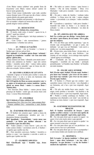 -Com Maria vamos celebrar/ esta grande festa da
Eucaristia/ com Maria vamos entoar/ cantos de
louvor neste grande dia.
-Jesus Cristo nosso irmãozinho/ com todo carinho
vamos festejar/ pois é Ele que nos dá a festa/ e deixa
a porta aberta/ pra quem quer entrar.
-Nosso Deus também está presente/ a vida da gente
Ele vai mudar/ e depois no nosso dia-a-dia/ com
grande alegria vamos celebrar.
22 – RESSUSCITOU
Ressuscitou (3x) Aleluia (4x), ressuscitou.
01 – Ó morte, onde estás, ó morte? / quem és tu, ó
morte? / qual tua vitória?
02 – Alegria, / irmãos alegria / nós hoje cantamos / o
Senhor ressurgiu.
03 – Com Cristo / nós ressuscitamos / juntos
proclamamos / o Senhor nos salvou.
23 – TODAS AS NAÇÕES
- Todas as nações / vão se levantar / e louvar o
Senhor que virá nos salvar (bis).
Ref: Aplaudi / é o Senhor quem chega / aclamai /
toquem as trombetas / exaltai / ele vem com toda
glória / glória (bis).
- Hoje estamos em festa / vibrando com muito amor /
felizes nós cantamos ao Senhor / aqui nós somos
irmãos / reunidos neste altar / vamos todos juntos
celebrar / um novo amanhã / que só Jesus nos dá /
abra seu coração / deixe-o entrar.
24 – QUANDO A IGREJA SE LEVANTA
- Quando a Igreja se levanta para exaltar o nome do
Senhor Jesus / o céu e a terra em harmonia irão
cantar o nome do Senhor Jesus.
Ref: O Espírito de Deus ao nosso encontro vem / e
os anjos se levantam pra cantar também / amém,
glória ao nosso Deus / santo é o nosso Deus /
Aleluia (bis).
- Nos louvores Deus habita / vamos provar desta
presença do Senhor / sentir que em nosso meio está
Jesus / o nosso Deus dominador.
25 – CELEBRAI
Ref: Celebrai a Cristo, celebrai (4).
- Ressuscitou (2x) / Ele vive (3x) / para sempre (bis)
- Vamos celebrar (3x) / ressuscitou o meu Senhor
(bis)
26 – Ó SENHOR NÓS ESTAMOS AQUI
01 – Ó Senhor nós estamos aqui / junto a mesa da
celebração / simplesmente atraídos por vós /
desejamos formar comunhão.
Ref: Igualdade / fraternidade / nesta mesa nos
ensinais / as lições que melhor educam / na
Eucaristia é que nos dais (bis).
02 – Todos cantam o vosso louvor / pois em vós
todos somos irmãos / ouviremos com fé, ó Senhor /
os apelos que o pobre nos faz.
03 – Este encontro convosco, Senhor / incentiva a
justiça e a paz / nos inquieta e convida a sentir os
apelos que o pobre nos faz.
27 – GLORIFICADO SEJA
Ref: Glorificado seja / bendito seja, Jesus
redentor.
01 – De todos os cantos viemos / para louvar o
Senhor / Pai de terna bondade / Deus vivo
libertador / todo povo reunido / num canto novo,
um louvor.
02 – Os pais e mães de família / venham todos
celebrar / a força nova da vida / vamos alegres
cantar / a juventude e as crianças / todos reunidos
no amor.
03 – Lavradores e operários / todo povo lutador /
trazendo nas mãos os frutos / e as marcas de
sofredor / a vida e a luta ofertamos / no altar de
Deus criador.
28 – SÊ A ROCHA QUE ME ABRIGA
Ref: Se a rocha que me abriga / nessa fonte que
me salva / para honra, do teu nome / Eis o guia,
que me ampara.
01 – Foi em Deus que minha esperança / que eu
missão seja envergonhado / já que é justo, me
defende / sei que vou ser libertado / vem ouvir a
minha voz / eu estou angustiado.
02 – Sê pra mim, uma rocha firme / sê pra mim, se
puro abrigo / sê pra mim uma fortaleza / me
orienta, eu vou contigo / eu te entrego meu espírito
/ desde agora eu te bendigo.
03 – Confiando em tua face / promesseiros
intrigantes / recebido em tua tenda / proteção
perambuzante / sê bendito meu Senhor / sê bendito
em todo instante.
29 – EIS-ME AQUI, SENHOR
Ref: Eis-me aqui, Senhor, Eis-me aqui, Senhor /
pra fazer tua vontade / pra viver no teu amor /
pra fazer tua vontade / pra viver no teu amor /
Eis-me aqui, Senhor.
01 – O Senhor é o Pastor que me conduz / por
caminhos nunca visto me enviou / sou chamado a
ser fermento, sal e luz e por isso respondi: Aqui
estou.
02 – Ele pôs em minha boca uma canção / me
ungiu como profeta e trovador / da história e da
vida do meu povo / e por isso respondi: Aqui estou.
03 – Ponho a minha confiança no Senhor / da
esperança sou chamado a ser sinal / seu ouvido se
inclinou ao meu clamor / e por isso respondi: Aqui
estou.
30 – O SENHOR NECESSITOTOU DE
BRAÇOS
Ref: O Senhor necessitou de braços / para
ajudar a ceifar a messe / e eu ouvi seus apelos de
amor, então respondi / aqui estou, aqui estou.
01 – Eu vim para dizer que eu quero te seguir / eu
quero viver com muito amor o que aprendi.
02 – Eu vim para dizer que eu quero te ajudar / eu
quero assumir a tua cruz e carregar
03 – Eu vim para dizer que eu vou profetizar / eu
quero ouvir a tua voz e proclamar.
04 – Eu vim para dizer que eu vou te acompanhar /
e com meus irmãos um mundo novo edificar.
31 – DESPERTA
Ref: Levanta / és Igreja também / e Deus quer
fazer / uma obra acontecer / na tua vida /
desperta / tu que dormes / e a luz do Senhor /
encherá de esplendor / a tua vida.
 