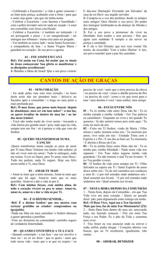 - Celebrando a Eucaristia / a vida a gente consome /
ao lutar pela justiça, acabando com a fome / para que
o outro seja gente / pra que ele tenha nome.
- Celebrar a Eucaristia / com faminto e humilhado /
com o pobre lavrador sem ter nada no roçado / é estar
em comunhão com Jesus crucificado.
- Celebrar a Eucaristia / é também ser torturado / é
ser perseguido e preso / é ser marginalizado / ser
entregue aos tribunais / numa cruz para ser pregado.
- Vai também ao nosso lado / nesta Santa Eucaristia /
a companheira de luta / a Santa Virgem Maria /
guardará no coração / do seu povo a agonia.
61 – FOI ASSIM EM CANÁ
Ref.: Foi assim em Caná, foi assim/ que os sinais
de Jesus começaram/ Sua glória se manifestou/ e
os discípulos acreditaram!
1- Bendito o Deus de Israel/ Que a seu povo visitou/
E deu-nos libertação/ Enviando um Salvador/ da
casa do rei Davi/ seu ungido servidor.
2- Cumpriu-se a voz dos profetas/ desde os tempos
mais antigos/ Quis libertar o seu povo/ Do poder
dos inimigos/ lembrando-se da aliança/ de Abraão e
dos antigos.
3- Fez a seu povo a promessa/ de viver na
liberdade/ Sem medos e sem pavores / Dos que
agem com maldade/ E sempre a ele servir/ na
justiça e santidade.
4- É ele o Sol Oriente/ que nos veio visitar/ Da
morte, da escuridão/ Vem a todos libertar/ A nós,
seu povo reunido/ para a paz faz caminhar.
CANTOS DE AÇÃO DE GRAÇAS
01 – SEM CORAÇÃO
- Eu ando pelas ruas sem meu coração / as luzes
desta noite não me prendem mais / deixei-o no
Sacrário após a comunhão / e trago no meu peito a
mais profunda paz.
Ref.: Ó meu Jesus, que posso mais buscar /depois
de abandonar, meu ser em tuas mãos? / a tua luz,
eu quero irradiar de dentro do meu lar / ao lar
dos meus irmãos!
- Você não tenha medo de viver assim / trocando a
vida inteira por grande amor / pois, tudo aqui na vida,
sempre tem um fim / só é perene a vida que vem do
Senhor.
02 - QUERO TRANSFORMAR NUMA
CANÇÃO
-Quero transformar numa canção as juras de amor
por Ti meu Deus/ Entraste em minha vida sedutor, já
não sei viver sem teu amor./ Tudo te entreguei, nada
me restou. Livre eu fiquei, para Te amar, meu Deus./
Tudo me pediste, nada Te neguei. Hoje sou feliz
assim tenho a Ti, meu Deus.
03 – AMAR-TE MAIS
- Amar-te mais que a mim mesmo, Amar-te mais que
tudo que há aqui. Amar-te mais que os mais
queridos. Amar-te e dar a vida só por ti.
Ref.: Com minhas forças, com minha alma, de
todo o coração viverei eu pra te amar. Amar-te,
amar-te, amar-te e dar a vida só por Ti.
04 – É O DÍZIMO SENHOR...
-Ref: É o dízimo Senhor/ que nos mostra com
certeza/ gratidão ao criador/ compromisso na
igreja(bis)
-Nada me falta em meu caminhar/ o Senhor abençoa
a quem aprendeu a partilhar.
-Vem ser dizimista na comunidade/ caminho seguro
de verdadeira fraternidade.
05 – QUANDO CONTEMPLO A TUA FACE
- Quando contemplo / a tua face / sua voz envolve o
meu ser / eu só sei dizer / que te quero / mais que
tudo nessa vida / mais que o ar que eu respiro / eu
preciso de você / mais que a terra precisa da chuva
/ eu preciso de você / como a abelha precisa da flor
/ eu preciso de você / como o rio que corre para o
mar / meu destino é você / meu senhor, meu amigo.
06 - ESTÁS ENTRE NÓS
01 - Tu és minha vida outro Deus não há / Tu és
minha estrada a minha verdade / Em Tua palavra
eu caminharei / Enquanto eu viver e até quando Tu
quiseres / Já não sentirei temor pois estás aqui / Tu
estás no meio de nós.
02 - Creio em Ti Senhor, vindo de Maria / Filho
eterno e santo, homem como nós / Tu morreste por
amor, vivo estás em nós / Unidade Trina com o
Espírito e o Pai / E um dia eu bem sei Tu retornarás
/ E abrirás o Reino do Céu
03 - Tu és minha força outro Deus não há / Tu és
minha paz, minha liberdade / Nada nesta vida nos
separará / Em Tuas mãos seguras minha vida
guardarás / Eu não temerei o mal Tu me livrarás / E
no Teu perdão viverei.
04 - Ó Senhor da vida creio sempre em Ti / Filho
Salvador eu espero em Ti / Santo Espírito de amor
desce sobre nós / Tu de mil caminhos nos conduzes
a uma fé / e por mil estradas onde andarmos nós /
Qual semente nos levará. / E por mil estradas onde
andarmos nós / Qual semente nos levará.
07 – NESTA HORA DEPOIS DA COMUNHÃO
1 – Nesta hora, depois da Comunhão , em que Tua
Vida vive em meu coração / Quero ao pecado
dizer: não, para dignamente estar contigo em união.
Ref.: Ó Deus Vivo, Aqui sou o Teu Sacrário!
Mais que isso, faz de mim Teu Missionário! (2X)
2 – Sinto Deus bem dentro do meu ser, renovando
tudo, me fazendo renascer / Flui em mim Tua
Força e teu Poder. És o pão da Vida e sustentas
meu viver.
3 –Teu Amor eu vou anunciar onde eu estiver e
onde, enfim, puder chegar. / Corações abertos vou
buscar, que ao Te receberem, igualmente, irão
cantar;
08 – ADORAR, BENDIZER
 