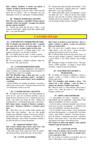 Ref.: Adorar, bendizer e cantar tua glória, ó
Senhor / Exaltar e louvar teu nome (bis).
- Diante de uma dor ou de um sofrer / Deus está tão
perto pra te refazer / não se desespere pra que
desanimar / Ele tu vê / tudo pode / só basta acreditar.
09 – PORQUE ESPERAR O AMANHÃ
Ref.: Por que esperar o amanhã? Porque esperar
amanhã/ escute este pranto / enxugue este pranto
porque esperar amanhã?
01 – Escute este canto que lhe traz o vento / é um
canto de sofrimento / alguém pede pão, alguém pede
paz / e tu o que lhe darás?
02 – Escute este canto de quem está sedento / é um
canto de sofrimento / alguém pede paz / alguém
pede amor / e tu o que lhe darás?
03 – Quem pode falar, quem vai responder / ao que
nos pede esta voz? / cada um de nós tem sempre
que dá / por isso não vai deixar. Deixar pra fazer
amanhã, deixar pra amanhã / eu conto contigo, eu
sou teu amigo, porque esperar o amanhã?
CANTOS FINAIS
01 – O MUNDO ESTÁ MORRENDO DE SEDE
Ref: O mundo está morrendo de sede / o mundo
está com sede de Deus / eu quero água viva / eu
quero água viva / eu quero água viva dos céus.
01 – Eu ouvi tua voz / a clamar junto a nós / vai
pregar o meu amor / eis-me aqui, ó Senhor.
02 – Eis André junto ao mar / e Jesus a passar... /
basta um olhar de muito amor / vou seguir-te aonde
fores.
03 – Se você escutar / o Senhor a chamar / diga sim,
Ele é Jesus / Sim, siga essa luz.
02 – A SÃO BENEDITO ROGAMOS
- Exemplo de humildade e obediência / do evangelho
fostes o modelo / na simplicidade Jesus revelastes / E
do amor foste a mais viva verdade.
Ref: São Benedito roga à Deus por nós / o teu
exemplo de amor queremos seguir / servindo à
Deus e também ao nosso irmão / na fé, obediência
e caridade.
- Fostes também um simples cozinheiro / servistes a
todos como o servo Jesus / imitastes Jesus na tua vida
/ no sofrimento, na luta e na cruz.
03 – É TEMPO DO MEU ADVENTO
01 – É tempo do meu advento / da vinda surpresa no
meio de vós / por isso conclamo profetas / que ao
longo da terra elevem sua voz / é tempo de um novo
Isaías / que atento aos rumas da vida / indique um
caminho novo / e a libertação para todo o meu povo!
Ref: Isaías, Isaías / anuncia o Messias e consolo o
povo meu / Anuncia o Messias / e consola o povo
meu.
02 – Que eleve sua voz contra todos aqueles que
levam uma vida maldosa / que aja com grande
energia, que implante a justiça e aos povos console /
que anuncie uma nova esperança / e em Deus que é
sempre presença / que a todos os homens conteste e
no meio dos povos se torne um profeta.
04 – CRISTO É MINHA VIDA
Ref: Cristo é minha vida, Cristo é meu viver / Ele
me amou e mandou que eu ame você. (bis)
- Não pode amar Deus, quem não ama seu irmão /
não serve pra Deus, quem não serve ao seu irmão.
05 – CANTE AO SENHOR...
Ref: Cante ao Senhor os seus louvores / dele é o
poder, a honra e a glória / a uma voz cantemos
hinos ao Senhor (bis).
01 - Um certo dia o orgulho entrou no mundo /
Adão pecou e nos fez pecar / Jesus veio para
redimir-nos morreu na cruz e nos salvou.
02 - Ó Moisés Deus disse faz meu povo livre / eu
serei seu guia, sempre o seguirei / saindo do Egito
o povo eleito/ a seu Deus cantava com imenso
júbilo.
03 - Entrega-te amigo ao Senhor Jesus, / Ele quer
salvar o pobre pecador / já pagou o preço dessa
salvação / e agora és uma nova criatura.
06 – O SENHOR ME CHAMOU A
TRABALHAR...
01 - O Senhor me chamou a trabalhar; a messe é
grande a ceifar, / a ceifar o senhor me chamou.
Senhor aqui estou!
Ref: Vai trabalhar pelo mundo a fora, / Eu
estarei até o fim contigo; / está na hora, o
Senhor me chamou / Senhor aqui estou!
02 - Dom de amor é a vida entregar, falou Jesus e
assim o fez / dom de amor é a vida entregar /
Chegou a minha vez!
07 – HINO A FRATERNIDADE
- A necessidade era tanta e tamanha / que a
fraternidade saiu em campanha / andou pelos vales
subiu as montanhas / foi levar o seu pão.
- A dor era tanta, a injustiça tamanha / que a luz de
Jesus que seu povo acompanha / o iluminou pra
viver em campanha / em favor dos irmãos.
- Um só coração e uma só alma / um só sentimento
em favor dos pequenos / e o desejo feliz / de tornar
o país / mais irmão e fraterno / vão fazer de nós /
povo do Senhor / construtores do amor / operários
da paz / mais fieis a Jesus / vão fazer nossa Igreja
uma Igreja mais santa e mais plena de luz.
Ref: Erguer as mãos com alegria / mas repartir
também o pão de cada dia (3x).
08 – CANTO DE ENVIO
Ref: Vem eu te chamo, vai eu te envio, vem eu te
chamo, vai eu te envio!. Rumo ao mundo novo.
Leva o meu povo. (bis)
01 - Eu te gerei, te escolhi, tu eis profeta, pois vai
falar. E não tenhas, vou te inspirar (bis).
 