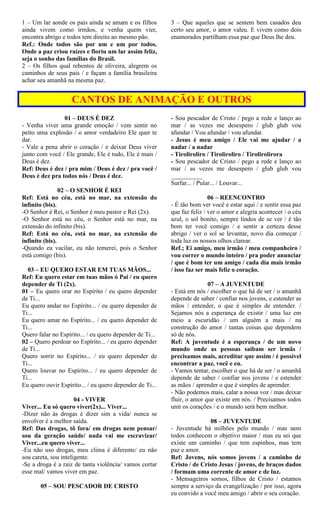1 – Um lar aonde os pais ainda se amam e os filhos
ainda vivem como irmãos, e venha quem vier,
encontra abrigo e todos tem direito ao mesmo pão.
Ref.: Onde todos são por um e um por todos.
Onde a paz criou raízes e floriu um lar assim feliz,
seja o sonho das famílias do Brasil.
2 – Os filhos qual rebentos de oliveira, alegrem os
caminhos de seus pais / e façam a família brasileira
achar seu amanhã na mesma paz.
3 – Que aqueles que se sentem bem casados deu
certo seu amor, o amor valeu. E vivem como dois
enamorados partilham essa paz que Deus lhe deu.
CANTOS DE ANIMAÇÃO E OUTROS
01 – DEUS É DEZ
- Venha viver uma grande emoção / vem sentir no
peito uma explosão / o amor verdadeiro Ele quer te
dar.
- Vale a pena abrir o coração / e deixar Deus viver
junto com você / Ele grande, Ele é tudo, Ele é mais /
Deus é dez.
Ref: Deus é dez / pra mim / Deus é dez / pra você /
Deus é dez pra todos nós / Deus é dez.
02 – O SENHOR É REI
Ref: Está no céu, está no mar, na extensão do
infinito (bis).
-O Senhor é Rei, o Senhor é meu pastor e Rei (2x).
-O Senhor está no céu, o Senhor está no mar, na
extensão do infinito (bis).
Ref: Está no céu, está no mar, na extensão do
infinito (bis).
-Quando eu vacilar, eu não temerei, pois o Senhor
está comigo (bis).
03 – EU QUERO ESTAR EM TUAS MÃOS...
Ref: Eu quero estar em tuas mãos ó Pai / eu quero
depender de Ti (2x).
01 – Eu quero orar no Espírito / eu quero depender
de Ti...
Eu quero andar no Espírito... / eu quero depender de
Ti...
Eu quero amar no Espírito... / eu quero depender de
Ti...
Quero falar no Espírito... / eu quero depender de Ti...
02 – Quero perdoar no Espírito... / eu quero depender
de Ti...
Quero sorrir no Espírito... / eu quero depender de
Ti...
Quero louvar no Espírito... / eu quero depender de
Ti...
Eu quero ouvir Espírito... / eu quero depender de Ti...
04 - VIVER
Viver... Eu só quero viver(2x)... Viver...
-Dizer não às drogas é dizer sim a vida/ nunca se
envolver é a melhor saída.
Ref: Das drogas, tô fora/ em drogas nem pensar/
sou da geração saúde/ nada vai me escravizar/
Viver...eu quero viver...
-Eu não uso drogas, meu clima é diferente/ eu não
sou careta, sou inteligente.
-Se a droga é a raiz de tanta violência/ vamos cortar
esse mal/ vamos viver em paz.
05 – SOU PESCADOR DE CRISTO
- Sou pescador de Cristo / pego a rede e lanço ao
mar / as vezes me desespero / glub glub vou
afundar / Vou afundar / vou afundar.
- Jesus é meu amigo / Ele vai me ajudar / a
nadar / a nadar
- Tiroliroliro / Tiroliroliro / Tirolirolirora
- Sou pescador de Cristo / pego a rede e lanço ao
mar / as vezes me desespero / glub glub vou
__________
Surfar... / Pular... / Louvar...
06 – REENCONTRO
- É tão bom ver você e estar aqui / e sentir essa paz
que faz feliz / ver o amor e alegria acontecer / o céu
azul, o sol bonito, sempre lindos de se ver / é tão
bom ter você comigo / e sentir a certeza desse
abrigo / ver o sol se levantar, novo dia começar /
toda luz os nossos olhos clarear.
Ref.; Ei amigo, meu irmão / meu companheiro /
vou correr o mundo inteiro / pra poder anunciar
/ que é bom ter um amigo / cada dia mais irmão
/ isso faz ser mais feliz o coração.
07 – A JUVENTUDE
- Está em nós / escolher o que há de ser / o amanhã
depende de saber / confiar nos jovens, e estender as
mãos / entender, o que é simples de entender. /
Sejamos nós a esperança de existir / uma luz em
meio a escuridão / um alguém a mais / na
construção do amor / tantas coisas que dependem
só de nós.
Ref: A juventude é a esperança / de um novo
mundo onde as pessoas saibam ser irmãs /
precisamos mais, acreditar que assim / é possível
encontrar a paz, você e eu.
- Vamos tentar, escolher o que há de ser / o amanhã
depende de saber / confiar nos jovens / e estender
as mãos / aprender o que é simples de aprender.
- Não podemos mais, calar a nossa voz / mas deixar
fluir, o amor que existe em nós. / Precisamos todos
unir os corações / e o mundo será bem melhor.
08 – JUVENTUDE
- Juventude há milhões pelo mundo / mas nem
todos conhecem o objetivo maior / mas eu sei que
existe um caminho / que tem espinhos, mas tem
paz e amor.
Ref: Jovens, nós somos jovens / a caminho de
Cristo / de Cristo Jesus / jovens, de braços dados
/ formam uma corrente de amor e de luz.
- Mensageiros somos, filhos de Cristo / estamos
sempre a serviço da evangelização / por isso, agora
eu convido a você meu amigo / abrir o seu coração.
 
