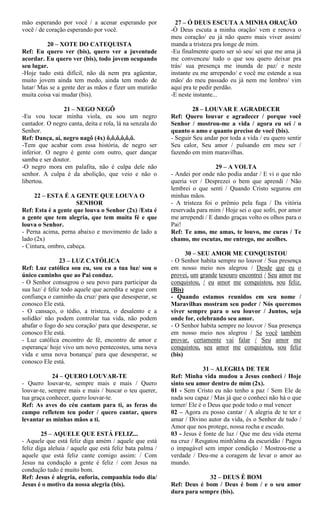 mão esperando por você / a acenar esperando por
você / de coração esperando por você.
20 – XOTE DO CATEQUISTA
Ref: Eu quero ver (bis), quero ver a juventude
acordar. Eu quero ver (bis), todo jovem ocupando
seu lugar.
-Hoje tudo está difícil, não dá nem pra agüentar,
muito jovem ainda tem medo, ainda tem medo de
lutar/ Mas se a gente der as mãos e fizer um mutirão
muita coisa vai mudar (bis).
21 – NEGO NEGÔ
-Eu vou tocar minha viola, eu sou um negro
cantador. O negro canta, deita e rola, lá na senzala do
Senhor.
Ref: Dança, aí, negro nagô (4x) ô,ô,ô,ô,ô,ô.
-Tem que acabar com essa história, de negro ser
inferior. O negro é gente com outro, quer dançar
samba e ser doutor.
-O negro mora em palafita, não é culpa dele não
senhor. A culpa é da abolição, que veio e não o
libertou.
22 – ESTA É A GENTE QUE LOUVA O
SENHOR
Ref: Esta é a gente que louva o Senhor (2x) /Esta é
a gente que tem alegria, que tem muita fé e que
louva o Senhor.
- Perna acima, perna abaixo e movimento de lado a
lado (2x)
- Cintura, ombro, cabeça.
23 – LUZ CATÓLICA
Ref: Luz católica sou eu, sou eu a tua luz/ sou o
único caminho que ao Pai conduz.
- O Senhor consagrou o seu povo para participar da
sua luz/ é feliz todo aquele que acredita e segue com
confiança o caminho da cruz/ para que desesperar, se
conosco Ele está.
- O cansaço, o tédio, a tristeza, o desalento e a
solidão/ não podem controlar tua vida, não podem
abafar o fogo do seu coração/ para que desesperar, se
conosco Ele está.
- Luz católica encontro de fé, encontro de amor e
esperança/ hoje vivo um novo pentecostes, uma nova
vida e uma nova bonança/ para que desesperar, se
conosco Ele está.
24 – QUERO LOUVAR-TE
- Quero louvar-te, sempre mais e mais / Quero
louvar-te, sempre mais e mais / buscar o teu querer,
tua graça conhecer, quero louvar-te.
Ref: As aves do céu cantam para ti, as feras do
campo refletem teu poder / quero cantar, quero
levantar as minhas mãos a ti.
25 – AQUELE QUE ESTÁ FELIZ...
- Aquele que está feliz diga amém / aquele que está
feliz diga aleluia / aquele que está feliz bata palma /
aquele que está feliz cante comigo assim: / Com
Jesus na condução a gente é feliz / com Jesus na
condução tudo é muito bom.
Ref: Jesus é alegria, euforia, companhia todo dia/
Jesus é o motivo da nossa alegria (bis).
27 – Ó DEUS ESCUTA A MINHA ORAÇÃO
-Ó Deus escuta a minha oração/ vem e renova o
meu coração/ eu já não quero mais viver assim/
manda a tristeza pra longe de mim.
-Eu finalmente quero ser só seu/ sei que me ama já
me convenceu/ tudo o que sou quero deixar pra
trás/ sua presença me inunda de paz/ e neste
instante eu me arrependo/ e você me estende a sua
mão/ do meu passado eu já nem me lembro/ vim
aqui pra te pedir perdão.
-E neste instante...
28 – LOUVAR E AGRADECER
Ref: Quero louvar e agradecer / porque você
Senhor / mostrou-me a vida / agora eu sei / o
quanto o amo e quanto preciso de você (bis).
- Seguir Seu andar por toda a vida / eu quero sentir
Seu calor, Seu amor / pulsando em meu ser /
fazendo em mim maravilhas.
29 – A VOLTA
- Andei por onde não podia andar / E vi o que não
queria ver / Desprezei o bem que aprendi / Não
lembrei o que senti / Quando Cristo segurou em
minhas mãos.
- A tristeza foi o prêmio pela fuga / Da vitória
reservada para mim / Hoje sei o que sofri, por amor
me arrependi / E dando graças volto os olhos para o
Pai!
Ref: Te amo, me amas, te louvo, me curas / Te
chamo, me escutas, me entrego, me acolhes.
30 – SEU AMOR ME CONQUISTOU
- O Senhor habita sempre no louvor / Sua presença
em nosso meio nos alegrou / Desde que eu o
provei, um grande tesouro encontrei / Seu amor me
conquistou, / eu amor me conquistou, sou feliz.
(Bis)
- Quando estamos reunidos em seu nome /
Maravilhas mostram seu poder / Nós queremos
viver sempre para o seu louvor / Juntos, seja
onde for, celebrando seu amor.
- O Senhor habita sempre no louvor / Sua presença
em nosso meio nos alegrou / Se você também
provar, certamente vai falar / Seu amor me
conquistou, seu amor me conquistou, sou feliz
(bis)
31 – ALEGRIA DE TER
Ref: Minha vida mudou a Jesus conheci / Hoje
sinto seu amor dentro de mim (2x).
01 - Sem Cristo eu não tenho a paz / Sem Ele de
nada sou capaz / Mas já que o conheci não há o que
temer/ Ele é o Deus que pode todo o mal vencer
02 – Agora eu posso cantar / A alegria de te ter e
amar / Divino autor da vida, és o Senhor de tudo /
Amor que nos protege, nossa rocha e escudo.
03 - Jesus é fonte de luz / Que me deu vida eterna
na cruz / Resgatou minh'alma da escuridão / Pagou
o impagável sem impor condição / Mostrou-me a
verdade / Deu-me a coragem de levar o amor ao
mundo.
32 – DEUS É BOM
Ref: Deus é bom / Deus é bom / e o seu amor
dura para sempre (bis).
 
