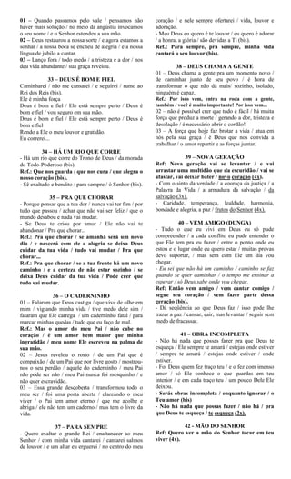 01 – Quando passamos pelo vale / pensamos não
haver mais solução / no meio da angústia invocamos
o seu nome / e o Senhor estendeu a sua mão.
02 – Deus restaurou a nossa sorte / e agora estamos a
sonhar / a nossa boca se encheu de alegria / e a nossa
língua de jubilo a cantar.
03 – Lanço fora / todo medo / a tristeza e a dor / nos
deu vida abundante / sua graça revelou.
33 – DEUS É BOM E FIEL
Caminharei / não me cansarei / e seguirei / rumo ao
Rei dos Reis (bis).
Ele é minha força
Deus é bom e fiel / Ele está sempre perto / Deus é
bom e fiel / vou seguro em sua mão.
Deus é bom e fiel / Ele está sempre perto / Deus é
bom e fiel
Rendo a Ele o meu louvor e gratidão.
Eu correrei...
34 – HÁ UM RIO QUE CORRE
- Há um rio que corre do Trono de Deus / da morada
do Todo-Poderoso (bis).
Ref.: Que nos guarda / que nos cura / que alegra o
nosso coração (bis).
- Sê exaltado e bendito / para sempre / ó Senhor (bis).
35 – PRA QUE CHORAR
- Porque pensar que a tua dor / nunca vai ter fim / por
tudo que passou / achar que não vai ser feliz / que o
mundo desabou e nada vai mudar.
- Se Deus te criou por amor / Ele não vai te
abandonar / Pra que chorar...
Ref.: Pra que chorar / se amanhã será um novo
dia / e nascerá com ele a alegria se deixa Deus
cuidar da tua vida / tudo vai mudar / Pra que
chorar...
Ref.: Pra que chorar / se a tua frente há um novo
caminho / e a certeza de não estar sozinho / se
deixa Deus cuidar da tua vida / Pode crer que
tudo vai mudar.
36 – O CADERNINHO
01 – Falaram que Deus castiga / que vive de olhe em
mim / vigiando minha vida / tive medo dele sim /
falaram que Ele carrega / um caderninho fatal / para
marcar minhas quedas / tudo que eu faço de mal.
Ref.: Mas o amor do meu Pai / não cabe no
coração / é um amor bem maior que minha
ingratidão / meu nome Ele escreveu na palma de
sua mão.
02 – Jesus revelou o rosto / de um Pai que é
compaixão / de um Pai que por livre gosto / mostrou-
nos o seu perdão / aquele do caderninho / meu Pai
não pode ser não / meu Pai nunca foi mesquinho / e
não quer escravidão.
03 – Essa grande descoberta / transformou todo o
meu ser / foi uma porta aberta / clareando o meu
viver / o Pai tem amor eterno / que me acolhe e
abriga / ele não tem um caderno / mas tem o livro da
vida.
37 – PARA SEMPRE
- Quero exaltar o grande Rei / enaltanecer ao meu
Senhor / com minha vida cantarei / cantarei salmos
de louvor / e um altar eu erguerei / no centro do meu
coração / e nele sempre ofertarei / vida, louvor e
adoração.
- Meu Deus eu quero é te louvar / eu quero é adorar
/ a honra, a glória / são devidas a Ti (bis).
Ref.: Para sempre, pra sempre, minha vida
cantará o seu louvor (bis).
38 – DEUS CHAMA A GENTE
01 – Deus chama a gente pra um momento novo /
de caminhar junto de seu povo / é hora de
transformar o que não dá mais/ sozinho, isolado,
ninguém é capaz.
Ref.: Por isso vem, entra na roda com a gente,
também / você é muito importante! Por isso vem...
02 – não é possível crer que tudo é fácil / há muita
força que produz a morte / gerando a dor, tristeza e
desolação / é necessário abrir o cordão!
03 – A força que hoje faz brotar a vida / atua em
nós pela sua graça / é Deus que nos convida a
trabalhar / o amor repartir e as forças juntar.
39 – NOVA GERAÇÃO
Ref: Nova geração vai se levantar / e vai
arrastar uma multidão que da escuridão / vai se
afastar, vai deixar bater / novo coração (4x).
- Com o sinto da verdade / a couraça da justiça / a
Palavra da Vida / a armadura da salvação / da
salvação (3x).
- Caridade, temperança, lealdade, harmonia,
bondade e alegria, a paz / frutos do Senhor (4x).
40 – VEM AMIGO (DUNGA)
- Tudo o que eu vivi em Deus eu só pude
compreender / a cada conflito eu pude entender o
que Ele tem pra eu fazer / entre o ponto onde eu
estou e o lugar onde eu quero estar / muitas provas
devo suportar, / mas sem com Ele um dia vou
chegar.
- Eu sei que não há um caminho / caminho se faz
quando se quer caminhar / o tempo me ensinar a
esperar / só Deus sabe onde vou chegar.
Ref: Então vem amigo / vem cantar comigo /
segue seu coração / vem fazer parte dessa
geração (bis).
- Dá seqüência ao que Deus faz / isso pode lhe
trazer a paz / cansar, cair, mas levantar / seguir sem
medo de fracassar.
41 – OBRA INCOMPLETA
- Não há nada que possas fazer pra que Deus te
esqueça / Ele sempre te amará / estejas onde estiver
/ sempre te amará / estejas onde estiver / onde
estiver.
- Foi Deus quem fez traço teu / e o fez com imenso
amor / só Ele conhece o que guardas em teu
interior / e em cada traço teu / um pouco Dele Ele
deixou.
- Serás obras incompleta / enquanto ignorar / o
Teu amor (bis)
- Não há nada que possas fazer / não há / pra
que Deus te esqueça / te esqueça (2x).
42 - MÃO DO SENHOR
Ref: Quero ver a mão do Senhor tocar em teu
viver (4x).
 
