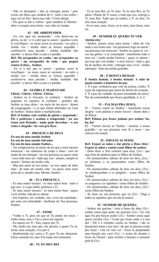 - Não se desespere / não se entregue assim / pois
existe um Deus que cuidará de ti / todo o teu sofrer /
logo vai ter fim / deixa tua vida / Cristo dirigir.
- Ele quer te dar a vitória / quer também te libertar /
abre o coração nessa hora / sua vida vai mudar.
43 – ME ARREPENDER
- Eu vim aqui me arrepender / vim deitar-me na
glória, no pó / e vi a dor que te causei / quantas vezes
te crucifiquei / os meus ossos se secaram / eu calei a
minha voz / minha alma se tornou sequidão /
confessei-te meu pecado / minha maldade não
encobri / e deixei fluir a cura e o perdão.
Ref: Me arrepender eu venho / me arrepender eu
quero / me arrepender de tudo / que pequei
contra ti (bis)... Senhor.
- Eu vi a dor que te causei / quantas vezes te
crucifiquei / os meus ossos se secaram / eu calei a
minha voz / minha alma se tornou sequidão /
confessei-te meu pecado / minha maldade não
encobri / e deixei fluir a cura e o perdão.
44 – GLÓRIA E MAJESTADE
Glória / Glória / Glória / Glória.
- Senhor eu te louvarei, te exaltarei / Senhor na
angústia, eu cantarei, te exaltarei / grandes são
Senhor as tuas obras / no meio do teu povo / diante
da congregação / e os que foram plantados na Casa
do Senhor / frutos darão e multiplicarão.
Ref: O Senhor está vestido de glória e majestade /
Ele é poderoso e acalma a tempestade / no seu
trono está firmado / nada pode derrubar / o seu
reino é chegado / ele veio pra ficar.
45 – PRESENÇA DE DEUS
Eu sou do meu amado Senhor
Eu sou do meu amado Salvador
Eu sou do meu amado Senhor...
- Ter compromisso ao ponto de ter que a mim mesmo
renunciar / ser submisso de corpo e alma / sem ter
medo de me entregar / em tua presença eu quero estar
/ com todo meu ser / tudo que sou / amarei, sempre te
amarei / Senhor da minha vida.
- Mas por amor ao teu nome / eu sou capaz de abrir
mão / de tudo em minha vida / eu quero estar mais
perto de ti, amado meu, Mestre, Senhor.
46 – TUA PRESENÇA
- És meu maior tesouro / és meu maior bem / tudo o
que sou / e o que tenho, pertence a Ti.
- És meu maior tesouro / és meu maior bem / quero
viver minha vida pra te adorar.
- Em Espírito, em verdade, sim, viver em santidade /
pra estar em intimidade / desfrutar da Tua presença,
Senhor.
47 – FOME
- Venho a Ti, pois sei que só Tu podes me tocar. /
tenho fome, mas o Teu o amor me suprirá.
- Eu espero em Ti / Sim, espero por Ti.
- Me rendo aos teus pés, me prostro a quem Tu és.
Jesus, meu coração, vive por ti.
- Quebrantado (a), corro a Ti, pois Tu me abraçarás.
Estou cansado (a), mas Teu toque me restaurará.
48 – TU ÉS MEU REI
- Tu és meu Rei, eu Te amo. Tu és meu Rei, eu Te
adoro. Diante de Ti estou, e tudo que sou, entrego a
Ti, meu Rei. Tudo que já sonhei, a Ti eu dou, Tu
tens meu coração.
- Eu te amo, amo. Jesus, eu te amo, amo Jesus, meu
rei.
49 – SENHOR EU QUERO TE VER
Aleluia (4x)
- Senhor, pronto estou para entrar / além do véu
onde o teu trono está / me prostrarei logo ao entrar /
tua presença me renovará / Senhor eu quero te ver /
ver tua glória / e te contemplar / transforma todo o
meu ser / muda minha história / quero te adorar /
aos teus pés vou render / o meu louvor / tudo o que
há de melhor em mim / entregar meu viver / minha
adoração / fruto da minha gratidão.
50 – É BONITA DEMAIS
É bonita demais, é bonita demais/ A mão de
quem conduz a bandeira da paz.
1. É a paz verdadeira que vem da justiça, irmão,/ É
a paz da esperança que nasce de dentro do coração.
2. É a paz da verdade, da pura irmandade do amor,/
Paz da comunidade que busca igualdade, ô, ô, ô.
51 – PALMAS PRA JESUS.
01 - Vamos cantar ao Senhor / manifestar nossa
alegria / com palmas e muito louvor / diante dele e
de Maria.
Ref: Palmas pra Jesus/ palmas pro senhor/ ho,
ho, ho!
02 - Vamos louvar ao Senhor / mostrar a nossa
gratidão / na sua presença com fé e amor / nos
colocar em oração.
52 - ERGUEI AS MÃOS.
Ref: Erguei as mãos e daí gloria a Deus (bis) /
Erguei as mãos e cantai como filhos do senhor.
- Deus disse a Noé constrói uma arca, (2x) / que
seja feita de madeira para os filhos do Senhor.
- Os animaizinhos subiam de dois em dois, (2x), /
os elefantes e os passarinhos como filhos do
Senhor.
- Os animaizinhos subiam de dois em dois, (2x) /
As minhoquinhas e os pingüim / como filhos do
Senhor.
- Os animaizinhos subiam de dois em dois, (2x), /
os cangurus e os sapinhos / como filhos do Senhor.
- Os animaizinhos subiam de dois em dois, (2x) /
como filhos do Senhor.
- Se fores ao céu primeiro que eu (2x) / Diga a
todos os anjinhos que um dia lá estarei.
53 - SENHOR ME QUEIMA:
- Senhor me queima / com a brasa do altar (2x) /
senhor estou aqui pode me queimar (2x) / Eu vim
aqui foi pra buscar poder (2x) / Senhor estou aqui
quero receber (2x) / Conta pra Jesus onde é a sua
dor / Ele é o remédio confia no Senhor / não se
desanimes toma a tua cruz / do que tu precisa conta
pra Jesus / vem cá vem ver / Jesus ta preparando
uma benção pra você (2x) / o nome do doador e
Jesus de Nazaré / para receber a benção é somente
pela fé (2x).
 