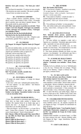 história virar pelo avesso, / Foi bom pra valer!
(bis).
Ele veio bem de mansinho / E entrou no meu coração
/ Me mostrou um outro caminho / De amor e perdão.
- Jesus Cristo vai entrar na sua vida...
66 – UM NOVO CAMINHO
- Hoje o mundo oferece caminhos demais / Você
chora, você ri, nem sempre é feliz, é feliz. / O mundo
não te satisfaz, pois sua alma é grande demais. / Só
Deus pode enche-la, pode enche-la.
Ref: Hoje seus passos se perdem na estrada / Nem
sempre você tem chegada / Entregue seu caminho
a Deus, entregue seu caminho a Deus, / Entregue
seu caminho a Deus,
Laia laia lá, hu, hu, hu.tirolirolirolirolá
laia laia lá, hu, hu, hu.tirolirolirolirolá
- Pois Ele quer, transformar sua vida. / Alegria e paz
encontrarás, quando Nele se apoiar, se apoiar.
67 – JÁ CHEGOU
Já Chegou! Já chegou! Espírito Santo já Chegou!
(2x)
Eu sinto em minhas mãos, eu sinto em meus pés, / eu
sinto em minh'alma e em todo o meu ser (2x)
Aquele que caminhou sobre as águas (2x)
Está aqui, está ao meu lado (2x)
Como um raio, caindo sobre mim (2x)
Me queima, me queima, me queima!
Me queima, me queima, me queima!
Me queima, me queima, me queima!
Me queima, me queima, me queima!
68 – VAI SACUDIR
- Os homens vão buscar a luz de Deus lá no céu e
trazer aqui pra terra (bis).
Ref: Vai sacudir, sacudir, sacudir (4x)
- As mulheres... As crianças....
69 – INCENDEIA SENHOR
- O tempo de cantar chegou / o tempo de dançar
chegou (bis).
- E ele vem / e Ele vem / saltando pelo montes (bis).
- Os seus cabelos / os seus cabelos / são brancos
como a neve (bis).
- E nos seus olhos há fogo!
Ref: Incendeia Senhor a tua noiva / incendia
Senhor a tua Igreja / Incendeia Senhor a tua casa
/ vem me incendiar (bis).
70 – QUEM É FILHO DE DEUS...
- Como é bom a gente se encontrar aqui neste lugar. /
Onde dois ou mais estão unidos o Senhor está
também /De repente brota lá no fundo algo que o
mundo não tem: / A alegria de poder dizer “que
maravilha é ser um filho de Deus”.
- Abre teus braços / ao Pai de amor / e vê que Ele te
ama! / Lança fora a tristeza / e não olhe para trás, /
sorrir é bom demais! / Sorrir é bom demais!
Ref.: Quem é filho de Deus pula! Que maravilha é
ser um filho de Deus! Que maravilha é ser um
filho de Deus!
Quem é filho de Deus louva!....
Quem é filho de Deus ama!......
Quem é filho de Deus grita!....
71 – REI, SENHOR
Ref.: Rei Senhor,/Rei Senhor
O1 – Vem louvar o Senhor, / bendizer o seu nome,
/ E ver que essa dor / do teu peito some.
Levanta o braço, / abre o coração, / morre pra ti
mesmo / e terás a paz então.
02 – Vem cantar ao Senhor, / criador de tudo / e
receber alegria que não tem no mundo.
Bate palma, / bate o pé / dá um sorriso / com muita
fé.
03 – Vai confessar ao Senhor / os teus pecados /
Não , não tenhas medo, pois serás perdoado / Jesus
te ama, / meu irmão, / entrega-te à Ele / e terás a
salvação.
72 – QUANDO JESUS PASSAR
Ref.: Quando Jesus passar, quando Jesus
passar, quando Jesus passar, eu quero estar no
meu lugar.
1 - No meu telônio ou jogando a rede /sob a
figueira ou a caminhar / buscando água para minha
sede, / querendo ver meu salvador passar.
2 - no meu trabalho e na minha casa, no meu
estudo e no meu lazer, / No compromisso e no meu
descanso, / no meu direito e no meu dever.
3 - Nos meus projetos olhando em frente, no meu
sucesso e na decepção / no sofrimento que fere a
gente, sonhando o sonho de um mundo irmão.
73 – O NOME DE JESUS É DOCE
O nome de Jesus é doce / Traz gozo, paz e
alegria / Cantando essa melodia / Jesus, Jesus,
Jesus.
Subindo, lá, lá, iá, subindo, Lá, lá, ia / Subindo para
o céu, Eu vou / Tristeza não vai comigo / Porque
Jesus já me libertou / Joguei a tristeza fora / Em
paz agora, contente Estou.
74 – TU ME CATIVASTE
Ref.: Tu me cativaste, meu Deus e Senhor / eu já
não consigo esquecer teu amor (bis).
01 – Estreito é o caminho é preciso saber / andar
entre espinhos e rosas colher / deixar redes e barcos
a vida perder / deixar o dinheiro, riquezas não ter.
02 – O Reino é semente de trigo no chão / que
morre gerando a ressurreição / é luta constante em
favor do irmão / é luz, é fermento, é água, é pão.
03 – A vida é tão breve, um sonho fugaz / daqui só
se leva o bem que se faz / Senhor Jesus Cristo, meu
Deus e Senhor, ensina de novo o caminho do amor.
75 – CELEBRANDO PENTECOSTES
Estavam reunidos no mesmo lugar / e a mãe de
Jesus também estava lá / de repente surgiram do
céu línguas de fogo / O Espírito foi derramado no
meio do povo.
Ref.: Vem Espírito Santo / Vem Espírito Santo! /
celebrando Pentecostes cumpriu-se a promessa
do Pai / na unidade do Corpo de Cristo vamos
celebrar (bis)
Estamos todos reunidos no mesmo lugar / e a Mae
de Jesus conosco ela está / descem também sobre
nós línguas de fogo / unge, transforma, liberta /
renova teu povo.
77 – CHUVA DE GRAÇA
 