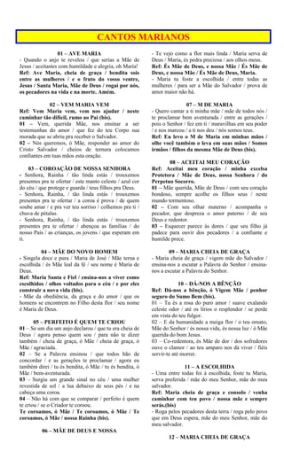 CANTOS MARIANOS
01 – AVE MARIA
- Quando o anjo te revelou / que serias a Mãe de
Jesus / aceitastes com humildade e alegria, oh Maria!
Ref: Ave Maria, cheia de graça / bendita sois
entre as mulheres / e o fruto do vosso ventre,
Jesus / Santa Maria, Mãe de Deus / rogai por nós,
os pecadores na vida e na morte. Amém.
02 – VEM MARIA VEM
Ref: Vem Maria vem, vem nos ajudar / neste
caminhar tão difícil, rumo ao Pai (bis).
01 – Vem, querida Mãe, nos ensinar a ser
testemunhas do amor / que fez do teu Corpo sua
morada que se abriu pra receber o Salvador.
02 – Nós queremos, ó Mãe, responder ao amor do
Cristo Salvador / cheios de ternura colocamos
confiantes em tuas mãos esta oração.
03 – COROAÇÃO DE NOSSA SENHORA
- Senhora, Rainha / tão linda estás / trouxemos
presentes pra te ofertar / este manto celeste / azul cor
do céu / que protege e guarda / teus filhos pra Deus.
- Senhora, Rainha, / tão linda estás / trouxemos
presentes pra te ofertar / a coroa é prova / de quem
soube amar / e pra ver teu sorriso / colhemos pra ti /
chuva de pétalas.
- Senhora, Rainha, / tão linda estás / trouxemos
presentes pra te ofertar / abençoa as famílias / do
nosso País / as crianças, os jovens / que esperam em
ti.
04 – MÃE DO NOVO HOMEM
- Singela doce e pura / Maria de José / Mãe terna e
escolhida / és Mãe leal da fé / seu nome é Maria de
Deus.
Ref: Maria Santa e Fiel / ensina-nos a viver como
escolhidos / olhos voltados para o céu / e por eles
construir a nova vida (bis).
- Mãe da obediência, da graça e do amor / que os
homens se encontrem no Filho desta flor / seu nome
é Maria de Deus.
05 – PERFEITO É QUEM TE CRIOU
01 – Se um dia um anjo declarou / que tu era cheia de
Deus / agora penso quem sou / para não te dizer
também / cheia de graça, ó Mãe / cheia de graça, ó
Mãe / agraciada.
02 – Se a Palavra ensinou / que todos hão de
concordar / e as gerações te proclamar / agora eu
também direi / tu és bendita, ó Mãe / tu és bendita, ó
Mãe / bem-aventurada.
03 – Surgiu um grande sinal no céu / uma mulher
revestida de sol / a lua debaixo de seus pés / e na
cabeça uma coroa.
04 – Não há com que se comparar / perfeito é quem
te criou / se o Criador te coroou.
Te coroamos, ó Mãe / Te coroamos, ó Mãe / Te
coroamos, ó Mãe / nossa Rainha (bis).
06 – MÃE DE DEUS E NOSSA
- Te vejo como a flor mais linda / Maria serva de
Deus / Maria, és pedra preciosa / aos olhos meus.
Ref: És Mãe de Deus, e nossa Mãe / És Mãe de
Deus, e nossa Mãe / És Mãe de Deus, Maria.
- Maria tu foste a escolhida / entre todas as
mulheres / para ser a Mãe do Salvador / prova de
amor maior não há.
07 – M DE MARIA
- Quero cantar a ti minha mãe / mãe de todos nós /
te proclamar bem aventurada / entre as gerações /
pois o Senhor / fez em ti / maravilhas em seu poder
/ e nos marcou / a ti nos deu / nós somos teus.
Ref: Eu levo o M de Maria em minhas mãos /
olhe você também o leva em suas mãos / Somos
irmãos / filhos da mesma Mãe de Deus (bis).
08 – ACEITAI MEU CORAÇÃO
Ref: Aceitai meu coração / minha excelsa
Protetora / Mãe de Deus, nossa Senhora / do
Perpetuo Socorro.
01 – Mãe querida, Mãe de Deus / com seu coração
bondoso, sempre acolhe os filhos seus / neste
mundo tormentoso.
02 – Com seu olhar materno / acompanha o
pecador, que despreza o amor paterno / de seu
Deus e redentor.
03 – Esquecer parece às dores / que seu filho já
padece para ouvir dos pecadores / a confiante e
humilde prece.
09 – MARIA CHEIA DE GRAÇA
- Maria cheia de graça / vigem mãe do Salvador /
ensina-nos a escutar a Palavra do Senhor / ensina-
nos a escutar a Palavra do Senhor.
10 – DÁ-NOS A BÊNÇÃO
Ref: Dá-nos a bênção, ó Vigem Mãe / penhor
seguro do Sumo Bem (bis).
01 – Tu és a rosa do puro amor / suave exalando
celeste odor / até os lírios o resplendor / se perde
em vista do teu fulgor.
02 – E da humanidade a meiga flor / o teu ornato,
Mãe do Senhor / és nossa vida, és nossa luz / ó Mãe
querida do bom Jesus.
03 – Co-redentora, és Mãe de dor / dos sofredores
ouve o clamor / ao teu amparo nos dá viver / fiéis
servir-te até morrer.
11 – A ESCOLHIDA
- Uma entre todas foi à escolhida, foste tu Maria,
serva preferida / mãe do meu Senhor, mãe do meu
salvador.
Ref: Maria cheia de graça e consolo / venha
caminhar com teu povo / nossa mãe e sempre
serás.(bis)
- Roga pelos pecadores desta terra / roga pelo povo
que em Deus espera, mãe do meu Senhor, mãe do
meu salvador.
12 – MARIA CHEIA DE GRAÇA
 