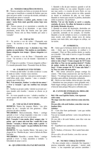 42 – NOSSOS CORAÇÕES EM FESTA
01 – Nossos corações em festa se revestem de louvor
/ pois aqui se manifesta a vontade do Senhor, que nos
quer um povo unido / a serviço da missão, animado e
destemido por amor e vocação.
Ref.: Cristo Mestre e senhor, pois, eterno é seu
amor / nesta festa mais querida somos hoje seus
convivas.
02 – Nossos passos já se encontram a caminho do
altar/ nossas vozes já se decantam o que vimos
proclamar, nesta festa tão bonita mas que pede
redenção. Nosso sim ao Deus bendito por amor e
vocação!
43 – VOCAÇÃO
01 – Se ouvires a voz do vento / Chamando sem
cessar / Se ouvires a voz do tempo / Mandando
esperar
REFRÃO: A decisão é tua / A decisão é tua / São
muitos os convidados / São muitos os convidados /
Quase ninguém tem tempo / Quase ninguém tem
tempo
02 - Se ouvires a voz de Deus / Chamando sem
cessar / Se ouvires a voz do mundo / Querendo te
enganar
03 - O trigo já se perdeu / Cresceu ninguém colheu /
E o mundo passando fome / Passando fome de Deus.
44 – O BARCO JÁ NÃO TENHO
01 – O barco já não tenho / as redes eu deixei / a casa
de onde eu venho / muitas vezes retornei.
02 – Agora eu sou profeta / meu povo assim o quis /
minh’alma pode estar inquieta / mas o coração /
garanto que é feliz (bis).
Ref.: Vou anunciar, Senhor / o reino do teu amor /
e viver a vocação / que me confiou teu coração
(bis).
03 – Sonhar eu já nem sonho / dormir eu já nem sei /
meu mundo está risonho / mesmo se chorar eu já
chorei.
04 – As vezes quando eu rezo / calado a meditar / a
mente quase não diz nada / mas o coração / não pára
de cantar.
45 – VOCAÇÃO, É SEM MEDO...
HOMENS: Nunca me esqueço Maria / teu jeito
sereno de ser / recordo teu sim generoso / olhar
gracioso de mãe e mulher.
MULHERES: Bem-aventurada, Maria / contigo
aprendi a viver / e hoje respondo o meu sim / e sem
medo eis-me aqui, pra viver só de amor.
Ref.: Vocação é sem medo, dizer sempre sim / é
gritar que o amor não tem fim / sendo fiel à sua
missão / vocação, é deixar tudo, tudo e partir / é
tornar sua cruz e seguir / na paz infinita do Cristo
Jesus (bis).
HOMENS: Te vejo, bendita Maria / tão pura e tao
chega de luz / Rainha da paz / amor e beleza de Deus
Salvador.
MULHERES: Humilde e serena Maria / contigo
aprendi a viver / e hoje, encontrei a verdade / a
felicidade de amar e servir.
46 – QUANDO O DIA DA PAZ RENASCER
1. Quando o dia da paz renascer, quando o sol da
esperança brilhar, eu vou cantar. Quando o povo
nas ruas sorrir, e a roseira de novo florir, eu vou
cantar. Quando as cercas caírem no chão, quando
as mesas se encherem de pão, eu vou cantar.
Quando os muros que cercam os jardins, destruídos
então os jasmins, vão perfumar.
Refrão: Vai ser tão bonito se ouvir a canção,
cantada, de novo. No olhar do homem a certeza
do irmão. Reinado, do povo.
2. Quando as armas da destruição, destruídas em
cada nação, eu vou sonhar. E o decreto que encerra
a opressão, assinado só no coração, vai triunfar.
Quando a voz da verdade se ouvir, e a mentira não
mais existir, será enfim, tempo novo de eterna
justiça, sem mais ódio, sem sangue ou cobiça, vai
ser assim.
47 – O PROFETA
01 – Antes que te formasse dentro do ventre de tua
mãe. / Antes que tu nascesses, te conheci e ti
consagrei / Para ser Meu profeta dentre as nações
eu ti escolhi. / Irás onde ti envio e o que Eu mando
proclamarás.
Ref.: Tenho de gritar, tenho de arriscar, ai de
mim se não o faço! / Como escapar de Ti? Como
não falar se Tua voz me queima dentro? / Tenho
de andar, tenho de lutar, ai de mim se não o
faço! / Como escapar de Ti? Como não falar? /
Se Tua voz arde em meu peito.
02 – Não temas arriscar-te porque contigo Eu
estarei. / Não temas anunciar-me: por tua boca Eu
falarei. / Te entrego hoje meu povo, para arrancar e
derrubar, para edificar, destruirás e plantarás.
03 – Deixa os teus irmãos, deixa teu pai e tua mãe.
/ Abandona tua casa porque a terra gritando está. /
Nada tragas contigo, porque a teu lado Eu estarei: /
é hora de lutar porque Meu povo sofrendo está.
48 - CANTO DE ENTRADA DA MISSA DE
PENTECOSTES
Ref.: Oh vem Espírito Santo, vem repousar
sobre mim.
Me unge com óleo santo cheiroso como alecrim.
(bis)
Eh ooo ehh e áh eeeh Senhor, com óleo vem me
banhar (bis).
Solinho:
01 – Com óleo bem perfumado / com que minha
fronte é ungida
Vou ser no mundo perfume / com o teu perfume na
vida (bis)
Eh ooo ehh e áh eeeh Senhor, com óleo vem me
banhar (bis).
Solinho:
02 – Espalharei nos caminhos o cheiro do meu
amor
De Ti, Senhor, o Universo / De ti sentir bom odor
(bis)
Eh ooo ehh e áh eeeh Senhor, com óleo vem me
banhar (bis).
49 – NO MEU CORAÇÃO SINTO
- No meu coração sinto o chamado fico inquieto /
preciso responder então pergunto / mestre onde
moras / e me respondes que preciso caminhar /
 