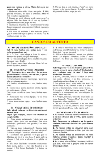 quem me ensinou a viver,/ Maria foi quem me
ensinou a sofrer.
1. Maria em minha vida, é lua a me guiar./ É Mãe
que me aconselha, me ajuda a caminhar./ Mãe do
bom conselho, rogai por nós.
2. Quando eu sentir tristeza, senti a cruz pesar,/ ó
Virgem, Mãe das dores, de ti vou me lembrar:/
Virgem Mãe das dores, rogai por nós.
3. Se um dia o desespero me vier atormentar,/ a força
da esperança em ti vou encontrar:/ Mãe da esperança
rogai por nós.
4. Nas horas de incerteza, ó Mãe vem me ajudar./
Que eu sinta confiança na paz do teu olhar:/ Mãe da
confiança, rogai por nós.
5. Que eu diga a vida inteira, o "sim" aos meus
irmãos,/ o sim que tu disseste, de todo o coração:/
Virgem mãe de Deus, rogai por nós.
CANTOS DO ADVENTO
01 – Ó VEM, SENHOR NÃO TARDE MAIS
Ref: Ó vem, Senhor não tardes mais / vem
saciar nossa sede de paz!
01 – Ó Vem, como chega a brisa do vento /
trazendo aos pobres justiça e bom tempo.
02 – Ó vem como chega a chuva no chão / trazendo
fartura de vida e de pão.
03 – Ó vem, como chega a luz que faltou / só tua
palavra nos salva, Senhor.
02 – OUVE-SE NA TERRA UM GRITO
REF: Ouve-se na terra um grito, / do povo um
grande clamor: “Senhor, abre os céus, / que as
nuvens chovam o Salvador!”.
1 - É um só canto de amor e esperança, / que a terra
mãe, germinando, contém.
A ti, Senhor, nós clamamos: / vem, Senhor Jesus,
vem!
2 - Mesmo se as guerras destroem a terra, / pondo
em perigo a paz e o bem,
Que a nossa voz não se canse: / vem, Senhor Jesus,
vem!
3 - Vem reunir hoje as tuas Igrejas, / a tua prece
rezamos, também,
O nosso amor sempre espere: / vem, Senhor Jesus,
vem!
03 – VIGIAI, VIGIAI EU VOS DIGO
Ref.: Vigiai, vigiai, eu vos digo, / não sabeis qual
o dia ou hora.
Vigiai, vigiai eu repito,/ eis que vem o Senhor em
sua glória (bis)
1 – Foste amigo antigamente / desta terra que
amaste,/ deste povo que escolheste; Sua sorte
melhoraste,/ perdoastes seus pecados,/ tua raiva
acalmaste.
2 – Vem de novo restaurar-nos! / Sempre irado
estarás,/ indignado contra nós? E a vida não darás?
/Salvação e alegria,/ outra vez, não nos trarás?
3 – Escutemos suas palavras, /é de paz que vai
falar;/paz ao povo, a seus fies, A quem dele se
achegar. / Está perto a salvação / e a glória vai
voltar.
4 – Eis: amor, fidelidade/ vão unidos se encontrar;
/bem assim, justiça e paz Vão beijar-se e se
abraçar. / Vai brotar fidelidade / e justiça se
mostrar.
5 – E virão os benefícios/ do Senhor a abençoar/ e
os frutos de amor Desta terra vão brotar./ A justiça
diante dele / e a paz o seguirá.
6 – Glória ao Pai onipotente,/ ao que vem, glória e
amor./ Ao Espírito cantemos: Glória a nosso
defensor! / Ao Deus Uno e Trino demos/ a alegria
do louvor.
04 – OUÇO UMA VOZ...
Ref.: Ouço uma voz lá no deserto a gritar;/ Uma
estrada preparai para o Senhor!/ Endireitai os
seus caminhos, pois, ele vem/ E logo mais
avistareis o Salvador!
1. Louva, Jerusalém,/ louva o Senhor teu Deus:/
tuas portas reforçou e os teus abençoou,/ te
cumulou de paz/ e o pão do céu te traz.
2. Sua palavra envia,/ corre veloz sua voz./ Da
névoa desce o véu,/ unindo a terra e o céu;/ as
nuvens se desmancham,/ o vento sopra e avança.
3. Ao povo revelou/ palavras de amor./ A sua lei
nos deu/ e o mandamento seu;/ com ninguém fez
assim,/ amou até o fim.
4. A Virgem, mãe será,/ um filho à luz dará,/ seu
nome Emanuel:/ "Conosco Deus" do céu;/ o mal
desprezará,/ o bem escolherá.
5. Ao Pai do céu louvemos/ e ao que vem,
cantemos;/ e ao divino, então,/ a nossa louvação!/
Os três que são um Deus,/ exalte o povo seu!
05 – AS NOSSAS MÃOS SE ABREM...
1. As nossas mãos se abrem,/ mesmo na luta
e na dor/ e trazem pão e vinho,/ para esperar
o Senhor.
Ref.: Deus ama os pobres/ e se fez pobre,
também;/ desceu à terra/ e fez pousada em
Belém.
2. As nossas mãos se elevam,/ para, num
gesto de amor,/ retribuir a vida,/ que vem das
mãos do Senhor.
3. As nossas mãos se encontram/ na mais
fraterna união./ Façamos deste mundo/ a
grande "Casa do Pão"!
4. As nossas mão sofridas/ nem sempre têm o
que dar,/ mas vale a própria vida/ de quem
prossegue a lutar.
 