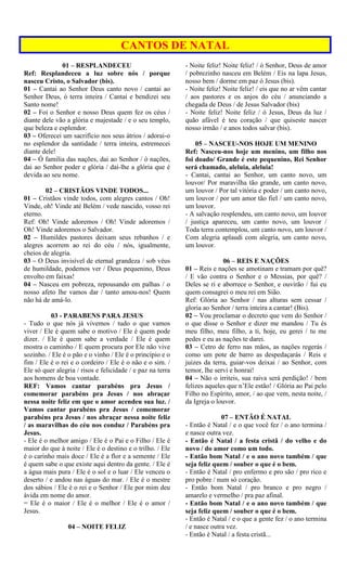 CANTOS DE NATAL
01 – RESPLANDECEU
Ref: Resplandeceu a luz sobre nós / porque
nasceu Cristo, o Salvador (bis).
01 – Cantai ao Senhor Deus canto novo / cantai ao
Senhor Deus, ó terra inteira / Cantai e bendizei seu
Santo nome!
02 – Foi o Senhor e nosso Deus quem fez os céus /
diante dele vão a glória e majestade / e o seu templo,
que beleza e esplendor.
03 – Oferecei um sacrifício nos seus átrios / adorai-o
no esplendor da santidade / terra inteira, estremecei
diante dele!
04 – Ó família das nações, dai ao Senhor / ó nações,
dai ao Senhor poder e glória / dai-lhe a glória que é
devida ao seu nome.
02 – CRISTÃOS VINDE TODOS...
01 – Cristãos vinde todos, com alegres cantos / Oh!
Vinde, oh! Vinde até Belém / vede nascido, vosso rei
eterno.
Ref: Oh! Vinde adoremos / Oh! Vinde adoremos /
Oh! Vinde adoremos o Salvador.
02 – Humildes pastores deixam seus rebanhos / e
alegres acorrem ao rei do céu / nós, igualmente,
cheios de alegria.
03 – O Deus invisível de eternal grandeza / sob véus
de humildade, podemos ver / Deus pequenino, Deus
envolto em faixas!
04 – Nasceu em pobreza, repousando em palhas / o
nosso afeto lhe vamos dar / tanto amou-nos! Quem
não há de amá-lo.
03 - PARABENS PARA JESUS
- Tudo o que nós já vivemos / tudo o que vamos
viver / Ele é quem sabe o motivo / Ele é quem pode
dizer. / Ele é quem sabe a verdade / Ele é quem
mostra o caminho / E quem procura por Ele não vive
sozinho. / Ele é o pão e o vinho / Ele é o princípio e o
fim / Ele é o rei e o cordeiro / Ele é o não e o sim. /
Ele só quer alegria / risos e felicidade / e paz na terra
aos homens de boa vontade.
REF: Vamos cantar parabéns pra Jesus /
comemorar parabéns pra Jesus / nos abraçar
nessa noite feliz em que o amor acendeu sua luz. /
Vamos cantar parabéns pra Jesus / comemorar
parabéns pra Jesus / nos abraçar nessa noite feliz
/ as maravilhas do céu nos conduz / Parabéns pra
Jesus.
- Ele é o melhor amigo / Ele é o Pai e o Filho / Ele é
maior do que à noite / Ele é o destino e o trilho. / Ele
é o carinho mais doce / Ele é a flor e a semente / Ele
é quem sabe o que existe aqui dentro da gente. / Ele é
a água mais pura / Ele é o sol e o luar / Ele venceu o
deserto / e andou nas águas do mar. / Ele é o mestre
dos sábios / Ele é o rei e o Senhor / Ele por mim deu
ávida em nome do amor.
= Ele é o maior / Ele é o melhor / Ele é o amor /
Jesus.
04 – NOITE FELIZ
- Noite feliz! Noite feliz! / ó Senhor, Deus de amor
/ pobrezinho nasceu em Belém / Eis na lapa Jesus,
nosso bem / dorme em paz ó Jesus (bis).
- Noite feliz! Noite feliz! / eis que no ar vêm cantar
/ aos pastores e os anjos do céu / anunciando a
chegada de Deus / de Jesus Salvador (bis)
- Noite feliz! Noite feliz / ó Jesus, Deus da luz /
quão afável é teu coração / que quiseste nascer
nosso irmão / e anos todos salvar (bis).
05 – NASCEU-NOS HOJE UM MENINO
Ref: Nasceu-nos hoje um menino, um filho nos
foi doado/ Grande é este pequenino, Rei Senhor
será chamado, aleluia, aleluia!
- Cantai, cantai ao Senhor, um canto novo, um
louvor/ Por maravilha tão grande, um canto novo,
um louvor / Por tal vitória e poder / um canto novo,
um louvor / por um amor tão fiel / um canto novo,
um louvor.
- A salvação resplendeu, um canto novo, um louvor
/ justiça apareceu, um canto novo, um louvor /
Toda terra contemplou, um canto novo, um louvor /
Com alegria aplaudi com alegria, um canto novo,
um louvor.
06 – REIS E NAÇÕES
01 – Reis e nações se amotinam e tramam por quê?
/ E vão contra o Senhor e o Messias, por quê? /
Deles se ri e aborrece o Senhor, e ouvirão / fui eu
quem consagrei o meu rei em Sião.
Ref: Glória ao Senhor / nas alturas sem cessar /
gloria ao Senhor / terra inteira a cantar! (Bis).
02 – Vou proclamar o decreto que vem do Senhor /
o que disse o Senhor e dizer me mandou / Tu és
meu filho, meu filho, a ti, hoje, eu gerei / tu me
pedes e eu as nações te darei.
03 – Cetro de ferro nas mãos, as nações regerás /
como um pote de barro as despedaçarás / Reis e
juizes da terra, guiar-vos deixai / ao Senhor, com
temor, lhe servi e honrai!
04 – Não o irriteis, sua raiva será perdição! / bem
felizes aqueles que n’Ele estão! / Glória ao Pai pelo
Filho no Espírito, amor, / ao que vem, nesta noite, /
da Igreja o louvor.
07 – ENTÃO É NATAL
- Então é Natal / e o que você fez / o ano termina /
e nasce outra vez.
- Então é Natal / a festa cristã / do velho e do
novo / do amor como um todo.
- Então bom Natal / e o ano novo também / que
seja feliz quem / souber o que é o bem.
- Então é Natal / pro enfermo e pro são / pro rico e
pro pobre / num só coração.
- Então bom Natal / pro branco e pro negro /
amarelo e vermelho / pra paz afinal.
- Então bom Natal / e o ano novo também / que
seja feliz quem / souber o que é o bem.
- Então é Natal / e o que a gente fez / o ano termina
/ e nasce outra vez.
- Então é Natal / a festa cristã...
 