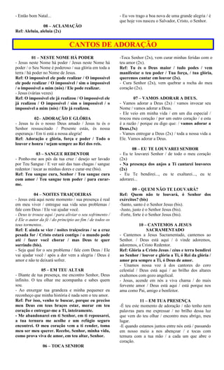 - Então bom Natal...
08 – ACLAMAÇÃO
Ref: Aleluia, aleluia (2x)
- Eu vos trago a boa nova de uma grande alegria / é
que hoje vos nasceu o Salvador, Cristo, o Senhor.
CANTOS DE ADORAÇÃO
01 – NESTE NOME HÁ PODER
- Jesus neste Nome há poder / Jesus neste Nome há
poder / o Seu Nome é poderoso / sua glória em toda a
terra / há poder no Nome de Jesus.
Ref: O impossível ele pode realizar / O impossível
ele pode realizar / O impossível / sim o impossível
/ o impossível a mim (nós) / Ele pode realizar.
- Jesus (várias vezes)
Ref: O impossível ele já realizou / O impossível ele
já realizou / O impossível / sim o impossível / o
impossível a mim (nós) / Ele já realizou.
02– ADORAÇÃO E GLÓRIA
- Jesus tu és o nosso Deus amado / Jesus tu és o
Senhor ressuscitado / Presente estás, és nossa
esperança / Em ti está a nossa alegria!
Ref: Adoração e glória, força e poder / Todo o
louvor e honra / sejam sempre ao Rei dos reis.
03 – SANGUE REDENTOR
- Ponho-me aos pés da tua cruz / desejo ser lavado
por Teu Sangue / E ver sair das tuas chagas / sangue
redentor / tocar as minhas dores e curar-me (bis).
Ref: Teu sangue cura, Senhor / Teu sangue cura
com amor / Teu sangue tem poder / para curar-
me.
04 – NOITES TRAIÇOEIRAS
- Jesus está aqui neste momento / sua presença é real
em meu viver / entregue sua vida seus problemas /
fale com Deus / Ele vai ajudar você.
- Deus te trouxe aqui / para aliviar o seu sofrimento /
é Ele o autor da fé / do principio ao fim / de todos os
teus tormentos..
Ref: E ainda se vier / noites traiçoeiras / se a cruz
pesada for / Cristo estará contigo / o mundo pode
até / fazer você chorar / mas Deus te quer
sorrindo (bis).
- Seja qual for o seu problema / fale com Deus / Ele
vai ajudar você / após a dor vem a alegria / Deus é
amor e não te deixará sofrer.
05 – EM TEU ALTAR
- Diante de tua presença, me encontro Senhor, Deus
infinito. O teu olhar me acompanha e sabes quem
sou.
- Ao enxergar tua grandeza e minha pequenez eu
reconheço que minha história é nada sem o teu amor.
Ref: Por isso, venho te buscar, porque eu preciso
meu Deus em teus braços estar, morar em teu
coração e entregar-me a Ti, inteiramente.
- Me abandonarei em ti Senhor, em ti repousarei,
a tua ternura me acolhe e um refúgio seguro
encontrei. O meu coração vem a ti render, toma
meu ser meu querer. Recebe, Senhor, minha vida,
como prova viva de amor, em teu altar, Senhor.
06 – TOCA SENHOR
-Toca Senhor (2x), vem curar minhas feridas com o
teu amor (2x).
Ref: Tu és o Deus maior / tudo podes / vem
manifestar o teu poder / Tua força, / tua glória,
queremos cantar em louvor (2x).
- Cura Senhor (2x), vem quebrar a rocha do meu
coração (2x).
07 – VAMOS ADORAR A DEUS.
- Vamos adorar a Deus (2x) / vamos invocar seu
Nome / vamos adorar a Deus.
- Ele veio em minha vida / em um dia especial /
trocou meu coração / por um outro coração / e esta
é a razão / porque eu digo que: / vamos adorar a
Deus.(3x)
- Vamos entregar a Deus (2x) / toda a nossa vida a
Ele. Vamos adorar a Deus.
08 – EU TE LOUVAREI SENHOR
- Eu te louvarei Senhor / de todo o meu coração
(2x)
- Na presença dos anjos a Ti cantarei louvores
(2x)
- Eu Te bendirei..., eu te exaltarei..., eu te
adorarei...
09 – QUEM NÃO TE LOUVARÁ?
Ref: Quem não te louvará, ó Senhor dos
exércitos? (bis)
-Santo, santo é o Senhor Jesus (bis).
-Justo, justo é o Senhor Jesus (bis).
-Forte, forte é o Senhor Jesus (bis).
10 – CANTEMOS A JESUS
SACRAMENTADO
- Cantemos a Jesus Sacramentado, cantemos ao
Senhor. / Deus está aqui / ó vinde adoremos,
adoremos, a Cristo Redentor.
Ref: Glória a Cristo Jesus / céus e terra bendirei
ao Senhor / louvor e glória a Ti, ó Rei da glória /
amor pra sempre a Ti, ó Deus de amor.
- Unamos nossa voz à dos cantores do coro
celestial / Deus está aqui / ao brilho dos altares
exaltemos com gozo angelical.
- Jesus, acende em nós a viva chama / do mais
fervente amor / Deus está aqui / está porque nos
ama como Pai, amigo e benfeitor.
11 – EM TUA PRESENÇA
-É teu este momento de adoração / não tenho nem
palavras para me expressar / no brilho dessa luz
que vem do teu olhar / encontro meu abrigo, meu
lugar.
-E quando estamos juntos entre nós está / passando
em nosso meio a nos abençoar / e tocas com
ternura com a tua mão / a cada um que abre o
coração.
 