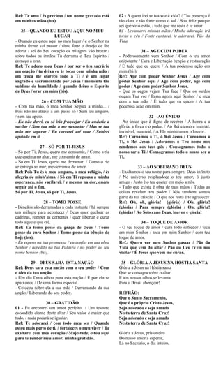 Ref: Te amo / és precioso / teu nome gravado está
em minhas mãos (bis).
25 – QUANDO EU ESTOU AQUI NO MEU
LUGAR
- Quando eu estou aqui no meu lugar / e o Senhor na
minha frente vai passar / sinto forte o desejo de lhe
adorar / sei do Seu coração os milagres vão brotar /
sobre todos os irmãos Tu derrama o Teu Espírito /
começo a orar.
Ref: Te adoro meu Deus / por ser o teu sacrário
em oração / tu deixa eu te tocar com minha mão /
em troca me ofereço todo a Ti / é um lugar
sagrado e sacramentado por Jesus / momento tão
sublime de humildade / quando deixo o Espírito
de Deus / orar em mim (bis).
26 – COM TUA MÃO
- Com tua mão, ó meu Senhor Segura a minha... /
Pois não me atrevo a um passo só / Sem teu amparo,
/ sem teu apoio.
- Eu não darei, eu só iria fraquejar / Eu andaria a
vacilar / Sem tua mão a me sustentar / Mas se tua
mão me segurar / Eu correrei até voar / Subirei
apoiada em ti.
27 – SÓ POR TI JESUS
- Só por Ti, Jesus, quero me consumir, / Como vela
que queima no altar, me consumir de amor.
- Só em Ti, Jesus, quero me derramar, / Como o rio
se entrega ao mar, me derramar de amor.
Ref: Pois Tu és o meu amparo, o meu refúgio, / és
alegria de minh’alma. / Só em Ti repousa a minha
esperança, não vacilarei, / e mesmo na dor, quero
seguir até o fim.
Só por Ti, Jesus, só por Ti, Jesus.
28 – TOMO POSSE
- Bênçãos são derramadas a cada instante / há sempre
um milagre para acontecer / Deus quer quebrar as
cadeiras, romper as correntes / quer libertar e curar
todo aquele que crê.
Ref: Eu tomo posse da graça de Deus / Tomo
posse da cura Senhor / Tomo posse da bênção de
hoje (bis).
- Eu espero na tua promessa / eu confio em tua obra
Senhor / acredito na tua Palavra / no poder do teu
nome Senhor (bis).
29 – DEUS SARA ESTA NAÇÃO
Ref: Deus sara esta nação com o teu poder / Com
o óleo da tua unção
- Um dia Deus olhou para esta nação / E por ela se
apaixonou / De uma forma especial.
- Colocou sobre ela a sua mão / Derramando da sua
unção / Liberando do seu poder.
30 – GRATIDÃO
01 - Eu encontrei um amor perfeito / Um tesouro
escondido diante deste altar / Seu valor é maior que
tudo, / nada poderá se igualar.
Ref: Te adorarei / com todo meu ser / Quando
estou mais perto de ti, / fortaleces o meu viver / Te
exaltarei com meu coração / Majestade, estou aqui
para te render meu amor, minha gratidão.
02 - A quem irei se tua voz é vida? / Tua presença é
tão clara e tão forte como o sol / Sou feliz porque
sei que vivo estás, / tudo que me resta é te amar.
03 - Levantarei minhas mãos / Minha adoração irá
tocar o céu / Forte cantarei, te adorarei, Pão da
Vida.
31 – AGE COM PODER
- Poderosamente vem Senhor / Com o teu amor
onipotente / Cura e Libertação benção e restauração
/ É tudo que eu quero / A tua poderosa ação em
mim (bis).
Ref: Age com poder Senhor Jesus / Age com
poder Senhor aqui / Age com poder, age com
poder / Age com poder Senhor Jesus.
- Que os cegos vejam Tua face / Que os surdos
ouçam Tua voz / Passa agora aqui Senhor / e toca
com a tua mão / É tudo que eu quero / A tua
poderosa ação em mim.
32 – AO ÚNICO
- Ao único que é digno de receber / A honra e a
glória, a força e o poder, / Ao Rei eterno e imortal,
invisível, mas real, / A Ele ministramos o louvor.
Ref: Coroamos a Ti, ó Rei Jesus / Coroamos a
Ti, ó Rei Jesus / Adoramos o Teu nome nos
rendemos aos teus pés / Consagramos todo o
nosso ser a Ti / Consagramos todo o nosso ser a
Ti.
33 – AO SOBERANO DEUS
- Exaltamos o teu nome para sempre, Deus infinito
/ No universo resplandece o teu amor, ó justo
amigo / Justo é o teu querer em meio a nós.
- Tudo que existe é obra de tuas mãos / Todas as
coisas revelam teu poder / Nós também somos
parte da tua criação / O que nos resta é te agradecer
Ref: Oh, oh, glória! (glória) / Oh, glória!
(glória) / Para sempre (glória) / Oh, glória!
(glória) / Ao Soberano Deus, louvor e glória!
34 – TOQUE DE AMOR
- O teu toque de amor / cura todo sofredor / toca
em mim Senhor / toca em mim Senhor / com teu
toque de amor.
Ref.: Quero ver meu Senhor passar / Pão da
Vida que vem do altar / Pão do Céu /Vem nos
visitar / É Jesus que vem me curar.
35 – GLÓRIA A JESUS NA HÓSTIA SANTA
Glória a Jesus na Hóstia santa
Que se consagra sobre o altar
E aos nossos olhos se levanta
Para o Brasil abençoar!
REFRÃO:
Que o Santo Sacramento,
Que é o próprio Cristo Jesus,
Seja adorado e seja amado
Nesta terra de Santa Cruz!
Seja adorado e seja amado
Nesta terra de Santa Cruz!
Glória a Jesus, prisioneiro
Do nosso amor a esperar,
Lá no Sacrário, o dia inteiro,
 