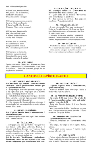 Que o vamos todos procurar!
Glória a Jesus, Deus escondido,
Que, vindo a nós na comunhão,
Purificado, enriquecido
Deixa-nos sempre o coração!
Glória a Jesus, que ao rico, ao pobre
Se dá na Hóstia em alimento
E faz do humilde e faz do nobre
Um outro Cristo, em tal momento!
Glória a Jesus Sacramentado,
Que vai ao enfermo visitar
E deixa-o sempre confortado
No seu amor a confiar!
Glória a Jesus na Eucaristia,
No sacramento do amor!
Longe de nós toda heresia,
Que à nossa fé se queira opor!
Glória a Jesus na Eucaristia,
Cantemos todos sem cessar!
Certos também que de Maria
Bênçãos a pátria há-de ganhar.
36 – AQUI ESTOU
Senhor, aqui estou, / Outra vez, prostrado aos Teus
pés, / Para entregar-Te, toda minha vida, o que tenho
e o que sou. / Coloco em Tuas mãos, porque não há
lugar melhor para mim.
37 – ADORAÇÃO, LOUVOR A TI
Ref.: Adoração, louvor a Ti / Ó meu Deus do
impossível / És a minha salvação (2x)
01 – Quero andar em tua presença / Invocar teu
santo nome / Porque és grande (bis).
02 – Tua presença me envolve / Tua graça me
transforma / Porque és santo (bis).
38 – CORAÇÃO SAGRADO
- Se você está cansado / Sem lugar pra repousar /
Venha ao Coração Sagrado / De Jesus, que aberto
está. / Pode então entrar, até descansar / Seu Deus
ali espera e quer amar.
- Curar suas feridas, tirar a solidão / Reconstruir
com zelo / Tudo que está no chão / E dar muito
carinho, Alegre-se irmão! / Felicidade não é ilusão!
39 – PRA TE LOUVAR
- Pra te louvar foi que eu nasci Senhor, eu sei /
Pra te louvar um novo canto entoarei (bis).
- Minha canção será para exaltar teu santo nome /
O meu viver será acorde teu Senhor meu Deus.
CANTOS DO ESPÍRITO SANTO
01 – ESTAREMOS AQUI REUNIDOS
Ref: Estaremos aqui reunidos / como estavam em
Jerusalém / Pois só quando estamos unidos é que
o Espírito Santo nos vem.
1 – Ninguém pára esse vento passando / ninguém vê
e ele sopra onde quer / força igual tem o Espírito
quanto / faz a Igreja de Cristo crescer.
2 – Feita de homens a Igreja é divina / pois o Espírito
Santo a conduz / como um fogo que aquece e ilumina
/ que é pureza, que é vida, que é luz.
3 – Sua imagem são línguas ardentes, pois amor é
comunicação / e é preciso que todas as gentes saibam
quanto felizes serão.
02 – VENTO DO ESPÍRITO
Ref: Espírito, Espírito Santo / transforma-me /
quero renascer (bis).
- Vento do Espírito / sopre neste lugar / refaz a minha
vida / vem me renovar.
03 – ÉS ÁGUA VIVA
- Eu te peço desta água que tu tens / és água viva
meu Senhor / tenho sede e tenho fome de amor / e
acredito nesta fonte de onde vens / vens de Deus
estás em Deus também és Deus / e Deus contigo faz
um só / eu, porém que vim da terra e volto ao pó /
quero viver eternamente ao lado teu.
Ref: És água viva / és vida nova / e todo dia me
batizas outra vez / me fazes renascer / me vazes
reviver / eu quero a água desta fonte de onde vens.
04 – VENTO DO ESPÍRITO
- Espírito, Espírito Santo / Transforma-me,
quero renascer (bis).
- Vento do Espírito, sopra neste lugar / refaz a
minha vida, / vem me renovar.
05 – EU PRECISO DE TI (CLEIDIMAR)
- Eu preciso de Ti, meu Senhor / Eu preciso de
Ti / quero caminhar contigo e não mais andar
sozinho / eu preciso de Ti.
- Então vem Espírito Santo / ó, ó vem Espírito
Santo (bis).
- Vem curar minhas feridas / inundar-me em uma
nova vida / encharcar-me com o teu amor / e fazer
crescer em Tua graça, Senhor.
06 – ESPIRITO SANTO REPOUSA
- Espírito Santo repousa (4x)
- Sobre nós, sobre todos nós / Espírito Santo sobre
nós.
- Traz unção, traz unção a nós / Espírito Santo,
repousa.
- Vem curar nossos corações / Espírito Santo
repousa sobre nós (4x)
07 – FLUI EM MIM
- Flui em mim teu Espírito, flui em mim, ó Senhor /
E que a cada dia, se renove mais e mais, flui em
mim, ó Senhor / Enche-me com teu amor, Senhor,
 