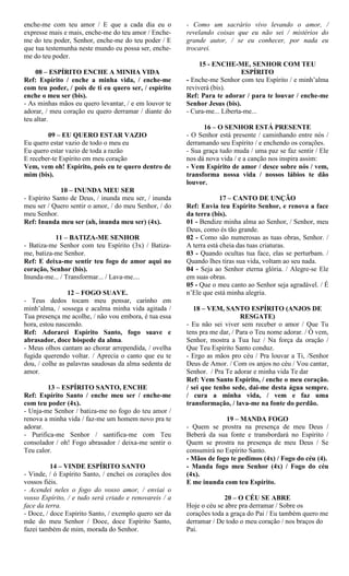 enche-me com teu amor / E que a cada dia eu o
expresse mais e mais, enche-me do teu amor / Enche-
me do teu poder, Senhor, enche-me do teu poder / E
que tua testemunha neste mundo eu possa ser, enche-
me do teu poder.
08 – ESPÍRITO ENCHE A MINHA VIDA
Ref: Espírito / enche a minha vida, / enche-me
com teu poder, / pois de ti eu quero ser, / espírito
enche o meu ser (bis).
- As minhas mãos eu quero levantar, / e em louvor te
adorar, / meu coração eu quero derramar / diante do
teu altar.
09 – EU QUERO ESTAR VAZIO
Eu quero estar vazio de todo o meu eu
Eu quero estar vazio de toda a razão
E receber-te Espírito em meu coração
Vem, vem oh! Espírito, pois eu te quero dentro de
mim (bis).
10 – INUNDA MEU SER
- Espírito Santo de Deus, / inunda meu ser, / inunda
meu ser / Quero sentir o amor, / do meu Senhor, / do
meu Senhor.
Ref: Inunda meu ser (ah, inunda meu ser) (4x).
11 – BATIZA-ME SENHOR
- Batiza-me Senhor com teu Espírito (3x) / Batiza-
me, batiza-me Senhor.
Ref: E deixa-me sentir teu fogo de amor aqui no
coração, Senhor (bis).
Inunda-me... / Transformar... / Lava-me....
12 – FOGO SUAVE.
- Teus dedos tocam meu pensar, carinho em
minh’alma, / sossega e acalma minha vida agitada /
Tua presença me acolhe, / não vou embora, é tua essa
hora, estou nascendo.
Ref: Adorarei Espírito Santo, fogo suave e
abrasador, doce hóspede da alma.
- Meus olhos cantam ao chorar arrependida, / ovelha
fugida querendo voltar. / Aprecia o canto que eu te
dou, / colhe as palavras saudosas da alma sedenta de
amor.
13 – ESPÍRITO SANTO, ENCHE
Ref: Espírito Santo / enche meu ser / enche-me
com teu poder (4x).
- Unja-me Senhor / batiza-me no fogo do teu amor /
renova a minha vida / faz-me um homem novo pra te
adorar.
- Purifica-me Senhor / santifica-me com Teu
consolador / oh! Fogo abrasador / deixa-me sentir o
Teu calor.
14 – VINDE ESPÍRITO SANTO
- Vinde, / ó Espírito Santo, / enchei os corações dos
vossos fiéis.
- Acendei neles o fogo do vosso amor, / enviai o
vosso Espírito, / e tudo será criado e renovareis / a
face da terra.
- Doce, / doce Espírito Santo, / exemplo quero ser da
mãe do meu Senhor / Doce, doce Espírito Santo,
fazei também de mim, morada do Senhor.
- Como um sacrário vivo levando o amor, /
revelando coisas que eu não sei / mistérios do
grande autor, / se eu conhecer, por nada eu
trocarei.
15 - ENCHE-ME, SENHOR COM TEU
ESPÍRITO
- Enche-me Senhor com teu Espírito / e minh’alma
reviverá (bis).
Ref: Para te adorar / para te louvar / enche-me
Senhor Jesus (bis).
- Cura-me... Liberta-me...
16 – O SENHOR ESTÁ PRESENTE
- O Senhor está presente / caminhando entre nós /
derramando seu Espírito / e enchendo os corações.
- Sua graça tudo muda / uma paz se faz sentir / Ele
nos dá nova vida / e a canção nos inspira assim:
- Vem Espírito de amor / desce sobre nós / vem,
transforma nossa vida / nossos lábios te dão
louvor.
17 – CANTO DE UNÇÃO
Ref: Envia teu Espírito Senhor, e renova a face
da terra (bis).
01 - Bendize minha alma ao Senhor, / Senhor, meu
Deus, como és tão grande.
02 - Como são numerosas as tuas obras, Senhor. /
A terra está cheia das tuas criaturas.
03 - Quando ocultas tua face, elas se perturbam. /
Quando lhes tiras sua vida, voltam ao seu nada.
04 - Seja ao Senhor eterna glória. / Alegre-se Ele
em suas obras.
05 - Que o meu canto ao Senhor seja agradável. / É
n’Ele que está minha alegria.
18 – VEM, SANTO ESPÍRITO (ANJOS DE
RESGATE)
- Eu não sei viver sem receber o amor / Que Tu
tens pra me dar, / Para o Teu nome adorar. / Ó vem,
Senhor, mostra a Tua luz / Na força da oração /
Que Teu Espírito Santo conduz.
- Ergo as mãos pro céu / Pra louvar a Ti, /Senhor
Deus de Amor. / Com os anjos no céu / Vou cantar,
Senhor. / Pra Te adorar e minha vida Te dar
Ref: Vem Santo Espírito, / enche o meu coração.
/ sei que tenho sede, dai-me desta água sempre.
/ cura a minha vida, / vem e faz uma
transformação, / lava-me na fonte do perdão.
19 – MANDA FOGO
- Quem se prostra na presença de meu Deus /
Beberá da sua fonte e transbordará no Espírito /
Quem se prostra na presença de meu Deus / Se
consumirá no Espírito Santo.
- Mãos de fogo te pedimos (4x) / Fogo do céu (4).
- Manda fogo meu Senhor (4x) / Fogo do céu
(4x).
E me inunda com teu Espírito.
20 – O CÉU SE ABRE
Hoje o céu se abre pra derramar / Sobre os
corações toda a graça do Pai / Eu também quero me
derramar / De todo o meu coração / nos braços do
Pai.
 
