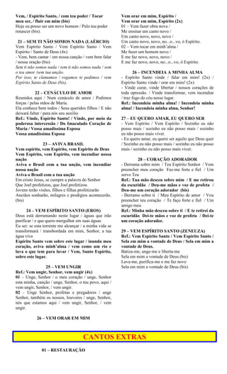 Vem, / Espírito Santo, / com teu poder / Tocar
meu ser, / fluir em mim (bis)
Hoje eu posso ser um novo homem / Pelo teu poder
renascer (bis).
21 – SEM TI NÃO SOMOS NADA (LAÉRCIO)
Vem Espírito Santo / Vem Espírito Santo / Vem
Espírito / Santo de Deus (4x)
- Vem, bem cantar / em nossa canção / vem bem falar
/ nossa oração (bis)
Sem ti não somos nada / sem ti não somos nada / sem
o teu amor /sem tua unção.
Por isso, te clamamos / rogamos te pedimos / vem
Espírito Santo de Deus (bis).
22 – CENÁCULO DE AMOR
Reunidos aqui / Num cenáculo de amor / Pedimos
forças / pelas mãos de Maria.
Ela conhece bem todos / Seus queridos filhos / E não
deixará faltar / para nós seu auxílio
Ref.: Vinde, Espírito Santo! / Vinde, por meio da
poderosa intercessão / Do Imaculado Coração de
Maria / Vossa amadíssima Esposa
Vossa amadíssima Esposa
23 – AVIVA BRASIL
Vem espírito, vem Espírito, vem Espírito de Deus
Vem Espírito, vem Espírito, vem incendiar nossa
nação
Aviva o Brasil com a tua unção, vem incendiar
nossa nação
Aviva o Brasil com a tua unção
Em cristo Jesus, se cumpre a palavra do Senhor
Que Joel profetizou, que Joel profetizou
Jovens terão visões, filhos e filhas profetizarão
Anciãos sonharão, milagres e prodígios acontecerão.
(bis)
24 – VEM ESPÍRITO SANTO (EROS)
Deus está derramando neste lugar / águas que irão
purificar / e que quero mergulhar em suas águas
Eu sei: se esta torrente me alcançar / a minha vida se
transformará / transbordada em mim, Senhor, a tua
água viva
Espírito Santo vem sobre este lugar / inunda meu
coração, aviva minh’alma / vem como um rio e
lava o que tem para lavar / Vem, Santo Espírito,
sobre este lugar.
25 – VEM UNGIR
Ref.: Vem ungir, Senhor, vem ungir (4x)
01 – Unge, Senhor / o meu coração / unge, Senhor
esta minha, canção / unge, Senhor, o teu povo, aqui /
vem ungir, Senhor, / vem ungir.
02 – Unge Senhor, profetas e pregadores / unge
Senhor, também os nossos, louvores / unge, Senhor,
nós que estamos aqui / vem ungir, Senhor, / vem
ungir.
26 – VEM ORAR EM MIM
Vem orar em mim, Espírito /
Vem orar em mim, Espírito (2x)
01 – Vem fazer obra nova /
Me ensinar um canto novo /
Um canto novo, novo, novo /
Um canto novo, novo, no...o...vo, ó Espírito.
02 – Vem tocar em minh’alma /
Me fazer um homem novo /
E me faz novo, novo, novo /
E me faz novo, novo, no...o...vo, ó Espírito.
26 – INCENDEIA A MINHA ALMA
- Espírito Santo vinde / falar em mim! (2x) /
Espírito Santo vinde / orar em mim! (2x)
- Vinde curar, vinde libertar / nossos corações de
toda opressão. / Vinde transformar, vem incendiar
/ traz fogo do céu nesse lugar.
Ref.: Incendeia minha alma! / Incendeia minha
alma! / Incendeia minha alma, Senhor!
27 – EU QUERO AMAR, EU QUERO SER
- Vem Espírito / Vem Espírito / Sozinho eu não
posso mais / sozinho eu não posso mais / sozinho
eu não posso mais viver.
- Eu quero amar, eu quero ser aquilo que Deus quer
/ Sozinho eu não posso mais / sozinho eu não posso
mais / sozinho eu não posso mais viver.
28 – CORAÇÃO ADORADOR
- Derrama sobre mim / Teu Espírito Senhor / Vem
preencher meu coração Faz-me forte e fiel / Um
servo Teu
Ref.: Tua mão desceu sobre mim / E me retirou
da escuridão / Deu-me mãos e voz de profeta /
Deu-me um coração adorador (bis)
- Derramo sobre ti / Meu Espírito de amor / Vou
preencher teu coração / Te faço forte e fiel / Um
amigo meu
Ref.: Minha mão desceu sobre ti / E te retirei da
escuridão Dei-te mãos e voz de profeta / Dei-te
um coração adorador.
29 – VEM ESPÍRITO SANTO (ZENEUZA)
Ref.: Vem Espírito Santo / Vem Espírito Santo /
Sela em mim a vontade de Deus / Sela em mim a
vontade de Deus.
Batiza-me, unge-me e liberta-me
Sela em mim a vontade de Deus (bis)
Lava-me, purifica-me e me faz novo
Sela em mim a vontade de Deus (bis)
CANTOS EXTRAS
01 – RESTAURAÇÃO
 
