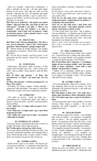 - Deus vê o coração / sonda com a compaixão / e
sabe o tamanho da sua dor / ele não pode impor
limites no seu amor / pois sabe até onde vai todo
pecador / lágrimas são suor / de lágrimas que lutam
só / só Deus pode entender o que te causar dor /
pensa no seu Senhor / recorra ao seu amor e creia ele
fiel justo é o seu amor.
Ref: Pare de se maltratar / não queira aos outros
culpar / diga por hoje não / por hoje eu não vou
mais pecar / estenda a sua mão / e abra o seu
coração / volta pro seu Senhor/ e se abra à
restauração / com Cristo você vai superar / todas
as barreiras passar / todo o pecado vencer / e um
novo homem vai nascer.
02 – DEUS É FIEL
Ref: Deus é fiel / não me abandonará / Ele abre o
céu / pra te abençoar / Deus é fiel / meus passos
guardará / Deus Emanuel / comigo sempre está.
01 – Mesmo diante da minha fraqueza / das minhas
inconstâncias e incertezas / Deus é fiel / meu refúgio
e fortaleza.
02 – Se com Ele eu morrer / com Ele viverei / se eu
perseverar com Ele reinarei / Deus é fiel / mesmo se
eu não for.
03 – TUDO PASSA
- Tudo passa / tudo passa / tudo vai passar / só não
muda o amor de Deus que é Pai / nem a morte, nem
a dor / nem a solidão / pode superar o amor de Deus
por mim.
Ref: Só Deus não passará / só Deus não
permanecerá / só Deus / seu amor que vive em
mim.
Só Deus não passará / só Deus permanecerá / só
Deus / Ele voltará.
- Ó Senhor, teu corpo e sangue / minha redenção /
aliança por toda eternidade / vem agora, ó meu Deus
/ toma meu coração / pois sem ti nada posso realizar.
04 – LINDO CÉU
- Por sobre as nuvens / existe um lindo céu /
maravilhoso céu / morada dos anjos / por sobre as
nuvens / existe um trono / cujo Rei / está assentado a
direita de Deus.
- Céu / lindo céu / é o lugar onde eu quero viver /
pra sempre
- Céu / lindo céu / é o lugar onde / que o meu Deus
preparou pra mim
- Céu / lindo céu / onde com os anjos / eu cantarei
/ adorando ao Senhor.
05 - ENTREGA-TE A JESUS
-Você que espera o amanhã pra dizer sim a Jesus/ Eu
te digo: não espere mais e diga sim agora.
Ref: Venha agora, entrega tua vida a Jesus.
-Eu sei que marcas profundas ficaram em todo o teu
ser/ pelos sofrimentos passados, mas entregue tudo a
Jesus./ Deixe de lado a dor, o medo, o temor./ Venha,
abra o teu coração, pra que ele entre em teu ser.
06 – VITÓRIA CERTA
- Irmão escuta o que eu vou cantar / não fuja do que
você tem que enfrentar / se enfrentares lutas pelo teu
caminho / não temas tu não estarás sozinho / pois
Jesus o teu Senhor e salvador / lutará por ti e estará
em teu favor
Se não houver a luta como pode haver vitória? /
Foi o Senhor quem falou que é pelo calvário que
seja a glória (bis).
Você vai ver dar tudo certo / pois Jesus está
sempre por perto / tempestade já vai embora / e
a bonança virá sem demora
Você vai ver dar tudo certo / pois Jesus está
sempre por perto / não temas quando a prova
aperta / com Jesus a vitória é certa.
- O choro pode durar uma noite / mas a alegria /
vem ao amanhecer / as lágrimas que até hoje você
derramou / um anjo recolheu e para o Senhor levou
/ de uma coisa você pode estar certo / Jesus não
desampara a sua benção está perto.
Jesus te ama e hoje está batendo em sua porta /
não é com o seu pecado / é com você que Ele se
importa (bis).
07 – FIEL E SOBERANO
- Senhor / Tu és minha força, minha vida e minha
luz / o bom Pastor que a minha vida toda conduz /
Senhor, Tu és meu escudo, o meu guarda e protetor
/ a rocha da minha salvação / Tu és Senhor.
Ref: Ó meu Deus, fiel e soberano / o verdadeiro
amigo em que eu posso confiar / por tuas mãos,
trilhe os meus caminhos / trace todo o meu
destino / oh meu Deus e criador.
- Senhor, Tu és esperança, minha paz e glória,
Tudo o que espero em Ti, obtenho vitória / Senhor,
Tu és alegria, és bondade e união / Pai da minha
vida, dono do meu coração.
08 – GLÓRIA A DEUS
- Se tu tens problemas / Deus tem a solução / Se tu
tens angústias, Deus dá paz ao coração / Se tens
sofrimento, Ele ameniza a tua dor / e por tudo isso,
dai glória ao Senhor.
Ref: Dai glória a Deus (3x) / Por tudo isso e
muito mais, dai glória a Deus. Daí glória a Deus
(3x) / Por tudo o que tens e o que és, dai glória a
Deus.
- Se tu tens pecado, Deus te dá o perdão / se só tens
tristezas, Deus alegra o coração / Se tu tens
perguntas, Ele pode responder / E tudo isso é
porque Ele te ama.
09 – PELO BATISMO
- Pelo batismo recebi uma missão / vou trabalhar
pelo reino do Senhor / vou anunciar o Evangelho
para os povos / vou ser profeta, sacerdote, rei,
pastor / vou anunciar a Boa Nova de Jesus / como
profeta recebi esta missão / onde for serei fermento,
sal e luz / levando a todos a mensagem de cristão.
- O evangelho não pode ficar parado / vou anunciá-
lo esta é minha obrigação / a messe é grande e
precisa de operários / vou cooperar na
evangelização / sou mensageiro enviado do Senhor
/ onde houver trevas irei levar a luz / também direi
à todos que Deus é Pai / anunciando a mensagem
de Jesus.
10 – PRECISO DE TI
-Deixa tua terra, teu mundo, preciso de ti / vem
abandona tua casa, te quero falar / abençoarei uma
 