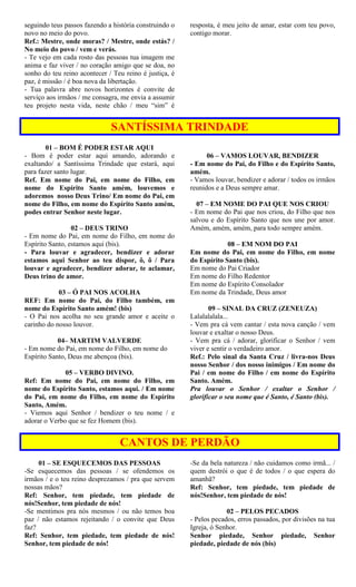 seguindo teus passos fazendo a história construindo o
novo no meio do povo.
Ref.: Mestre, onde moras? / Mestre, onde estás? /
No meio do povo / vem e verás.
- Te vejo em cada rosto das pessoas tua imagem me
anima e faz viver / no coração amigo que se doa, no
sonho do teu reino acontecer / Teu reino é justiça, é
paz, é missão / é boa nova da libertação.
- Tua palavra abre novos horizontes é convite de
serviço aos irmãos / me consagra, me envia a assumir
teu projeto nesta vida, neste chão / meu “sim” é
resposta, é meu jeito de amar, estar com teu povo,
contigo morar.
SANTÍSSIMA TRINDADE
01 – BOM É PODER ESTAR AQUI
- Bom é poder estar aqui amando, adorando e
exaltando/ a Santíssima Trindade que estará, aqui
para fazer santo lugar.
Ref. Em nome do Pai, em nome do Filho, em
nome do Espírito Santo amém, louvemos e
adoremos nosso Deus Trino/ Em nome do Pai, em
nome do Filho, em nome do Espírito Santo amém,
podes entrar Senhor neste lugar.
02 – DEUS TRINO
- Em nome do Pai, em nome do Filho, em nome do
Espírito Santo, estamos aqui (bis).
- Para louvar e agradecer, bendizer e adorar
estamos aqui Senhor ao teu dispor, ô, ô / Para
louvar e agradecer, bendizer adorar, te aclamar,
Deus trino de amor.
03 – Ó PAI NOS ACOLHA
REF: Em nome do Pai, do Filho também, em
nome do Espírito Santo amém! (bis)
- O Pai nos acolha no seu grande amor e aceite o
carinho do nosso louvor.
04– MARTIM VALVERDE
- Em nome do Pai, em nome do Filho, em nome do
Espírito Santo, Deus me abençoa (bis).
05 – VERBO DIVINO.
Ref: Em nome do Pai, em nome do Filho, em
nome do Espírito Santo, estamos aqui. / Em nome
do Pai, em nome do Filho, em nome do Espírito
Santo, Amém.
- Viemos aqui Senhor / bendizer o teu nome / e
adorar o Verbo que se fez Homem (bis).
06 – VAMOS LOUVAR, BENDIZER
- Em nome do Pai, do Filho e do Espírito Santo,
amém.
- Vamos louvar, bendizer e adorar / todos os irmãos
reunidos e a Deus sempre amar.
07 – EM NOME DO PAI QUE NOS CRIOU
- Em nome do Pai que nos criou, do Filho que nos
salvou e do Espírito Santo que nos une por amor.
Amém, amém, amém, para todo sempre amém.
08 – EM NOM DO PAI
Em nome do Pai, em nome do Filho, em nome
do Espírito Santo (bis).
Em nome do Pai Criador
Em nome do Filho Redentor
Em nome do Espírito Consolador
Em nome da Trindade, Deus amor
09 – SINAL DA CRUZ (ZENEUZA)
Lalalalalala...
- Vem pra cá vem cantar / esta nova canção / vem
louvar e exaltar o nosso Deus.
- Vem pra cá / adorar, glorificar o Senhor / vem
viver e sentir o verdadeiro amor.
Ref.: Pelo sinal da Santa Cruz / livra-nos Deus
nosso Senhor / dos nosso inimigos / Em nome do
Pai / em nome do Filho / em nome do Espírito
Santo. Amém.
Pra louvar o Senhor / exaltar o Senhor /
glorificar o seu nome que é Santo, é Santo (bis).
CANTOS DE PERDÃO
01 – SE ESQUECEMOS DAS PESSOAS
-Se esquecemos das pessoas / se ofendemos os
irmãos / e o teu reino desprezamos / pra que servem
nossas mãos?
Ref: Senhor, tem piedade, tem piedade de
nós!Senhor, tem piedade de nós!
-Se mentimos pra nós mesmos / ou não temos boa
paz / não estamos rejeitando / o convite que Deus
faz?
Ref: Senhor, tem piedade, tem piedade de nós!
Senhor, tem piedade de nós!
-Se da bela natureza / não cuidamos como irmã... /
quem destrói o que é de todos / o que espera do
amanhã?
Ref: Senhor, tem piedade, tem piedade de
nós!Senhor, tem piedade de nós!
02 – PELOS PECADOS
- Pelos pecados, erros passados, por divisões na tua
Igreja, ó Senhor.
Senhor piedade, Senhor piedade, Senhor
piedade, piedade de nós (bis)
 