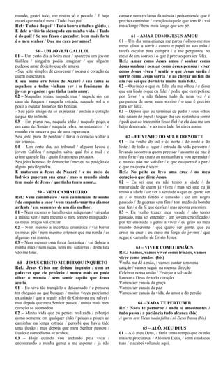 mundo, gastei tudo, me restou só o pecado / E hoje
eu sei que nada é meu / Tudo é do pai.
Ref.: Tudo é do pai! / Toda honra e toda a glória, /
É dele a vitória alcançada em minha vida. / Tudo
é do pai! / Se sou fraco e pecador, bem mais forte
é o meu senhor / Que me cura por amor!
58 – UM JOVEM GALILEU
01 – Um certo dia a beira mar / apareceu um jovem
Galileu / ninguém podia imaginar / que alguém
pudesse amar do jeito que ele amava
- Seu jeito simples de conversar / tocava o coração de
quem o escutava.
E seu nome era Jesus de Nazaré / sua fama se
espalhou e todos vinham ver / o fenômeno do
jovem pregador / que tinha tanto amor.
02 – Naquelas praias, naquele mar / naquele rio, em
casa de Zaqueu / naquela estrada, naquele sol e o
povo a escutar histórias tão bonitas.
- Seu jeito amigo de se expressar / enchia o coração
de paz tão infinita.
03 – Em plena rua, naquele chão / naquele poço, e
em casa de Simão / naquela relva, no entardecer / o
mundo viu nascer a paz de uma esperança.
Seu jeito puro de perdoar / fazia o coração voltar a
ser criança.
04 – Um certo dia, ao tribunal / alguém levou o
jovem Galileu / ninguém sabia qual foi o mal / o
crime que ele fez / quais foram seus pecados.
Seu jeito honesto de denunciar / mexeu na posição de
alguns privilegiados.
E mataram a Jesus de Nazaré / e no meio de
ladrões puseram sua cruz / mas o mundo ainda
tem medo de Jesus / que tinha tanto amor...
59 – VEM CAMINHEIRO
Ref.: Vem caminheiro / vem caminheiro de sonho
/ de empenho e suor / vem transformar teu clamor
ardente / em sementes de um dia melhor.
01 – Nem mesmo o barulho das máquinas / vai calar
a minha voz / nem mesmo o meu tempo minguado /
os meus braços vai cruzar.
02 – Nem mesmo a incerteza dramática / vai barrar
os meus pés / nem mesmo o temor que me ronda / as
algemas vai manter.
03 – Nem mesmo essa força fantástica / vai dobrar a
minha mão / nem iscas, nem mil sutilezas / desta luta
vão me tirar.
60 – JESUS CRISTO ME DEIXOU INQUIETO
Ref.: Jesus Cristo me deixou inquieto / com as
palavras que ele proferiu / nunca mais eu pude
olhar o mundo / sem sentir aquilo que Jesus
sentiu.
01 – Eu viva tão tranqüilo e descansado / e pensava
ter chegado ao que busquei / muitas vezes proclamei
extasiado / que a seguir a lei de Cristo eu me salvei /
mas depois que meu Senhor passou / nunca mais meu
coração se acomodou.
02 – Minha vida que eu pensei realizada / esbanjei
como semente em qualquer chão / pouco a pouco ao
caminhar na longa estrada / percebi que havia tido
uma ilusão / mas depois que meu Senhor passou /
ilusão e comodismo se acabou.
03 – Hoje quando vou andando pela vida /
encontrando a minha gente a me esperar / já não
canso e nem reclamo da subida / pois entendo que é
preciso caminhar / coração daquele que tem fé / vai
mais longe / bem mais longe que seu pé.
61 – AMAR COMO JESUS AMOU
01 – Um dia uma criança me parou / olhou-me nos
meus olhos a sorrir / caneta e papel na sua mão /
tarefa escolar para cumprir / e me perguntou no
meio de um sorriso / o que é preciso para ser feliz.
Ref.: Amar como Jesus amou / sonhar como
Jesus sonhou / pensar como Jesus pensou / viver
como Jesus viveu / sentir o que Jesus sentia /
sorrir como Jesus sorria / e ao chegar ao fim do
dia / eu sei que dormiria muito mais feliz.
02 – Ouvindo o que eu falei ela me olhou / e disse
que era lindo o que eu falei / pediu que eu repetisse
por favor / e não falasse tudo de uma vez / e
perguntou de novo num sorriso / o que é preciso
para ser feliz.
03 – Depois que eu terminei de pedir / seus olhos
não saiam do papel / toquei-lhe seu rostinho a sorrir
/ pedi que ao transmitir fosse fiel / e ela deu-me um
beijo demorado / e ao meu lado foi dizer assim.
62 – EU VENHO DO SUL E DO NORTE
01 – Eu venho do sul e do norte / do oeste e do
leste / de todo o lugar / estrada da vida percorro /
levando socorro a quem precisar / assunto de paz é
meu forte / eu cruzo as montanhas e vou aprender /
o mundo não me satisfaz / o que eu quero é a paz /
o que eu quero é viver.
Ref.: No peito eu levo uma cruz / no meu
coração o que disse Jesus.
02 – Eu sei que eu não tenho a idade / da
maturidade de quem já viveu / mas sei que eu já
tenho a idade / de ver a verdade o que eu quero ser
eu / o mundo ferido e cansado / de um negro
passado / de guerras sem fim / tem medo da bomba
que fez / e da fé que desfez / mas aponta pra mim.
03 – Eu venho trazer meu recado / não tenho
passado, mas sei entender / um jovem crucificado /
por ter ensinado a gente a viver / eu grito ao meu
mundo descrente / que quero ser gente, que eu
creio na cruz / eu creio na força do jovem / que
segue o caminho de Cristo Jesus.
63 – VIVER COMO IRMÃOS
Ref.: Vamos, vamos viver como irmãos, vamos
viver como irmãos (bis)
Venha me dê a mão, / vamos cantar a mesma
canção / vamos seguir na mesma direção
Celebrar nossa união / Festejar a salvação
Louvar a Deus de todo coração
Vamos ser canais da graça
Vamos ser canais da paz
Vamos ser canais da vida, do amor e do perdão
64 – NADA TE PERTUBER
Ref.: Nada te perturbe / nada te amedrontes /
tudo passa / a paciência tudo alcança (bis)
A quem tem Deus nada falta / só Deus basta (bis)
65 – ALÔ, MEU DEUS
01 – Alô meu Deus, / fazia tanto tempo que eu não
mais te procurava. / Alô meu Deus, / senti saudades
tuas / e acabei voltando aqui.
 