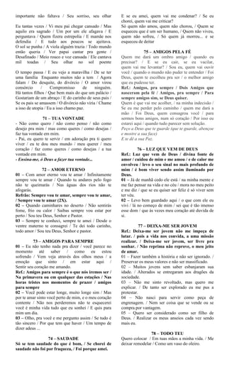 importante não faltava / Seu sorriso, seu olhar
Eu tantas vezes / Vi meu pai chegar cansado / Mas
aquilo era sagrado / Um por um ele afagava / E
perguntava / Quem fizera estrepolia / E mamãe nos
defendia / E tudo aos poucos se ajeitava.
O sol se punha / A viola alguém trazia / Todo mundo
então queria / Ver papai cantar pra gente /
Desafinado / Meio rouco e voz cansada / Ele cantava
mil toadas / Seu olhar no sol poente
O tempo passa / E eu vejo a maravilha / De se ter
uma família Enquanto muitos não a tem / Agora
falam / Do desquite, do divórcio / O amor virou
consórcio / Compromisso de ninguém.
Há tantos filhos / Que bem mais do que um palácio /
Gostariam de um abraço / E do carinho de seus pais /
Se os pais se amassem / O divórcio não viria / Chame
a isso de utopia / Eu a isso chamo paz.
71 – TUA VONTADE
- Não como quero / não como penso / não como
desejo pra mim / mas como queres / como desejas /
faz tua vontade em mim.
- Pai, eu quero te servir / em adoração pra ti quero
viver / eu te dou meu mundo / meu querer / meu
coração / faz como queres / como desejas / a tua
vontade em mim.
- Ensina-me, ó Deus a fazer tua vontade...
72 – AMOR ETERNO
01 – Com amor eterno vou te amar / Infinitamente
sempre vou te amar / Quando tu andares pelo fogo
não te queimarás / Nas águas dos rios não te
afogarás.
Refrão: Sempre vou te amar, sempre vou te amar,
/ Sempre vou te amar (2X).
02 – Quando caminhares no deserto / Não sentirás
fome, frio ou calor / Saibas sempre vou estar por
perto / Sou teu Deus, Senhor e Pastor.
03 – Sempre te conheci, sempre te amei / Desde o
ventre materno te consagrei / Te dei todo carinho,
todo amor / Sou teu Deus, Senhor e pastor.
73 – AMIGOS PARA SEMPRE
01 – Eu não tenho nada pra dizer / você parece no
momento até saber / como eu estou
sofrendo / Vem veja através dos olhos meus / a
emoção que sinto / em estar aqui /
Sentir seu coração me amando.
Ref.: Amigos para sempre é o que nós iremos ser /
Na primavera ou em qualquer das estações / Nas
horas tristes nos momentos de prazer / amigos
para sempre
02 – Você pode estar longe, muito longe sim / Mas
por te amar sinto você perto de mim, e o meu coração
contente / Não nos perderemos não te esquecerei
você é minha vida tudo que eu sonhei / E quis para
mim um dia.
03 – Olho, pra você e me pergunto assim / Se tudo é
tão sincero / Por que tem que haver / Um tempo de
dizer adeus ...
74 – SAUDADE
Só se tem saudade do que é bom, / Se chorei de
saudade não foi por fraqueza, / Foi porque amei.
E se eu amei, quem vai me condenar? / Se eu
chorei, quem vai me criticar?
Só quem não amou, quem não chorou, / Quem se
esqueceu que é um ser humano, / Quem não viveu,
quem não sofreu, / Só quem já morreu... e se
esqueceu de deitar
75 – AMIGOS PELA FÉ
Quem me dará um ombro amigo / quando eu
precisar? / E se eu cair, se eu vacilar,
quem vai me levantar? / Sou eu, quem vai ouvir
você / quando o mundo não puder te entender / Foi
Deus, quem te escolheu pra ser / o melhor amigo
que eu pudesse ter.
Ref.: Amigos, pra sempre / Dois Amigos que
nasceram pela fé / Amigos, pra sempre / Para
sempre amigos sim, se Deus quiser.
Quem é que vai me acolher, / na minha indecisão /
Se eu me perder pelo caminho / quem me dará a
mão / Foi Deus, quem consagrou você / para
sermos bons amigos, num só coração / Por isso eu
estarei aqui / quando tudo parecer sem solução.
Peço a Deus que te guarde (que te guarde, abençoe
e mostre a sua face)
E te dê a sua Paz.
76 – LUZ QUE VEM DE DEUS
Ref.: Luz que vem de Deus / divina fonte de
amor / cuidou de mim e me amou / e de calor me
envolveu / levo o seu sinal no mais profundo de
mim / é bom viver sendo assim iluminado por
Deus.
01 – Já de manhã cedo ele está / na minha mente e
me faz pensar na vida e no céu / mora no meu peito
e me diz / que se eu quiser ser feliz é só viver sem
ter véu.
02 – Levo bem guardado aqui / o que com ele eu
vivi / lá no começo de mim / sei que é tão imenso
esse dom / que às vezes meu coração até duvida de
si.
77 – DEIXA-ME SER JOVEM
Ref.: Deixa-me ser jovem não me impeça de
lutar. / pois a vida nos convida, a uma missão
realizar. / Deixa-me ser jovem, ser livre pra
sonhar. / Não reprima não reprove, o meu jeito
de amar.
01 – Fazer também a história e não ser ignorado. /
Preservar os meus valores e não ser massificado.
02 – Muitos jovens sem saber esbanjaram sua
idade. / Alterados se entregaram aos dragões da
sociedade.
03 – Não me sinto revoltado, mas quero me
explicar. / De tanto ser explorado eu me pus a
protestar.
04 – Não nasci para servir como peça de
engrenagem. / Nem ser coisa que se vende ou se
compra por vantagem.
05 – Quero ser considerado como ser filho de
Deus. / Realizar os meus anseios cada vez sendo
mais eu.
78 – TODO TEU
Quero colocar / Em tuas mãos a minha vida. / Me
deixar remodelar / Como um vaso do oleiro.
 