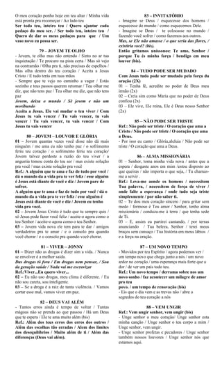 O meu coração ponho hoje em teu altar / Minha vida
está pronta pra recomeçar / Ao lado teu
Ser todo teu, inteiro teu / Quero ajuntar cada
pedaço do meu ser. / Ser todo teu, inteiro teu /
Quero de dar os meus pedaços para que / Um
vaso novo eu possa ser.
79 – JOVEM TE OLHO
- Jovem, te olho mas não entendo / Sinto no ar tua
inquietação / Te procuro na pista certa / Mas só vejo
na contramão / Olha pra ti, não precisas de espelhos /
Mas olha dentro do teu coração / Aceita a Jesus
Cristo / E tudo terás em tuas mãos
- Sempre que te vejo no caminho a vagar / Estás
sozinho e teus passos querem retornar / Teu olhar me
diz, que não tens paz / Teu olhar me diz, que não tens
paz
Jovem, deixa o mundo / Sê jovem e não um
moribundo
Aceita a Jesus. Ele vai mudar o teu viver / Com
Jesus tu vais vencer / Tu vais vencer, tu vais
vencer / Tu vais vencer, tu vais vencer / Com
Jesus tu vais vencer
80 – JOVEM – LOUVOR E GLÓRIA
01 – Jovem quantas vezes você disse não dá mais
ninguém / me ama eu não tenho paz / o sofrimento
feriu teu coração / o sofrimento feriu teu coração/
Jovem talvez perdeste a razão do teu viver / a
angustia tomou conta do teu ser / mas existe solução
pra você / mas existe solução pra você
Ref.: A alguém que te ama e faz de tudo por você /
dá o mundo da a vida pra te ver feliz / esse alguém
é Jesus está diante de você e diz / Jovem pare de
sofrer.
A alguém que te ama e faz de tudo por você / dá o
mundo da a vida pra te ver feliz / esse alguém é
Jesus está diante de você e diz / Jovem eu tenho
vida pra você.
02 – Jovem Jesus Cristo é tudo que tu sempre quis /
só Jesus pode fazer você feliz / aceite-o agora como o
teu Senhor / aceite-o agora como o teu Senhor.
03 – Jovem vida nova ele tem para te dar / amigos
verdadeiros pra te amar / e o consolo pra quando
você chorar / e o consolo pra quando você chorar.
81 – VIVER – JONNY
01 – Dizer não as drogas é dizer sim a vida. / Nunca
se envolver é a melhor saída.
Das drogas tô fora / Em drogas nem pensar, / Sou
da geração saúde / Nada vai me escravizar
Ref.:Viver...Eu quero viver...
02 – Eu não uso drogas, meu clima é diferente. / Eu
não sou careta, sou inteligente.
03 – Se a droga é a raiz de tanta violência. / Vamos
cortar esse mal, vamos viver em paz.
82 – DEUS VAI ALÉM
- Tantos erros ainda é tempo de voltar / Tantas
mágoas não se prenda ao que passou / Há um Deus
que te espera / Ele te ama muito além (bis)
Ref.: Além dos teus erros dos erros dos outros /
Além das escolhas tão erradas / Alem dos limites
dos desequilíbrios / Muito além de ti / Além das
diferenças (Deus vai além).
83 – INVITATÓRIO
- Imagine se Deus / esquecesse dos homens /
esquecesse do mundo / como esquecemos Dele.
- Imagine se Deus / te colocasse no mundo /
fazendo você sofrer / como fazemos aos outros.
Mas, se Ele não amasse / o que seria das flores, /
existiria você? (bis).
Então gritamos uníssonos: Te amo, Senhor /
porque Tu és minha força / bendigo em meu
louvor (bis).
84 – TUDO PODE SER MUDADO
Com Jesus tudo pode ser mudado pela força da
oração (2X)
01 – Tenha fé, acredite no poder de Deus meu
irmão (2x)
02 – Creia sim como Maria que no poder de Deus
confiou (2x)
03 – Ele vive, Ele reina, Ele é Deus nosso Senhor
(2x)
85 – NÃO PODE SER TRISTE
Ref.: Não pode ser triste / O coração que ama a
Cristo / Não pode ser triste / O coração que ama
a Deus.
- Por isso eu canto / Glória,aleluia / Não pode ser
triste / O coração que ama a Deus.
86 – ALMA MISSIONÁRIA
01 – Senhor, toma minha vida nova / antes que a
espera / desgaste anos em mim /estou disposto ao
que queiras / não importa o que seja, / Tu chamas-
me a servir .
Ref.: Leva-me aonde os homens / necessitem
Tua palavra, / necessitem de força de viver /
onde falte a esperança / onde tudo seja triste
simplesmente / por não saber ti.
02 – Te dou meu coração sincero / para gritar sem
medo / formoso é Teu amor / Senhor, tenho alma
missionária / conduza-me à terra / que tenha sede
de Ti.
03 – E, assim eu partirei cantando, / por terras
anunciando / Tua beleza, Senhor / terei meus
braços sem cansaço / Tua história em meus lábios /
e a força na oração.
87 – UM NOVO TEMPO
- Movidos por teu Espírito / agora podemos ver /
um tempo novo que chega junto a nós / um novo
ardor no coração / uma esperança mais forte que a
dor / de ver um país todo teu.
Ref.: Um novo tempo / derrama sobre nos um
novo sonho / faz acontecer um milagre de amor
pro teu
povo. / um tempo de renovação (bis)
- Eis que o dia vem e as trevas não / abre o
segredos do teu coração a nós
88 – VEM UNGIR
Ref.: Vem ungir senhor, vem ungir (bis)
- Unge senhor o meu coração/ Unge senhor esta
minha canção / Unge senhor o teu corpo a mim /
Unge senhor, vem ungir.
- Unge senhor profetas e pecadores / Unge senhor
também nossos louvores / Unge senhor nós que
estamos aqui.
 