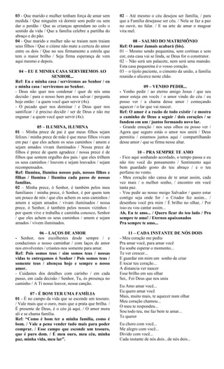 03 - Que marido e mulher tenham força de amar sem
medida / Que ninguém vá dormir sem pedir ou sem
dar o perdão / Que as crianças aprendam no colo o
sentido da vida / Que a família celebre a partilha do
abraço e do pão.
04 - Que marido e mulher não se traiam nem traiam
seus filhos / Que o ciúme não mate a certeza do amor
entre os dois / Que no seu firmamento a estrela que
tem o maior brilho / Seja firma esperança de vem
aqui mesmo e depois.
04 – EU E MINHA CASA SERVIREMOS AO
SENHOR...
Ref: Eu e minha casa / serviremos ao Senhor / eu
e minha casa / serviremos ao Senhor.
- Deus não quer nos condenar / quer de nós uma
decisão / para o nosso bem pra nos salvar / pergunta
hoje então: / a quem você quer servir (4x).
- O pecado quer nos dominar / e Deus quer nos
santificar / é preciso decidir / ser de Deus e não me
enganar / a quem você quer servir (4x).
05 – ILUMINA, ILUMINA
01 – Minha prece de pai é que meus filhos sejam
felizes / minha prece de mãe é que meus filhos vivam
em paz / que eles achem os seus caminhos / amem e
sejam amados vivam iluminados / Nossa prece de
filhos é prece de quem agradece / nossa prece é de
filhos que sentem orgulho dos pais / que eles trilhem
os seus caminhos / louvem e sejam louvados / sejam
recompensados.
Ref: Ilumina, Ilumina nossos pais, nossos filhos e
filhas / Ilumina / Ilumina cada passo de nossas
famílias.
02 – Minha prece, ó Senhor, é também pelos meu
familiares / minha prece, ó Senhor, é por quem tem
um pouco de nós / que eles achem os seus caminhos /
amem e sejam amados / vivam iluminados / nossa
prece, ó Senhor, é também pelos nossos vizinhos /
por quem vive e trabalha e caminha conosco, Senhor
/ que eles achem os seus caminhos / amem e sejam
amados / vivem iluminados.
06 – LAÇOS DE AMOR
- Senhor, nos escolhestes desde sempre / e
conduzistes o nosso caminhar / com laços de amor
nos envolvestes / criastes-nos somente para amar.
Ref: Pois somos teus / sim somos teus / nossas
vidas te entregamos ó Senhor / Pois somos teus /
somente teus / abençoa hoje e sempre o nosso
amor.
- Cuidastes dos detalhes com carinho / em cada
passo, em cada decisão / Senhor, Tu, és presença no
caminho / A Ti nosso louvor, nossa canção.
07 - É BOM TER UMA FAMÍLIA
01 - É no campo da vida que se esconde um tesouro.
/ Vale mais que o ouro, mais que a prata que brilha. /
É presente de Deus, é o céu já aqui. / O amor mora
ali e se chama família.
Ref: “Como é bom ter a minha família, como é
bom. / Vale a pena vender tudo mais para poder
comprar. / Esse campo que esconde um tesouro,
que é puro dom. / É meu ouro, meu céu, minha
paz, minha vida, meu lar”.
02 – Até mesmo o céu desejou ser família, / para
que a Família desejasse ser céu. / Nela se faz a paz
no ouvir, no falar. / E na arte de amar o magoar
vira mel.
08 – SALMO DO MATRIMÔNIO
Ref: O amor Jamais acabará (bis).
01 – Mesmo sendo pequenina, sem cortinas e sem
cor, esta casa vai se linda, se Deus for o construtor.
02 – Não será um palacete, nem será uma mansão.
Esta casa pequenina é o vosso coração.
03 – o tijolo paciente, o cimento da união, a família
reunida o alicerce neste chão.
09 – VENHO PEDIR...
- Venho pedir / ao eterno amigo Jesus / que seu
amor esteja em vocês / o amor vindo do céu / eu
posso ver / a chama desse amor / começando
aquecer / o lar que vai nascer.
Ref: O amor é a razão de todo existir / e mostra
o caminho de Deus a seguir / dois corações / se
fundem em um / juntos formando novo lar.
- Grande emoção / nos seus olhos eu posso ver /
Agora que seguro estás o amor nos unirá / Deus
permitiu / estarmos juntos aqui / compartilhando
desse amor / que se firma nesse altar.
10 – PRA SEMPRE TE AMO
- Fico aqui sonhando acordado, o tempo passa e eu
não tiro você do pensamento / Sentimento aqui
bem guardado gosto do teu abraço / e o teu
perfume no vento.
- Meu coração não cansa de te amar assim, cada
vez mais / o melhor sonho, / encontro em você
tanta paz.
- Vou pedir ao nosso meigo Salvador / quero estar
contigo seja onde for / o Criador fez assim... /
desenhou você pra mim / É brilho no olhar, / Por
isso eu vou cantar assim...
Ah, Eu te amo... / Quero ficar do teu lado / Pra
sempre te amo! / Eternos apaixonados
Pra sempre te amo...
11 – CADA INSTANTE DE NÓS DOIS
- Meu coração me pediu
Pra amar você, para amar você
Eu soube esperar o momento...
Te ver crescer...
E guardar em mim um sonho de criar
E tocar teu coração...
A distancia ver nascer
Esse brilho em seu olhar
Sei,. Foi Deus que nos uniu
Eu Amo amar você...
Eu quero amar você
Mais, muito mais, te aquecer num olhar
Meu coração chamou...
O meu te respondeu...
Sou todo teu, me faz bem te amar...
Te querer
Eu choro com você...
Me alegro com você...
Divido com você...
Cada instante de nós dois...de nós dois...
 