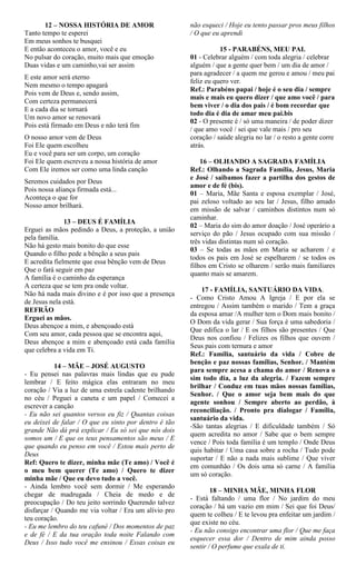 12 – NOSSA HISTÓRIA DE AMOR
Tanto tempo te esperei
Em meus sonhos te busquei
E então aconteceu o amor, você e eu
No pulsar do coração, muito mais que emoção
Duas vidas e um caminho,vai ser assim
E este amor será eterno
Nem mesmo o tempo apagará
Pois vem de Deus e, sendo assim,
Com certeza permanecerá
E a cada dia se tornará
Um novo amor se renovará
Pois está firmado em Deus e não terá fim
O nosso amor vem de Deus
Foi Ele quem escolheu
Eu e você para ser um corpo, um coração
Foi Ele quem escreveu a nossa história de amor
Com Ele iremos ser como uma linda canção
Seremos cuidados por Deus
Pois nossa aliança firmada está...
Aconteça o que for
Nosso amor brilhará.
13 – DEUS É FAMÍLIA
Erguei as mãos pedindo a Deus, a proteção, a união
pela família.
Não há gesto mais bonito do que esse
Quando o filho pede a bênção a seus pais
E acredita fielmente que essa bênção vem de Deus
Que o fará seguir em paz
A família é o caminho da esperança
A certeza que se tem pra onde voltar.
Não há nada mais divino e é por isso que a presença
de Jesus nela está.
REFRÃO
Erguei as mãos.
Deus abençoe a mim, e abençoado está
Com seu amor, cada pessoa que se encontra aqui,
Deus abençoe a mim e abençoado está cada família
que celebra a vida em Ti.
14 – MÃE – JOSÉ AUGUSTO
- Eu pensei nas palavras mais lindas que eu pude
lembrar / E feito mágica elas entraram no meu
coração / Via a luz de uma estrela cadente brilhando
no céu / Peguei a caneta e um papel / Comecei a
escrever a canção
- Eu não sei quantos versos eu fiz / Quantas coisas
eu deixei de falar / O que eu sinto por dentro é tão
grande Não dá prá explicar / Eu só sei que nós dois
somos um / E que os teus pensamentos são meus / E
que quando eu penso em você / Estou mais perto de
Deus
Ref: Quero te dizer, minha mãe (Te amo) / Você é
o meu bem querer (Te amo) / Quero te dizer
minha mãe / Que eu devo tudo a você.
- Ainda lembro você sem dormir / Me esperando
chegar de madrugada / Cheia de medo e de
preocupação / Do teu jeito sorrindo Querendo talvez
disfarçar / Quando me via voltar / Era um alívio pro
teu coração.
- Eu me lembro do teu cafuné / Dos momentos de paz
e de fé / E da tua oração toda noite Falando com
Deus / Isso tudo você me ensinou / Essas coisas eu
não esqueci / Hoje eu tento passar pros meus filhos
/ O que eu aprendi
15 - PARABÉNS, MEU PAI.
01 - Celebrar alguém / com toda alegria / celebrar
alguém / que a gente quer bem / um dia de amor /
para agradecer / a quem me gerou e amou / meu pai
feliz eu quero ver.
Ref.: Parabéns papai / hoje é o seu dia / sempre
mais e mais eu quero dizer / que amo você / para
bem viver / o dia dos pais / é bom recordar que
todo dia é dia de amar meu pai.bis
02 - O presente é / só uma maneira / de poder dizer
/ que amo você / sei que vale mais / pro seu
coração / saúde alegria no lar / o resto a gente corre
atrás.
16 – OLHANDO A SAGRADA FAMÍLIA
Ref.: Olhando a Sagrada Família, Jesus, Maria
e José / saibamos fazer a partilha dos gestos de
amor e de fé (bis).
01 – Maria, Mãe Santa e esposa exemplar / José,
pai zeloso voltado ao seu lar / Jesus, filho amado
em missão de salvar / caminhos distintos num só
caminhar.
02 – Maria do sim do amor doação / José operário a
serviço do pão / Jesus ocupado com sua missão /
três vidas distintas num só coração.
03 – Se todas as mães em Maria se acharem / e
todos os pais em José se espelharem / se todos os
filhos em Cristo se olharem / serão mais familiares
quanto mais se amarem.
17 - FAMÍLIA, SANTUÁRIO DA VIDA.
- Como Cristo Amou A Igreja / E por ela se
entregou / Assim também o marido / Tem a graça
da esposa amar /A mulher tem o Dom mais bonito /
O Dom da vida gerar / Sua força é uma sabedoria /
Que edifica o lar / E os filhos são presentes / Que
Deus nos confiou / Felizes os filhos que ouvem /
Seus pais com ternura e amor
Ref.: Família, santuário da vida / Cobre de
benção e paz nossas famílias, Senhor. / Mantém
para sempre acesa a chama do amor / Renova o
sim todo dia, a luz da alegria. / Fazem sempre
brilhar / Conduz em tuas mãos nossas famílias,
Senhor. / Que o amor seja bem mais do que
agente sonhou / Sempre aberto ao perdão, à
reconciliação. / Pronto pra dialogar / Família,
santuário da vida.
-São tantas alegrias / E dificuldade também / Só
quem acredita no amor / Sabe que o bem sempre
vence / Pois toda família é um templo / Onde Deus
quis habitar / Uma casa sobre a rocha / Tudo pode
suportar / E não a nada mais sublime / Que viver
em comunhão / Os dois uma só carne / A família
um só coração.
18 – MINHA MÃE, MINHA FLOR
- Está faltando / uma flor / No jardim do meu
coração / há um vazio em mim / Sei que foi Deus/
quem te colheu / E te levou pra enfeitar um jardim /
que existe no céu.
- Eu não consigo encontrar uma flor / Que me faça
esquecer essa dor / Dentro de mim ainda posso
sentir / O perfume que exala de ti.
 