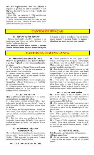 Ref.: Mãe eu preciso dizer / amo você / não vou te
esquecer / Quando no céu te encontrar / com
lágrimas de amor / Eu vou te regar / minha mãe
minha flor.
- Sinto falta / de cuidar de ti / Dos carinhos que
deixei de fazer / quanto tempo eu perdi.
- Eu não consigo encontrar uma flor / Que me faça
esquecer essa dor / Dentro de mim ainda posso
sentir / O perfume que exala de ti.
CANTOS DE BÊNÇÃO
01 – BÊNÇÃO SOBRE BÊNÇÃO
- Derrama tua bênção ó Senhor / manifesta o teu
poder neste lugar / envia teu espírito de amor / vem
Senhor, venha nos abençoar.
Ref: Abençoa Senhor nossas famílias / abençoa
Senhor nossos irmãos/ abençoa Senhor os objetos
/ abençoa os nossos corações / abençoa Senhor
nossos doentes / abençoa Senhor os anciãos /
abençoa a tua Igreja abençoa toda a nação.
CANTOS DA SEMANA SANTA
01 – NÓS NOS GLORIAMOS NA CRUZ
Ref: Nós nos gloriamos na cruz de nosso Senhor
/ que hoje resplandece com o novo mandamento
do amor.
01 – Na ceia da Nova Aliança / Jesus na tarde santa
ao Pai se entregou / Na Ceia que hoje acontece / o
povo oferece a Deus o seu louvor.
02 – Comer e beber pão e vinho / sinais de carinho,
anúncio do amor / Na luta de cada jornada / a cruz
é pesada. Salvai-nos, Senhor.
03 – Viver, partilhar cada dia / a dor, a alegria, nos
faz celebrar / a Páscoa de Cristo, de novo / na Cida
do povo, pra ressuscitar.
04 – O povo carrega tua cruz / no escuro e na luz,
marchando assim vai / a cruz plenifica a vida /
resposta sofrida, vontade do Pai.
02 – SALMO 115/116B
Ref: O cálice por nós abençoado / é a nossa
comunhão com o sangue do Senhor.
01 – Que poderei retribuir ao Senhor Deus / por
tudo aquilo que ele fez em meu favor? / elevo o
cálice da minha salvação / invocando o nome santo
do Senhor.
02 – É sentida por demais pelo Senhor / a morte de
seus santos, seus amigos / eis que sou o vosso
servo, ó Senhor, / mas me quebrastes os grilhões da
escravidão.
03 – Por isso oferto um sacrifício de louvor /
invocando o nome santo do Senhor / vou cumprir
minhas promessas ao Senhor / na presença de seu
povo reunido.
03 – EU VOS DOU UM NOVO
MANDAMENTO...
“Eu vos dou um novo mandamento: que vos ameis
uns aos outros / assim como eu vos amei”, disse o
Senhor. / “Que vos amei uns aos outros / assim
como eu vos amei” / disse o Senhor.
04 – JESUS ERGUENDO-SE NA CEIA
01 – Jesus, erguendo-se na ceia / jarro e bacia
tomou / lavou os pés dos discípulos / este exemplo
nos deixou / aos pés de Pedro inclinou-se / Ó
Mestre, não, por quem és! / “Não terás parte
comigo / se não lavar os teus pés”.
02 – És o Senhor, tu és o Mestre / os meus pés não
lavarás / o que ora faço não sabes / mas depois
compreenderás / se eu, vosso Mestre e Senhor /
vossos pés hoje lavei / lavai os pés uns dos outros /
eis a lição que vos dei.
03 – “Eis como irão reconhecer-vos / como
discípulos meus / se vos amais uns aos outros /
disse Jesus para os seus / dou-vos um novo
mandamento / deixo ao partir nova lei / que vos
ameis uns aos outros / assim como eu vos amei”.
05 – CANTO DE PROCISSÃO
01 – Canta, Igreja, o Rei do mundo / que se
esconde sob os véus / canta o sangue tão fecundo /
derramado pelos seus / e o mistério tão profundo /
de uma virgem, Mãe de Deus.
02 – Um menino nos foi dado / veio aos servos o
Senhor / foi na terra semeado / o seu Verbo
Salvador / ao partir, nos foi deixado / pão de vida,
pão de amor.
03 – Celebrando a despedida / com os doze ele
ceou / toda a páscoa foi cumprida / novo rito
inaugurou / e, seu corpo, pão da vida / aos irmãos
ele entregou.
04 – Cristo, o Verbo onipotente / deu-nos nova
refeição / faz-se carne realmente / o que deixa de
ser pão / eis que o vinho é sangue ardente / vence a
fé, gosto e visão.
06 – PROVA DE AMOR...
Ref: Prova de amor maior não há / que doar a
vida pelo irmão (bis).
01 – Eis que eu vos dou / o meu novo mandamento
/ amai-vos uns aos outros / como eu vos tenho
amado.
 