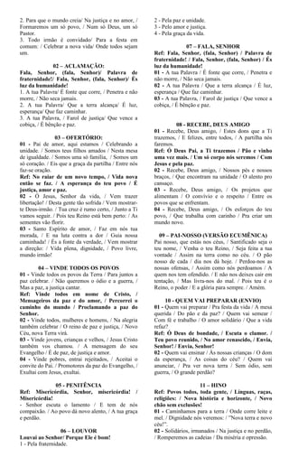 2. Para que o mundo creia/ Na justiça e no amor, /
Formaremos um só povo, / Num só Deus, um só
Pastor.
3. Todo irmão é convidado/ Para a festa em
comum: / Celebrar a nova vida/ Onde todos sejam
um.
02 – ACLAMAÇÃO:
Fala, Senhor, (fala, Senhor)/ Palavra de
fraternidade!/ Fala, Senhor, (fala, Senhor)/ És
luz da humanidade!
1. A tua Palavra/ É fonte que corre, / Penetra e não
morre, / Não seca jamais.
2. A tua Palavra/ Que a terra alcança/ É luz,
esperança/ Que faz caminhar.
3. A tua Palavra, / Farol de justiça/ Que vence a
cobiça, / É bênção e paz.
03 – OFERTÓRIO:
01 - Pai de amor, aqui estamos / Celebrando a
unidade. / Somos teus filhos amados / Nesta mesa
de igualdade. / Somos uma só família, / Somos um
só coração. / Eis que a graça da partilha / Entre nós
faz-se oração.
Ref: No raiar de um novo tempo, / Vida nova
então se faz. / A esperança do teu povo / É
justiça, amor e paz.
02 - Ó Jesus, Senhor da vida, / Vem trazer
libertação! / Desta gente tão sofrida / Vem mostrar-
te Deus-irmão. / Tua cruz é rumo certo, / Junto a Ti
vamos seguir. / Pois teu Reino está bem perto: / As
sementes vão florir.
03 - Santo Espírito de amor, / Faz em nós tua
morada, / E na luta contra a dor / Guia nossa
caminhada! / És a fonte da verdade, / Vem mostrar
a direção: / Vida plena, dignidade, / Povo livre,
mundo irmão!
04 – VINDE TODOS OS POVOS
01 - Vinde todos os povos da Terra / Para juntos a
paz celebrar. / Não queremos o ódio e a guerra, /
Mas a paz, a justiça cantar.
Ref: Vinde todos em nome de Cristo, /
Mensageiros da paz e do amor, / Percorrei o
caminho do mundo / Proclamando a paz do
Senhor.
02 - Vinde todos, mulheres e homens, / Na alegria
também celebrar / O reino de paz e justiça, / Novo
Céu, nova Terra virá.
03 - Vinde jovens, crianças e velhos, / Jesus Cristo
também vos chamou. / A mensagem do seu
Evangelho / É de paz, de justiça e amor.
04 - Vinde pobres, entrai rejeitados, / Aceitai o
convite do Pai. / Promotores da paz do Evangelho, /
Exultai com Jesus, exultai.
05 - PENITÊNCIA
Ref: Misericórdia, Senhor, misericórdia! /
Misericórdia!
- Senhor escuta o lamento / E tem de nós
compaixão. / Ao povo dá novo alento, / A tua graça
e perdão.
06 – LOUVOR
Louvai ao Senhor/ Porque Ele é bom!
1 - Pela fraternidade.
2 - Pela paz e unidade.
3 - Pelo amor e justiça.
4 - Pela graça da vida.
07 – FALA, SENHOR
Ref: Fala, Senhor, (fala, Senhor) / Palavra de
fraternidade! / Fala, Senhor, (fala, Senhor) / És
luz da humanidade!
01 - A tua Palavra / É fonte que corre, / Penetra e
não morre, / Não seca jamais.
02 - A tua Palavra / Que a terra alcança / É luz,
esperança / Que faz caminhar.
03 - A tua Palavra, / Farol de justiça / Que vence a
cobiça, / É bênção e paz.
08 - RECEBE, DEUS AMIGO
01 - Recebe, Deus amigo, / Estes dons que a Ti
trazemos, / E felizes, entre todos, / A partilha nós
faremos.
Ref: Ó Deus Pai, a Ti trazemos / Pão e vinho
uma vez mais. / Um só corpo nós seremos / Com
Jesus e pela paz.
02 - Recebe, Deus amigo, / Nossos pés e nossos
braços, / Que encontram na unidade / O alento pro
cansaço.
03 - Recebe, Deus amigo, / Os projetos que
alimentam / O convívio e o respeito / Entre os
povos que se enfrentam.
04 - Recebe, Deus amigo, / Os esforços do teu
povo, / Que trabalha com carinho / Pra criar um
mundo novo.
09 – PAI-NOSSO (VERSÃO ECUMÊNICA)
Pai nosso, que estás nos céus, / Santificado seja o
teu nome, / Venha o teu Reino, / Seja feita a tua
vontade / Assim na terra como no céu. / O pão
nosso de cada / dia nos dá hoje. / Perdoa-nos as
nossas ofensas, / Assim como nós perdoamos / A
quem nos tem ofendido. / E não nos deixes cair em
tentação, / Mas livra-nos do mal. / Pois teu é o
Reino, o poder / E a glória para sempre. / Amém.
10 - QUEM VAI PREPARAR (ENVIO)
01 - Quem vai preparar / Pra festa da vida / A mesa
querida / Do pão e da paz? / Quem vai semear /
Com fé e trabalho / O amor solidário / Que a vida
refaz?
Ref: Ó Deus de bondade, / Escuta o clamor. /
Teu povo reunido, / No amor renascido, / Envia,
Senhor! / Envia, Senhor!
02 - Quem vai ensinar / Às nossas crianças / O dom
da esperança, / As coisas do céu? / Quem vai
anunciar, / Pra ver nova terra / Sem ódio, sem
guerra, / O grande perdão?
11 – HINO
Ref: Povos todos, toda gente, / Línguas, raças,
religiões: / Nova história e horizonte, / Novo
chão sem exclusões!
01 - Caminhamos para a terra / Onde corre leite e
mel. / Dignidade nós veremos: / ”Nova terra e novo
céu!”.
02 - Solidários, irmanados / Na justiça e no perdão,
/ Romperemos as cadeias / Da miséria e opressão.
 