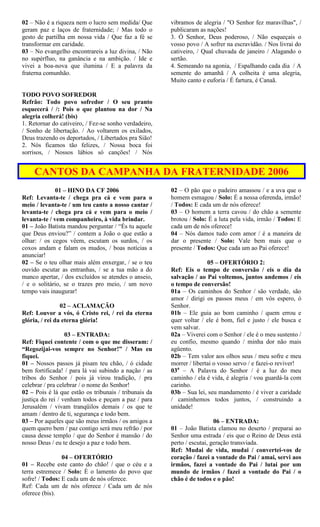 02 – Não é a riqueza nem o lucro sem medida/ Que
geram paz e laços de fraternidade; / Mas todo o
gesto de partilha em nossa vida / Que faz a fé se
transformar em caridade.
03 – No evangelho encontrareis a luz divina, / Não
no supérfluo, na ganância e na ambição. / Ide e
vivei a boa-nova que ilumina / E a palavra da
fraterna comunhão.
TODO POVO SOFREDOR
Refrão: Todo povo sofredor / O seu pranto
esquecerá / /: Pois o que plantou na dor / Na
alegria colherá! (bis)
1. Retornar do cativeiro, / Fez-se sonho verdadeiro,
/ Sonho de libertação. / Ao voltarem os exilados,
Deus trazendo os deportados, / Libertados pra Sião!
2. Nós ficamos tão felizes, / Nossa boca foi
sorrisos, / Nossos lábios só canções! / Nós
vibramos de alegria / "O Senhor fez maravilhas", /
publicaram as nações!
3. Ó Senhor, Deus poderoso, / Não esqueçais o
vosso povo / A sofrer na escravidão. / Nos livrai do
cativeiro, / Qual chuvada de janeiro / Alagando o
sertão.
4. Semeando na agonia, / Espalhando cada dia / A
semente do amanhã / A colheita é uma alegria,
Muito canto e euforia / É fartura, é Canaã.
CANTOS DA CAMPANHA DA FRATERNIDADE 2006
01 – HINO DA CF 2006
Ref: Levanta-te / chega pra cá e vem para o
meio / levanta-te / um teu canto a nosso cantar /
levanta-te / chega pra cá e vem para o meio /
levanta-te / vem companheiro, à vida brindar.
01 – João Batista mandou perguntar / “És tu aquele
que Deus enviou?” / contem a João o que estão a
olhar: / os cegos vêem, escutam os surdos, / os
coxos andam e falam os mudos, / boas notícias a
anunciar!
02 – Se o teu olhar mais além enxergar, / se o teu
ouvido escutar as entranhas, / se a tua mão a do
manco apertar, / dos excluídos se atendes o anseio,
/ e o solitário, se o trazes pro meio, / um novo
tempo vais inaugurar!
02 – ACLAMAÇÃO
Ref: Louvor a vós, ó Cristo rei, / rei da eterna
glória, / rei da eterna glória!
03 – ENTRADA:
Ref: Fiquei contente / com o que me disseram: /
“Regozijai-vos sempre no Senhor!” / Mas eu
fiquei.
01 – Nossos passos já pisam teu chão, / ó cidade
bem fortificada! / para lá vai subindo a nação / as
tribos do Senhor / pois já virou tradição, / pra
celebrar / pra celebrar / o nome do Senhor!
02 – Pois é lá que estão os tribunais / tribunais da
justiça do rei / venham todos e peçam a paz / para
Jerusalém / vivam tranqüilos demais / os que te
amam / dentro de ti, segurança e todo bem.
03 – Por aqueles que são meus irmãos / os amigos a
quem quero bem / paz contigo será meu refrão / por
causa desse templo / que do Senhor é mansão / do
nosso Deus / eu te desejo a paz e todo bem.
04 – OFERTÓRIO
01 – Recebe este canto do chão! / que o céu e a
terra estremece / Solo: É o lamento do povo que
sofre! / Todos: E cada um de nós oferece.
Ref: Cada um de nós oferece / Cada um de nós
oferece (bis).
02 – O pão que o padeiro amassou / e a uva que o
homem esmagou / Solo: É a nossa oferenda, irmão!
/ Todos: E cada um de nós oferece!
03 – O homem a terra cavou / do chão a semente
brotou / Solo: É a luta pela vida, irmão / Todos: E
cada um de nós oferece!
04 – Nós damos tudo com amor / é a maneira de
dar o presente / Solo: Vale bem mais que o
presente / Todos: Que cada um ao Pai oferece!
05 – OFERTÓRIO 2:
Ref: Eis o tempo de conversão / eis o dia da
salvação / ao Pai voltemos, juntos andemos / eis
o tempo de conversão!
01a – Os caminhos do Senhor / são verdade, são
amor / dirigi os passos meus / em vós espero, ó
Senhor.
01b – Ele guia ao bom caminho / quem errou e
quer voltar / ele é bom, fiel e justo / ele busca e
vem salvar.
02a – Viverei com o Senhor / ele é o meu sustento /
eu confio, mesmo quando / minha dor não mais
agüento.
02b – Tem valor aos olhos seus / meu sofre e meu
morrer / libertai o vosso servo / e fazei-o reviver!
03a
– A Palavra do Senhor / é a luz do meu
caminho / ela é vida, é alegria / vou guardá-la com
carinho.
03b – Sua lei, seu mandamento / é viver a caridade
/ caminhemos todos juntos, / construindo a
unidade!
06 – ENTRADA:
01 – João Batista clamou no deserto / preparai ao
Senhor uma estrada / eis que o Reino de Deus está
perto / escutai, geração transviada.
Ref: Mudai de vida, mudai / convertei-vos de
coração / fazei a vontade do Pai / amai, servi aos
irmãos, fazei a vontade do Pai / lutai por um
mundo de irmãos / fazei a vontade do Pai / o
chão é de todos e o pão!
 