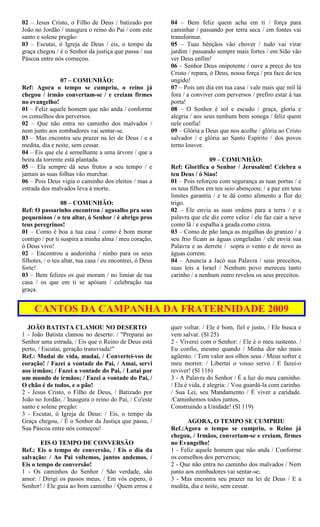 02 – Jesus Cristo, o Filho de Deus / batizado por
João no Jordão / inaugura o reino do Pai / com este
santo e solene pregão:
03 – Escutai, ó Igreja de Deus / eis, o tempo da
graça chegou / é o Senhor da justiça que passa / sua
Páscoa entre nós começou.
07 – COMUNHÃO:
Ref: Agora o tempo se cumpriu, o reino já
chegou / irmão convertam-se / e creiam firmes
no evangelho!
01 – Feliz aquele homem que não anda / conforme
os conselhos dos perversos.
02 – Que não entra no caminho dos malvados /
nem junto aos zombadores vai sentar-se.
03 – Mas encontra seu prazer na lei de Deus / e a
medita, dia e noite, sem cessar.
04 – Eis que ele é semelhante a uma árvore / que a
beira da torrente está plantada.
05 – Ela sempre dá seus frutos a seu tempo / e
jamais as suas folhas vão murchar.
06 – Pois Deus vigia o caminho dos eleitos / mas a
estrada dos malvados leva à morte.
08 – COMUNHÃO:
Ref: O passarinho encontrou / agasalho pra seus
pequeninos / o teu altar, ó Senhor / é abrigo pros
teus peregrinos!
01 – Como é boa a tua casa / como é bom morar
contigo / por ti suspira a minha alma / meu coração,
ó Deus vivo!
02 – Encontrou a andorinha / ninho para os seus
filhotes, / o teu altar, tua casa / eu encontrei, ó Deus
forte!
03 – Bem felizes os que moram / no limiar de tua
casa / os que em ti se apóiam / celebração tua
graça.
04 – Bem feliz quem acha em ti / força para
caminhar / passando por terra seca / em fontes vai
transformar.
05 – Tuas bênçãos vão chover / tudo vai virar
jardim / passando sempre mais fortes / em Sião vão
ver Deus enfim!
06 – Senhor Deus onipotente / ouve a prece do teu
Cristo / repara, ó Deus, nossa força / pra face do teu
ungido!
07 – Pois um dia em tua casa / vale mais que mil lá
fora / a conviver com perversos / prefiro estar à tua
porta!
08 – O Senhor é sol e escudo / graça, gloria e
alegria / aos seus nenhum bem sonega / feliz quem
nele confia!
09 – Glória a Deus que nos acolhe / glória ao Cristo
salvador / e glória ao Santo Espírito / dos povos
terno louvor.
09 – COMUNHÃO:
Ref: Glorifica o Senhor / Jerusalém! Celebra o
teu Deus / ó Siao!
01 – Pois reforçou com segurança as tuas portas / e
os teus filhos em teu seio abençoou; / a paz em teus
limites garantiu / e te dá como alimento a flor do
trigo.
02 – Ele envia as suas ordens para a terra / e a
palavra que ele diz corre veloz / ele faz cair a neve
como lã / e espalha a geada como cinza.
03 – Como de pão lança as migalhas do granizo / a
seu frio ficam as águas congeladas / ele envia sua
Palavra e as derrete / sopra o vento e de novo as
águas correm.
04 – Anuncia a Jacó sua Palavra / seus preceitos,
suas leis a Israel / Nenhum povo mereceu tanto
carinho / a nenhum outro revelou os seus preceitos.
CANTOS DA CAMPANHA DA FRATERNIDADE 2009
JOÃO BATISTA CLAMOU NO DESERTO
1 - João Batista clamou no deserto: / "Preparai ao
Senhor uma estrada, / Eis que o Reino de Deus está
perto, / Escutai, geração transviada!"
Ref.: Mudai de vida, mudai, / Convertei-vos de
coração! / Fazei a vontade do Pai, / Amai, servi
aos irmãos; / Fazei a vontade do Pai, / Lutai por
um mundo de irmãos; / Fazei a vontade do Pai, /
O chão é de todos, e o pão!
2 - Jesus Cristo, o Filho de Deus, / Batizado por
João no Jordão, / Inaugura o reino do Pai, / Co'este
santo e solene pregão:
3 - Escutai, ó Igreja de Deus: / Eis, o tempo da
Graça chegou, / É o Senhor da Justiça que passa, /
Sua Páscoa entre nós começou!
EIS O TEMPO DE CONVERSÃO
Ref.: Eis o tempo de conversão, / Eis o dia da
salvação: / Ao Pai voltemos, juntos andemos. /
Eis o tempo de conversão!
1 - Os caminhos do Senhor / São verdade, são
amor: / Dirigi os passos meus, / Em vós espero, ó
Senhor! / Ele guia ao bom caminho / Quem errou e
quer voltar. / Ele é bom, fiel e justo, / Ele busca e
vem salvar. (Sl 25)
2 - Viverei com o Senhor: / Ele é o meu sustento. /
Eu confio, mesmo quando / Minha dor não mais
agüento. / Tem valor aos olhos seus / Meus sofrer e
meu morrer. / Libertai o vosso servo / E fazei-o
reviver! (Sl 116)
3 - A Palavra do Senhor / É a luz do meu caminho.
/ Ela é vida, é alegria: / Vou guardá-la com carinho.
/ Sua Lei, seu Mandamento / É viver a caridade.
/Caminhemos todos juntos,
Construindo a Unidade! (Sl 119)
AGORA, O TEMPO SE CUMPRIU
Ref.:Agora o tempo se cumpriu, o Reino já
chegou, / Irmãos, convertam-se e creiam, firmes
no Evangelho!
1 - Feliz aquele homem que não anda / Conforme
os conselhos dos perversos;
2 - Que não entra no caminho dos malvados / Nem
junto aos zombadores vai sentar-se;
3 - Mas encontra seu prazer na lei de Deus / E a
medita, dia e noite, sem cessar.
 