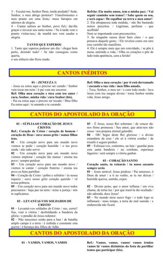 3 – Escutai-me, Senhor Deus, tende piedade!/ Sede,
Senhor, o meu abrigo protetor!/ Transformastes o
meu pranto em uma festa,/ meus farrapos em
adornos de alegria.
4 – Cantai salmos ao Senhor, povo fiel,/ dai-lhe
graças e invocai seu santo nome. / Se à tarde vem o
pranto visitar-nos,/ de manhã nos vem saudar a
alegria.
TANTO QUE ESPEROU
1. Tanto que esperou pudesse um dia / chegar bem
perto, dizendo tudo! / Se não conseguiu como
queria,
o seu silêncio não ficou mudo.
Refrão: Ela muito amou, tem a minha paz; / Vai
seguir caminho sem temor! / Sabe quem eu sou,
e será capaz / De espalhar na terra o meu amor!
2. Ela ultrapassou toda medida, / não lhe bastando
meros preceitos. / Lágrimas, perfume - que
acolhida!
Nem se importando com preconceitos.
3. Se ninguém ousou dizer bem claro / o que
pensava daquele gesto, / Ele revelou como era raro
esse carinho tão manifesto.
4. Ele é sempre mais que um convidado, / se põe à
mesa, nutrindo a vida; / Olha os corações e põe de
lado toda aparência, cura a ferida!
CANTOS INÉDITOS
01 – ZENEUZA 1:
- Jesus eu estou aqui e preciso ser curado / Senhor
vem tocar em mim / ó pai vem me socorrer.
Ref: Olha meu coração e toca com teu amor /
cura, Senhor, minha vida / cura Senhor (bis).
- Pai eu estou aqui e preciso ser tocado / Meu filho
Eu estou aqui / te amando e te curando.
Ref: Olha o meu coração / por ti está derramado
/ curando a tua vida / meu filho amado.
- Toca, Senhor, o meu ser / e cura todo medo / lava
Jesus com teu sangue divino / toma Senhor minha
vida, Jesus amigo.
CANTOS DO APOSTOLADO DA ORAÇÃO
01 – SÚPLIAAO CORAÇÃO DE JESUS
CRISTO:
Ref.: Coração de Cristo / coração de homem /
coração de Deus / ouve nosso grito / somos filhos
teus.
01 – Um coração novo para um mundo novo
viemos te pedir / coração humilde / o teu povo
ainda / não sabe servir.
02 – Um coração novo para um mundo novo
viemos implorar / coração tão manso / ensina teu
povo / sempre perdoar.
03 – Um coração novo para um mundo novo /
viemos te cantar / coração fraterno / ensina teu
povo os bens partilhar.
04 – Coração de Cristo / pobre e solitário / és nossa
riqueza / ouve nosso grito coração querido / vê
nossa pobreza.
05 – Um coração novo para um mundo novo todos
precisamos / haja paz na terra / reine a justiça / nós
te suplicamos.
02 – LEVANTAI-VOS SOLDADOS DE
CRISTO
01 – Levantai-vos soldados de Cristo / sus, correi!
Sus, voai à vitória / desfraldando a bandeira da
glória / o pendão de Jesus redentor.
02 – Não nascemos senão para a luta / de batalha
amplo campo é a terra / é renhida e constante esta
guerra / é herança dos filhos de Adão.
03 – É Jesus, nosso Rei soberano / de vencer dá-
nos firme promessa / Seu amor, que atrai-nos não
cessa / nos prepara eternal galardão.
04 – Oh! Segui deste Rei glorioso / o divino
estandarte da cruz / ele só à vitória conduz / de
triunfo é seguro penhor.
05 – Esforçai-vos, contentes, na luta / guardai pura
esta santa bandeira / no combate, esperança
fagueira / será sempre a vitória ganhar.
03 – CORAÇÃO SANTO
Coração santo, tu reinarás / tu nosso encanto
sempre serás
01 – Jesus amável, Jesus piedoso / Pai amoroso, ó
Deus de amor / a ti eu venho, se tu me deixas /
humilde queixa, sentido, expor.
02 – Divino peito, que o amor inflama / em viva
chama, de terna luz / por que trazê-la tão ocultada /
não adorada, doce Jesus!
03 – No mundo ateia suave fogo / e tudo logo se
inflamará / mais tempo, a terra do mal sumida / e
endurecida não ficará.
CANTOS DO APOSTOLADO DA ORAÇÃO
01 – VAMOS, VAMOS, VAMOS Ref.: Vamos, vamos, vamos/ vamos irmãos
vamos lá/ vamos dizimistas da festa da partilha/
temos que participar (bis).
 